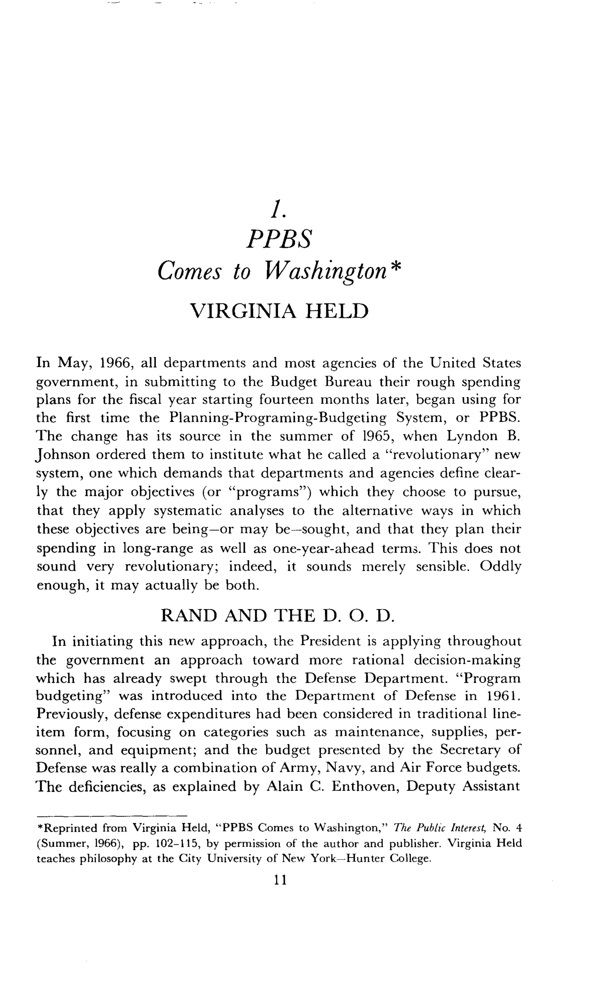 1.
PPBS
Comes to Washington
VIRGINIA HELD
In May, 1966, all departments and most agencies of the United States
government, in submitting to the Budget Bureau their rough spending
plans for the fiscal year starting fourteen months later, began using for
the first time the Planning-Programing-Budgeting System, or PPBS .
The change has its source in the summer of 1965, when Lyndon B .
Johnson ordered them to institute what he called a "revolutionary" new
system, one which demands that departments and agencies define clear-
ly the major objectives (or "programs") which they choose to pursue,
that they apply systematic analyses to the alternative ways in which
these objectives are being-or may be-sought, and that they plan their
spending in long-range as well as one-year-ahead terms . This does not
sound very revolutionary; indeed, it sounds merely sensible . Oddly
enough, it may actually be both .
RAND AND THE D. 0. D .
In initiating this new approach, the President is applying throughout
the government an approach toward more rational decision-making
which has already swept through the Defense Department . "Program
budgeting" was introduced into the Department of Defense in 1961 .
Previously, defense expenditures had been considered in traditional line-
item form, focusing on categories such as maintenance, supplies, per-
sonnel, and equipment; and the budget presented by the Secretary of
Defense was really a combination of Army, Navy, and Air Force budgets.
The deficiencies, as explained by Alain C . Enthoven, Deputy Assistant
*Reprinted from Virginia Held, "PPBS Comes to Washington," The Public Interest, No. 4
(Summer, 1966), pp . 102-115, by permission of the author and publisher . Virginia Held
teaches philosophy at the City University of New York-Hunter College .
11
 
