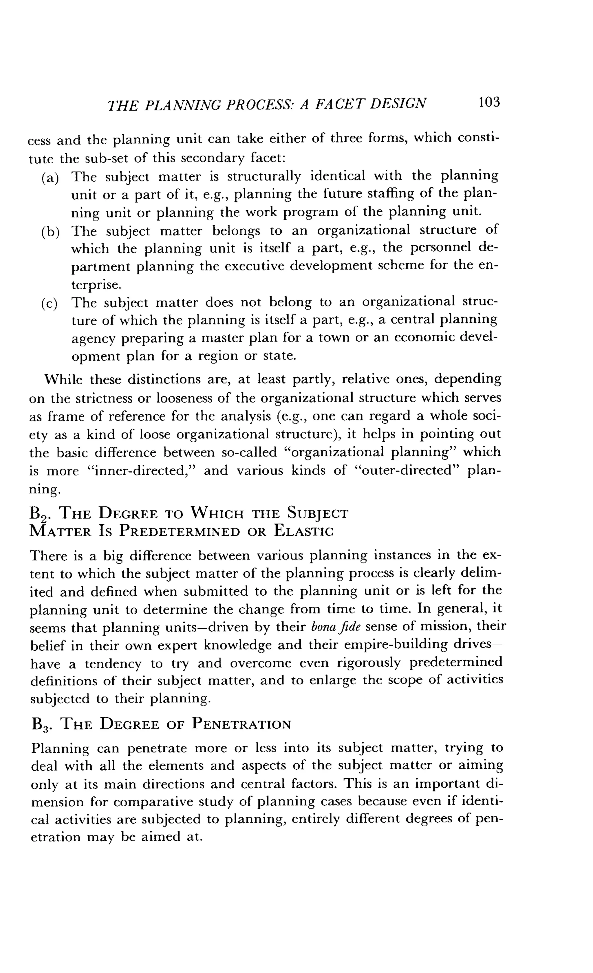 THE PLANNING PROCESS: A FACET DESIGN
	
103
cess and the planning unit can take either of three forms, which consti-
tute the sub-set of this secondary facet :
(a) The subject matter is structurally identical with the planning
unit or a part of it, e.g., planning the future staffing of the plan-
ning unit or planning the work program of the planning unit.
(b) The subject matter belongs to an organizational structure of
which the planning unit is itself a part, e.g., the personnel de-
partment planning the executive development scheme for the en-
terprise.
(c) The subject matter does not belong to an organizational struc-
ture of which the planning is itself a part, e.g., a central planning
agency preparing a master plan for a town or an economic devel-
opment plan for a region or state .
While these distinctions are, at least partly, relative ones, depending
on the strictness or looseness of the organizational structure which serves
as frame of reference for the analysis (e.g., one can regard a whole soci-
ety as a kind of loose organizational structure), it helps in pointing out
the basic difference between so-called "organizational planning" which
is more "inner-directed," and various kinds of "outer-directed" plan-
ning.
B2 . THE DEGREE TO WHICH THE SUBJECT
MATTER IS PREDETERMINED OR ELASTIC
There is a big difference between various planning instances in the ex-
tent to which the subject matter of the planning process is clearly delim-
ited and defined when submitted to the planning unit or is left for the
planning unit to determine the change from time to time . In general, it
seems that planning units-driven by their bona fide sense of mission, their
belief in their own expert knowledge and their empire-building drives-
have a tendency to try and overcome even rigorously predetermined
definitions of their subject matter, and to enlarge the scope of activities
subjected to their planning .
B3 . THE DEGREE OF PENETRATION
Planning can penetrate more or less into its subject matter, trying to
deal with all the elements and aspects of the subject matter or aiming
only at its main directions and central factors . This is an important di-
mension for comparative study of planning cases because even if identi-
cal activities are subjected to planning, entirely different degrees of pen-
etration may be aimed at .
 