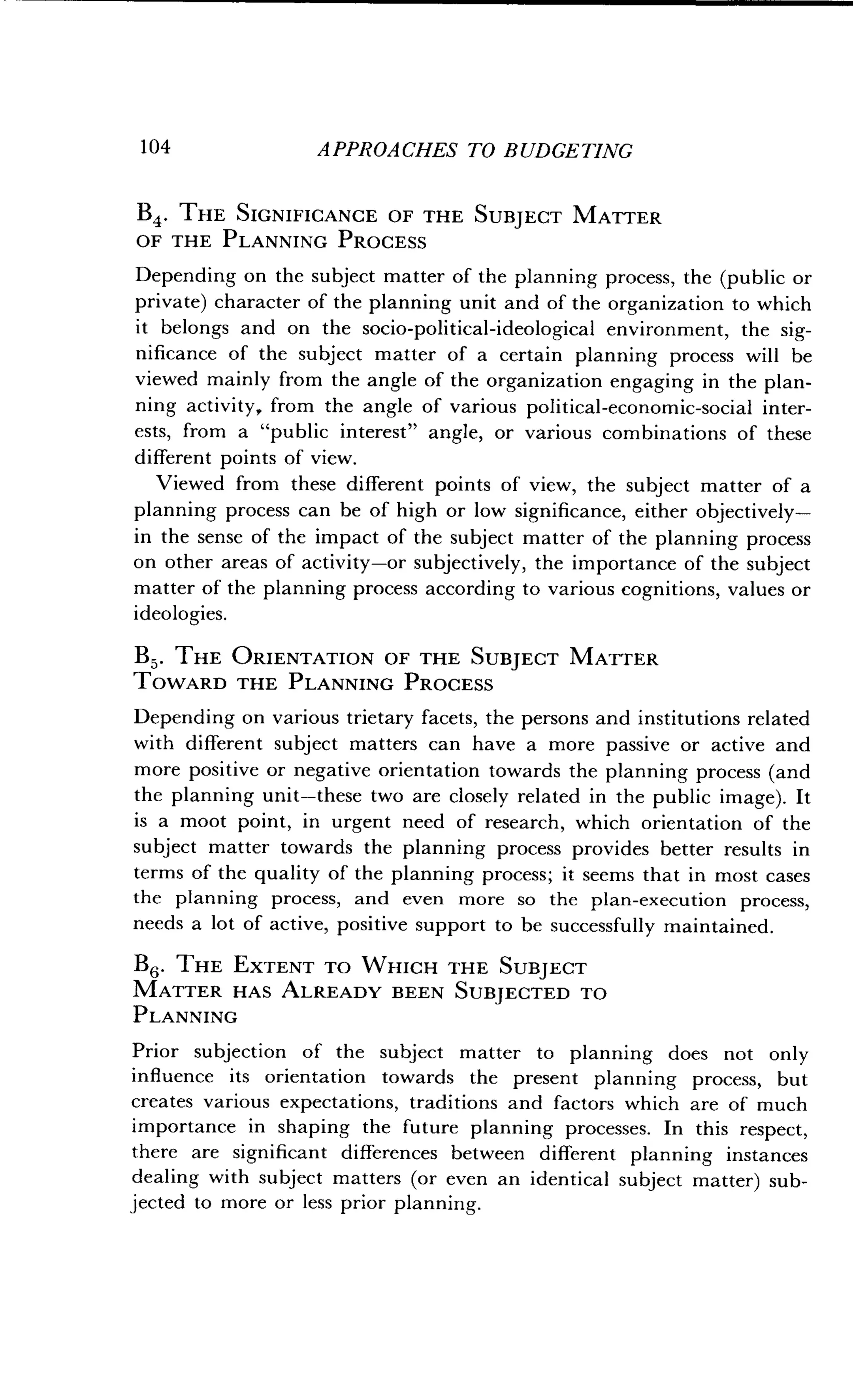 104
	
APPROACHES TO BUDGETING
B4 . THE SIGNIFICANCE OF THE SUBJECT MATTER
OF THE PLANNING PROCESS
Depending on the subject matter of the planning process, the (public or
private) character of the planning unit and of the organization to which
it belongs and on the socio-political-ideological environment, the sig-
nificance of the subject matter of a certain planning process will be
viewed mainly from the angle of the organization engaging in the plan-
ning activity, from the angle of various political-economic-social inter-
ests, from a "public interest" angle, or various combinations of these
different points of view.
Viewed from these different points of view, the subject matter of a
planning process can be of high or low significance, either objectively-
in the sense of the impact of the subject matter of the planning process
on other areas of activity-or subjectively, the importance of the subject
matter of the planning process according to various cognitions, values or
ideologies.
B5 . THE ORIENTATION OF THE SUBJECT MATTER
TOWARD THE PLANNING PROCESS
Depending on various trietary facets, the persons and institutions related
with different subject matters can have a more passive or active and
more positive or negative orientation towards the planning process (and
the planning unit-these two are closely related in the public image) . It
is a moot point, in urgent need of research, which orientation of the
subject matter towards the planning process provides better results in
terms of the quality of the planning process ; it seems that in most cases
the planning process, and even more so the plan-execution process,
needs a lot of active, positive support to be successfully maintained .
B6. THE EXTENT TO WHICH THE SUBJECT
MATTER HAS ALREADY BEEN SUBJECTED TO
PLANNING
Prior subjection of the subject matter to planning does not only
influence its orientation towards the present planning process, but
creates various expectations, traditions and factors which are of much
importance in shaping the future planning processes . In this respect,
there are significant differences between different planning instances
dealing with subject matters (or even an identical subject matter) sub-
jected to more or less prior planning.
 