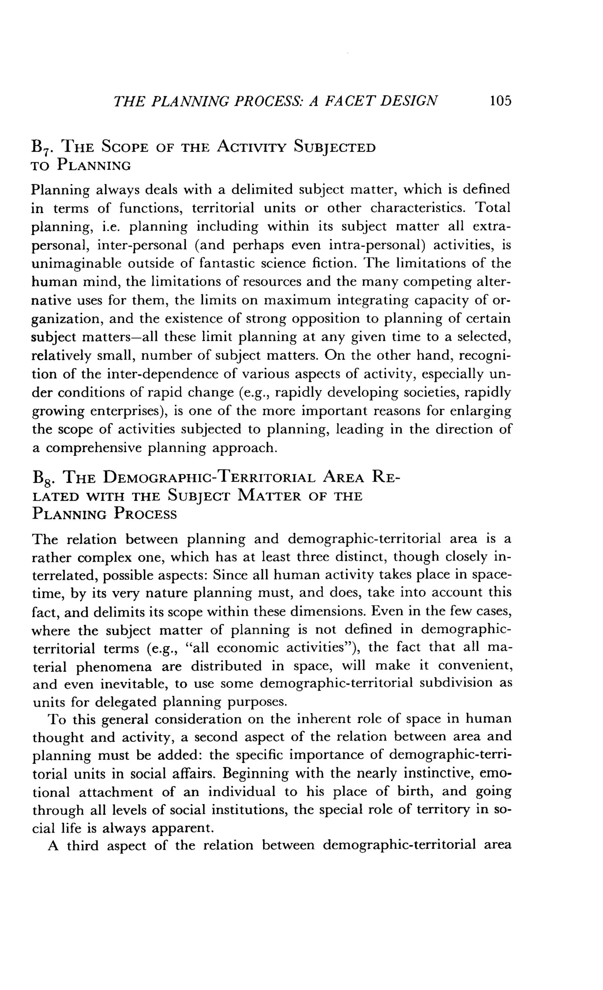 THE PLANNING PROCESS: A FACET DESIGN
	
105
B7. THE SCOPE OF THE ACTIVITY SUBJECTED
TO PLANNING
Planning always deals with a delimited subject matter, which is defined
in terms of functions, territorial units or other characteristics . Total
planning, i.e. planning including within its subject matter all extra-
personal, inter-personal (and perhaps even intra-personal) activities, is
unimaginable outside of fantastic science fiction . The limitations of the
human mind, the limitations of resources and the many competing alter-
native uses for them, the limits on maximum integrating capacity of or-
ganization, and the existence of strong opposition to planning of certain
subject matters-all these limit planning at any given time to a selected,
relatively small, number of subject matters. On the other hand, recogni-
tion of the inter-dependence of various aspects of activity, especially un-
der conditions of rapid change (e.g., rapidly developing societies, rapidly
growing enterprises), is one of the more important reasons for enlarging
the scope of activities subjected to planning, leading in the direction of
a comprehensive planning approach .
B8. THE DEMOGRAPHIC-TERRITORIAL AREA RE-
LATED WITH THE SUBJECT MATTER OF THE
PLANNING PROCESS
The relation between planning and demographic-territorial area is a
rather complex one, which has at least three distinct, though closely in-
terrelated, possible aspects : Since all human activity takes place in space-
time, by its very nature planning must, and does, take into account this
fact, and delimits its scope within these dimensions . Even in the few cases,
where the subject matter of planning is not defined in demographic-
territorial terms (e.g., "all economic activities"), the fact that all ma-
terial phenomena are distributed in space, will make it convenient,
and even inevitable, to use some demographic-territorial subdivision as
units for delegated planning purposes.
To this general consideration on the inherent role of space in human
thought and activity, a second aspect of the relation between area and
planning must be added : the specific importance of demographic-terri-
torial units in social affairs . Beginning with the nearly instinctive, emo-
tional attachment of an individual to his place of birth, and going
through all levels of social institutions, the special role of territory in so-
cial life is always apparent.
A third aspect of the relation between demographic-territorial area
 