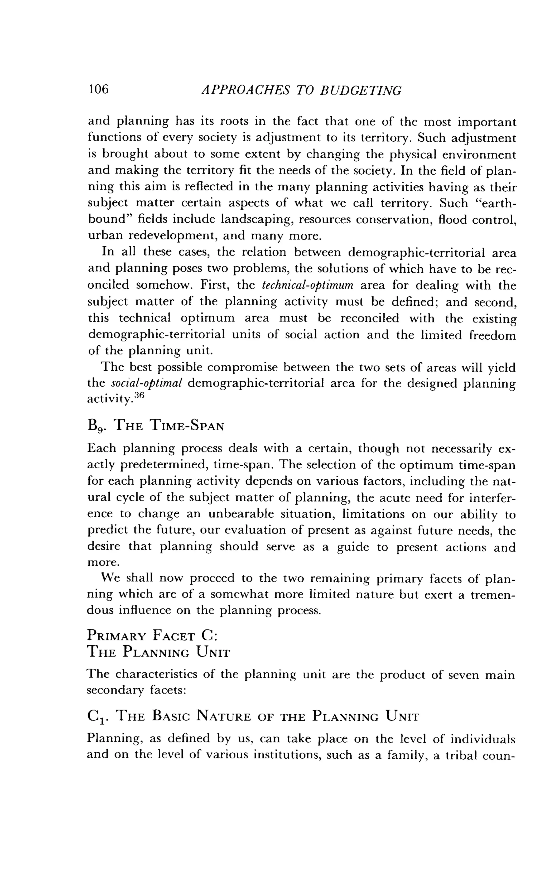 106
	
APPROACHES TO BUDGETING
and planning has its roots in the fact that one of the most important
functions of every society is adjustment to its territory . Such adjustment
is brought about to some extent by changing the physical environment
and making the territory fit the needs of the society. In the field of plan-
ning this aim is reflected in the many planning activities having as their
subject matter certain aspects of what we call territory. Such "earth-
bound" fields include landscaping, resources conservation, flood control,
urban redevelopment, and many more .
In all these cases, the relation between demographic-territorial area
and planning poses two problems, the solutions of which have to be rec-
onciled somehow. First, the technical-optimum area for dealing with the
subject matter of the planning activity must be defined ; and second,
this technical optimum area must be reconciled with the existing
demographic-territorial units of social action and the limited freedom
of the planning unit.
The best possible compromise between the two sets of areas will yield
the social-optimal demographic-territorial area for the designed planning
activity.36
B9. THE TIME-SPAN
Each planning process deals with a certain, though not necessarily ex-
actly predetermined, time-span . The selection of the optimum time-span
for each planning activity depends on various factors, including the nat-
ural cycle of the subject matter of planning, the acute need for interfer-
ence to change an unbearable situation, limitations on our ability to
predict the future, our evaluation of present as against future needs, the
desire that planning should serve as a guide to present actions and
more.
We shall now proceed to the two remaining primary facets of plan-
ning which are of a somewhat more limited nature but exert a tremen-
dous influence on the planning process.
PRIMARY FACET C :
THE PLANNING UNIT
The characteristics of the planning unit are the product of seven main
secondary facets :
C1. THE BASIC NATURE OF THE PLANNING UNIT
Planning, as defined by us, can take place on the level of individuals
and on the level of various institutions, such as a family, a tribal coun-
 