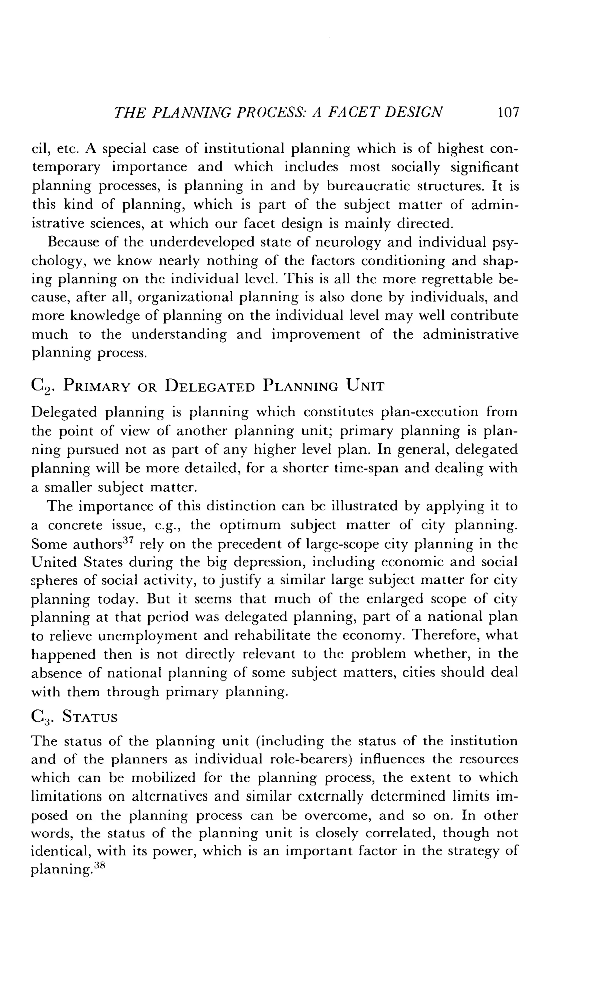 THE PLANNING PROCESS: A FACET DESIGN
	
107
cil, etc . A special case of institutional planning which is of highest con-
temporary importance and which includes most socially significant
planning processes, is planning in and by bureaucratic structures . It is
this kind of planning, which is part of the subject matter of admin-
istrative sciences, at which our facet design is mainly directed .
Because of the underdeveloped state of neurology and individual psy-
chology, we know nearly nothing of the factors conditioning and shap-
ing planning on the individual level . This is all the more regrettable be-
cause, after all, organizational planning is also done by individuals, and
more knowledge of planning on the individual level may well contribute
much to the understanding and improvement of the administrative
planning process.
C2. PRIMARY OR DELEGATED PLANNING UNIT
Delegated planning is planning which constitutes plan-execution from
the point of view of another planning unit ; primary planning is plan-
ning pursued not as part of any higher level plan. In general, delegated
planning will be more detailed, for a shorter time-span and dealing with
a smaller subject matter.
The importance of this distinction can be illustrated by applying it to
a concrete issue, e.g., the optimum subject matter of city planning.
Some authors37 rely on the precedent of large-scope city planning in the
United States during the big depression, including economic and social
spheres of social activity, to justify a similar large subject matter for city
planning today . But it seems that much of the enlarged scope of city
planning at that period was delegated planning, part of a national plan
to relieve unemployment and rehabilitate the economy. Therefore, what
happened then is not directly relevant to the problem whether, in the
absence of national planning of some subject matters, cities should deal
with them through primary planning .
C3 . STATUS
The status of the planning unit (including the status of the institution
and of the planners as individual role-bearers) influences the resources
which can be mobilized for the planning process, the extent to which
limitations on alternatives and similar externally determined limits im-
posed on the planning process can be overcome, and so on . In other
words, the status of the planning unit is closely correlated, though not
identical, with its power, which is an important factor in the strategy of
planning.38
 