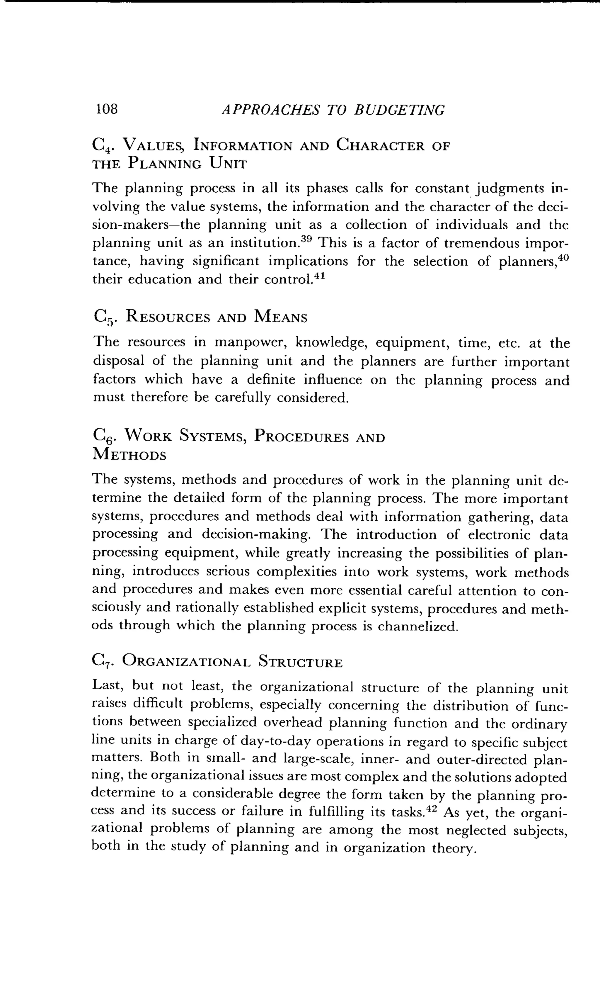 108
	
APPROACHES TO BUDGETING
C4. VALUES, INFORMATION AND CHARACTER OF
THE PLANNING UNIT
The planning process in all its phases calls for constant judgments in-
volving the value systems, the information and the character of the deci-
sion-makers-the planning unit as a collection of individuals and the
planning unit as an institution." This is a factor of tremendous impor-
tance, having significant implications for the selection of planners, 40
their education and their control.41
C5. RESOURCES AND MEANS
The resources in manpower, knowledge, equipment, time, etc. at the
disposal of the planning unit and the planners are further important
factors which have a definite influence on the planning process and
must therefore be carefully considered .
C6 . WORK SYSTEMS, PROCEDURES AND
METHODS
The systems, methods and procedures of work in the planning unit de-
termine the detailed form of the planning process. The more important
systems, procedures and methods deal with information gathering, data
processing and decision-making . The introduction of electronic data
processing equipment, while greatly increasing the possibilities of plan-
ning, introduces serious complexities into work systems, work methods
and procedures and makes even more essential careful attention to con-
sciously and rationally established explicit systems, procedures and meth-
ods through which the planning process is channelized.
C7. ORGANIZATIONAL STRUCTURE
Last, but not least, the organizational structure of the planning unit
raises difficult problems, especially concerning the distribution of func-
tions between specialized overhead planning function and the ordinary
line units in charge of day-to-day operations in regard to specific subject
matters. Both in small- and large-scale, inner- and outer-directed plan-
ning, the organizational issues are most complex and the solutions adopted
determine to a considerable degree the form taken by the planning pro-
cess and its success or failure in fulfilling its tasks ." As yet, the organi-
zational problems of planning are among the most neglected subjects,
both in the study of planning and in organization theory .
 