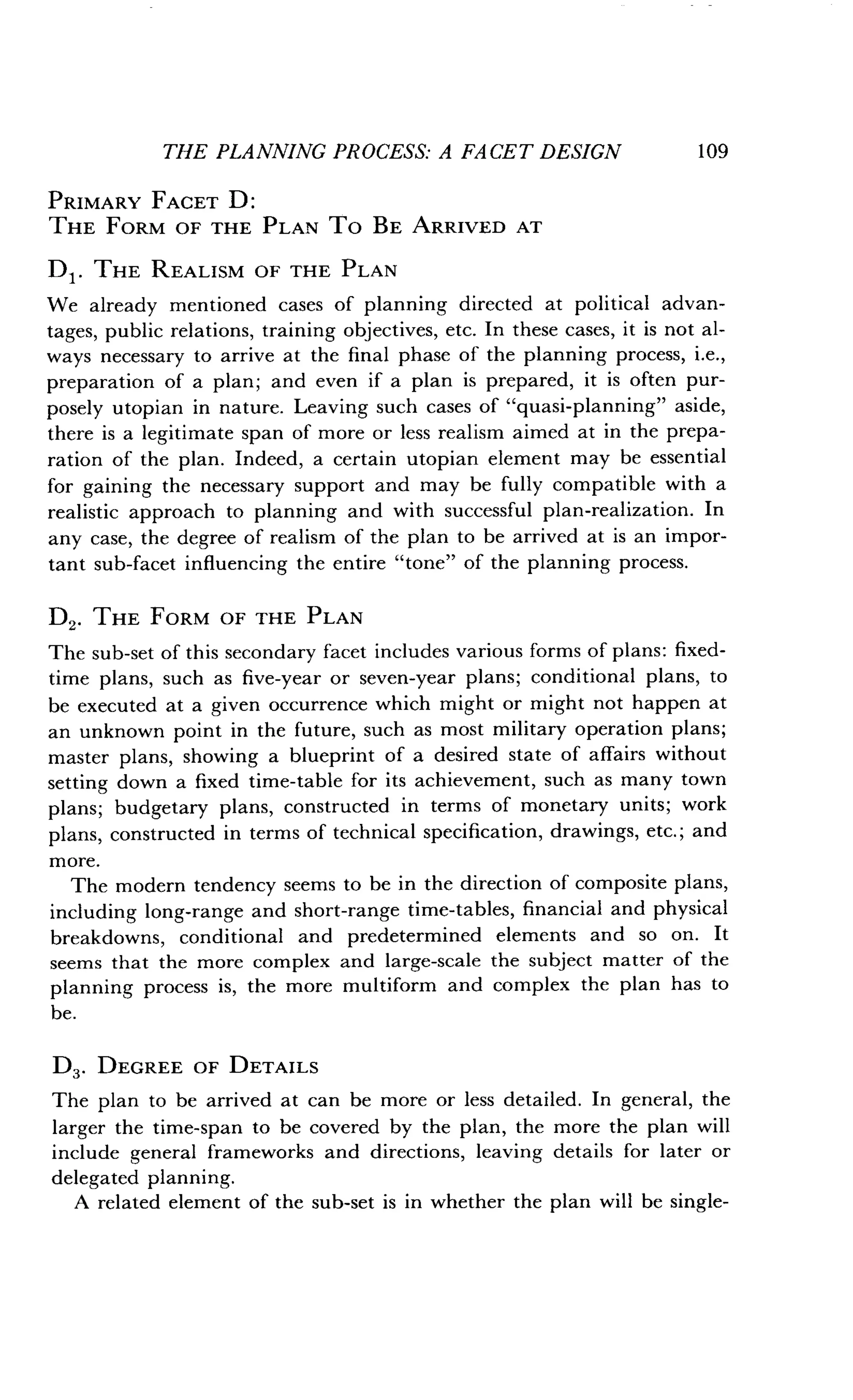 THE PLANNING PROCESS: A FACET DESIGN
	
109
PRIMARY FACET D :
THE FORM OF THE PLAN To BE ARRIVED AT
DI . THE REALISM OF THE PLAN
We already mentioned cases of planning directed at political advan-
tages, public relations, training objectives, etc. In these cases, it is not al-
ways necessary to arrive at the final phase of the planning process, i.e.,
preparation of a plan ; and even if a plan is prepared, it is often pur-
posely utopian in nature . Leaving such cases of "quasi-planning" aside,
there is a legitimate span of more or less realism aimed at in the prepa-
ration of the plan. Indeed, a certain utopian element may be essential
for gaining the necessary support and may be fully compatible with a
realistic approach to planning and with successful plan-realization . In
any case, the degree of realism of the plan to be arrived at is an impor-
tant sub-facet influencing the entire "tone" of the planning process.
D2. THE FORM OF THE PLAN
The sub-set of this secondary facet includes various forms of plans : fixed-
time plans, such as five-year or seven-year plans ; conditional plans, to
be executed at a given occurrence which might or might not happen at
an unknown point in the future, such as most military operation plans;
master plans, showing a blueprint of a desired state of affairs without
setting down a fixed time-table for its achievement, such as many town
plans; budgetary plans, constructed in terms of monetary units ; work
plans, constructed in terms of technical specification, drawings, etc . ; and
more.
The modern tendency seems to be in the direction of composite plans,
including long-range and short-range time-tables, financial and physical
breakdowns, conditional and predetermined elements and so on . It
seems that the more complex and large-scale the subject matter of the
planning process is, the more multiform and complex the plan has to
be.
D3 . DEGREE OF DETAILS
The plan to be arrived at can be more or less detailed . In general, the
larger the time-span to be covered by the plan, the more the plan will
include general frameworks and directions, leaving details for later or
delegated planning .
A related element of the sub-set is in whether the plan will be single-
 