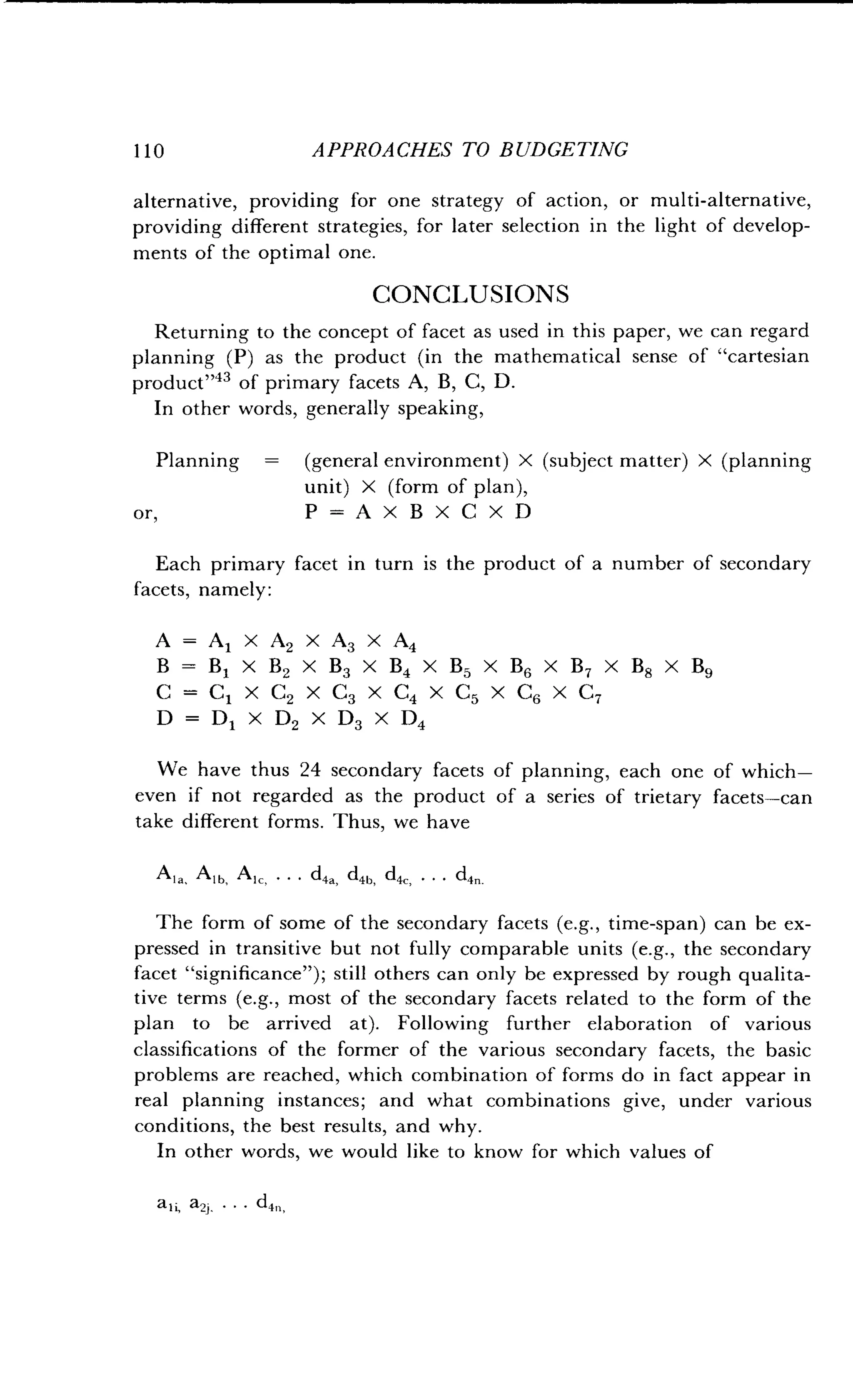 1 1 0
	
APPROACHES TO BUDGETING
alternative, providing for one strategy of action, or multi-alternative,
providing different strategies, for later selection in the light of develop-
ments of the optimal one .
CONCLUSIONS
Returning to the concept of facet as used in this paper, we can regard
planning (P) as the product (in the mathematical sense of "cartesian
product"43 of primary facets A, B, C, D .
In other words, generally speaking,
Planning
	
(general environment) X (subject matter) X (planning
unit) X (form of plan),
or,
	
P=AXBXCXD
Each primary facet in turn is the product of a number of secondary
facets, namely :
A = Al xA2 xA3 xA4
B=B1 XB2 XB3 XB4 XB5 XB6 XB7 XB8 XB9
C = CI XC2 xC3 xC4 xC5 xC6 xC7
D = D1 XD2 XD3 XD4
We have thus 24 secondary facets of planning, each one of which-
even if not regarded as the product of a series of trietary facets-can
take different forms . Thus, we have
Ana, Alb, A,, . . . d4a d4b d4, . . . d4n.
The form of some of the secondary facets (e.g., time-span) can be ex-
pressed in transitive but not fully comparable units (e.g., the secondary
facet "significance") ; still others can only be expressed by rough qualita-
tive terms (e.g., most of the secondary facets related to the form of the
plan to be arrived at). Following further elaboration of various
classifications of the former of the various secondary facets, the basic
problems are reached, which combination of forms do in fact appear in
real planning instances; and what combinations give, under various
conditions, the best results, and why .
In other words, we would like to know for which values of
 
