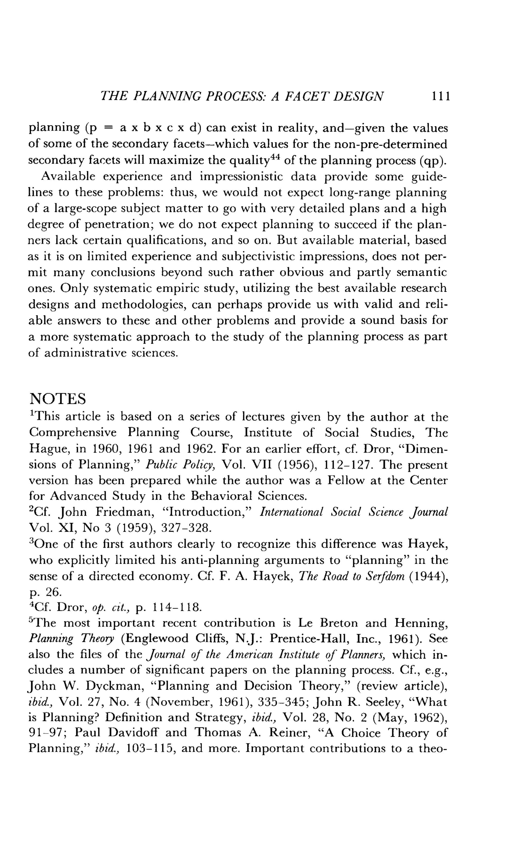 THE PLANNING PROCESS: A FACET DESIGN
	
111
planning (p = a x b x c x d) can exist in reality, and-given the values
of some of the secondary facets-which values for the non-pre-determined
secondary facets will maximize the quality 44 of the planning process (qp) .
Available experience and impressionistic data provide some guide-
lines to these problems : thus, we would not expect long-range planning
of a large-scope subject matter to go with very detailed plans and a high
degree of penetration; we do not expect planning to succeed if the plan-
ners lack certain qualifications, and so on . But available material, based
as it is on limited experience and subjectivistic impressions, does not per-
mit many conclusions beyond such rather obvious and partly semantic
ones. Only systematic empiric study, utilizing the best available research
designs and methodologies, can perhaps provide us with valid and reli-
able answers to these and other problems and provide a sound basis for
a more systematic approach to the study of the planning process as part
of administrative sciences .
NOTES
'This article is based on a series of lectures given by the author at the
Comprehensive Planning Course, Institute of Social Studies, The
Hague, in 1960, 1961 and 1962 . For an earlier effort, cf. Dror, "Dimen-
sions of Planning," Public Policy, Vol. VII (1956), 112-127. The present
version has been prepared while the author was a Fellow at the Center
for Advanced Study in the Behavioral Sciences .
2Cf. John Friedman, "Introduction," International Social Science journal
Vol . XI, No 3 (1959), 327-328.
'One of the first authors clearly to recognize this difference was Hayek,
who explicitly limited his anti-planning arguments to "planning" in the
sense of a directed economy . Cf. F. A. Hayek, The Road to Serfdom (1944),
p. 26.
4Cf. Dror, op. cit., p. 114-118 .
'The most important recent contribution is Le Breton and Henning,
Planning Theory (Englewood Cliffs, N.J. : Prentice-Hall, Inc., 1961). See
also the files of the Journal of the American Institute of Planners, which in-
cludes a number of significant papers on the planning process . Cf., e.g.,
John W. Dyckman, "Planning and Decision Theory," (review article),
ibid., Vol. 27, No. 4 (November, 1961), 335-345 ; John R. Seeley, "What
is Planning? Definition and Strategy, ibid., Vol. 28, No. 2 (May, 1962),
91-97 ; Paul Davidoff and Thomas A . Reiner, "A Choice Theory of
Planning," ibid., 103-115, and more. Important contributions to a theo-
 