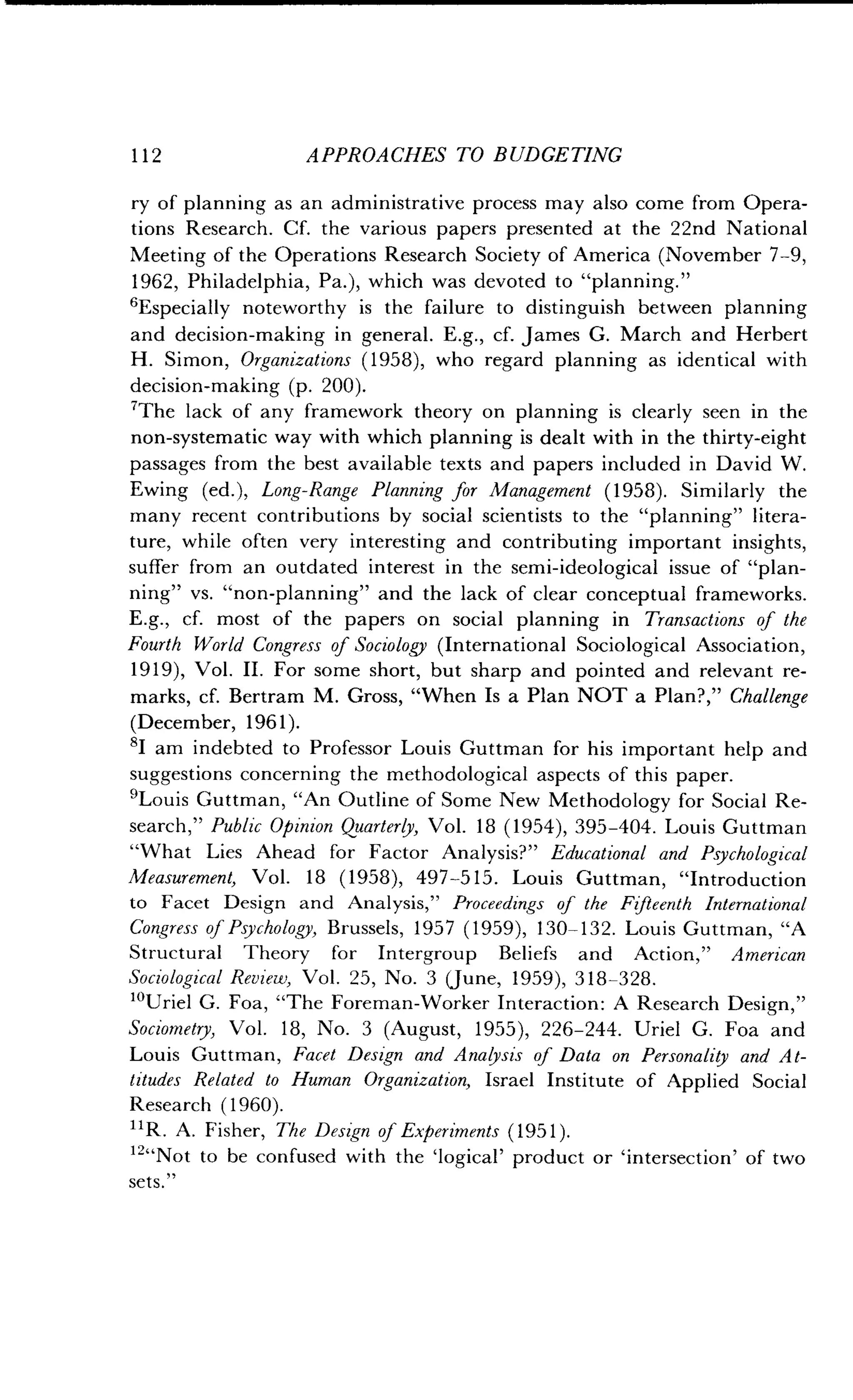 112
	
APPROACHES TO BUDGETING
ry of planning as an administrative process may also come from Opera-
tions Research . Cf. the various papers presented at the 22nd National
Meeting of the Operations Research Society of America (November 7-9,
1962, Philadelphia, Pa.), which was devoted to "planning ."
'Especially noteworthy is the failure to distinguish between planning
and decision-making in general . E.g., cf. James G. March and Herbert
H. Simon, Organizations (1958), who regard planning as identical with
decision-making (p . 200).
'The lack of any framework theory on planning is clearly seen in the
non-systematic way with which planning is dealt with in the thirty-eight
passages from the best available texts and papers included in David W.
Ewing (ed.), Long-Range Planning for Management (1958). Similarly the
many recent contributions by social scientists to the "planning" litera-
ture, while often very interesting and contributing important insights,
suffer from an outdated interest in the semi-ideological issue of "plan-
ning" vs. "non-planning" and the lack of clear conceptual frameworks.
E.g., cf. most of the papers on social planning in Transactions of the
Fourth World Congress of Sociology (International Sociological Association,
1919), Vol . II. For some short, but sharp and pointed and relevant re-
marks, cf. Bertram M . Gross, "When Is a Plan NOT a Plan?," Challenge
(December, 1961).
8I am indebted to Professor Louis Guttman for his important help and
suggestions concerning the methodological aspects of this paper .
Louis Guttman, "An Outline of Some New Methodology for Social Re-
search," Public Opinion Quarterly, Vol. 18 (1954), 395-404 . Louis Guttman
"What Lies Ahead for Factor Analysis?" Educational and Psychological
Measurement, Vol. 18 (1958), 497-515 . Louis Guttman, "Introduction
to Facet Design and Analysis," Proceedings of the Fifteenth International
Congress of Psychology, Brussels, 1957 (1959), 130-132 . Louis Guttman, "A
Structural Theory for Intergroup Beliefs and Action," American
Sociological Review, Vol. 25, No. 3 (June, 1959), 318-328 .
10Uriel G. Foa, "The Foreman-Worker Interaction : A Research Design,"
Sociometry, Vol . 18, No. 3 (August, 1955), 226-244. Uriel G. Foa and
Louis Guttman, Facet Design and Analysis of Data on Personality and At-
titudes Related to Human Organization, Israel Institute of Applied Social
Research (1960) .
11R. A. Fisher, The Design of Experiments (1951) .
12"Not to be confused with the `logical' product or `intersection' of two
sets ."
 