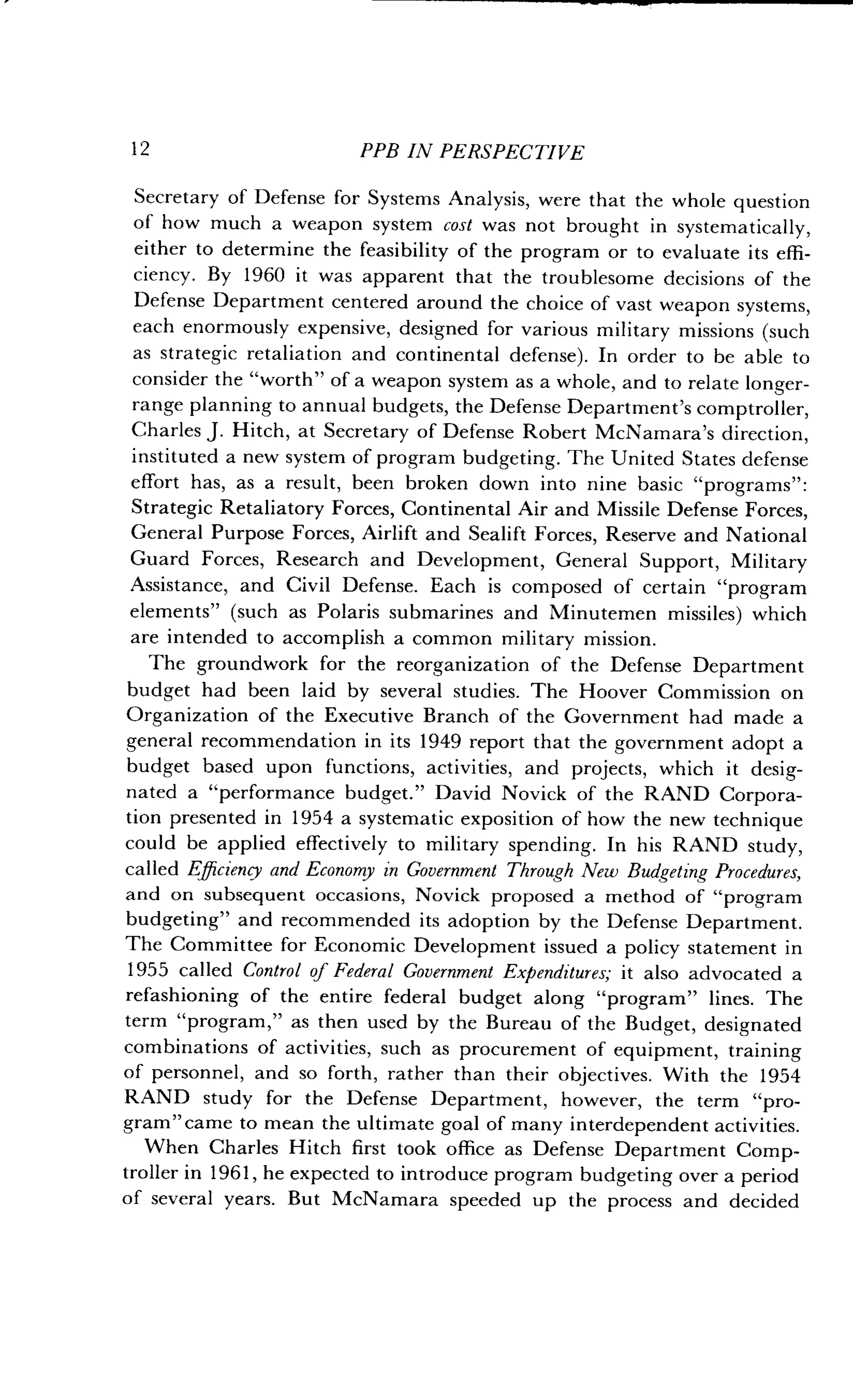 12
	
PPB IN PERSPECTIVE
Secretary of Defense for Systems Analysis, were that the whole question
of how much a weapon system cost was not brought in systematically,
either to determine the feasibility of the program or to evaluate its effi-
ciency. By 1960 it was apparent that the troublesome decisions of the
Defense Department centered around the choice of vast weapon systems,
each enormously expensive, designed for various military missions (such
as strategic retaliation and continental defense). In order to be able to
consider the "worth" of a weapon system as a whole, and to relate longer-
range planning to annual budgets, the Defense Department's comptroller,
Charles J. Hitch, at Secretary of Defense Robert McNamara's direction,
instituted a new system of program budgeting . The United States defense
effort has, as a result, been broken down into nine basic "programs" :
Strategic Retaliatory Forces, Continental Air and Missile Defense Forces,
General Purpose Forces, Airlift and Sealift Forces, Reserve and National
Guard Forces, Research and Development, General Support, Military
Assistance, and Civil Defense. Each is composed of certain "program
elements" (such as Polaris submarines and Minutemen missiles) which
are intended to accomplish a common military mission .
The groundwork for the reorganization of the Defense Department
budget had been laid by several studies . The Hoover Commission on
Organization of the Executive Branch of the Government had made a
general recommendation in its 1949 report that the government adopt a
budget based upon functions, activities, and projects, which it desig-
nated a "performance budget ." David Novick of the RAND Corpora-
tion presented in 1954 a systematic exposition of how the new technique
could be applied effectively to military spending . In his RAND study,
called Efficiency and Economy in Government Through New Budgeting Procedures,
and on subsequent occasions, Novick proposed a method of "program
budgeting" and recommended its adoption by the Defense Department .
The Committee for Economic Development issued a policy statement in
1955 called Control of Federal Government Expenditures; it also advocated a
refashioning of the entire federal budget along "program" lines . The
term "program," as then used by the Bureau of the Budget, designated
combinations of activities, such as procurement of equipment, training
of personnel, and so forth, rather than their objectives. With the 1954
RAND study for the Defense Department, however, the term "pro-
gram" came to mean the ultimate goal of many interdependent activities.
When Charles Hitch first took office as Defense Department Comp-
troller in 1961, he expected to introduce program budgeting over a period
of several years . But McNamara speeded up the process and decided
 