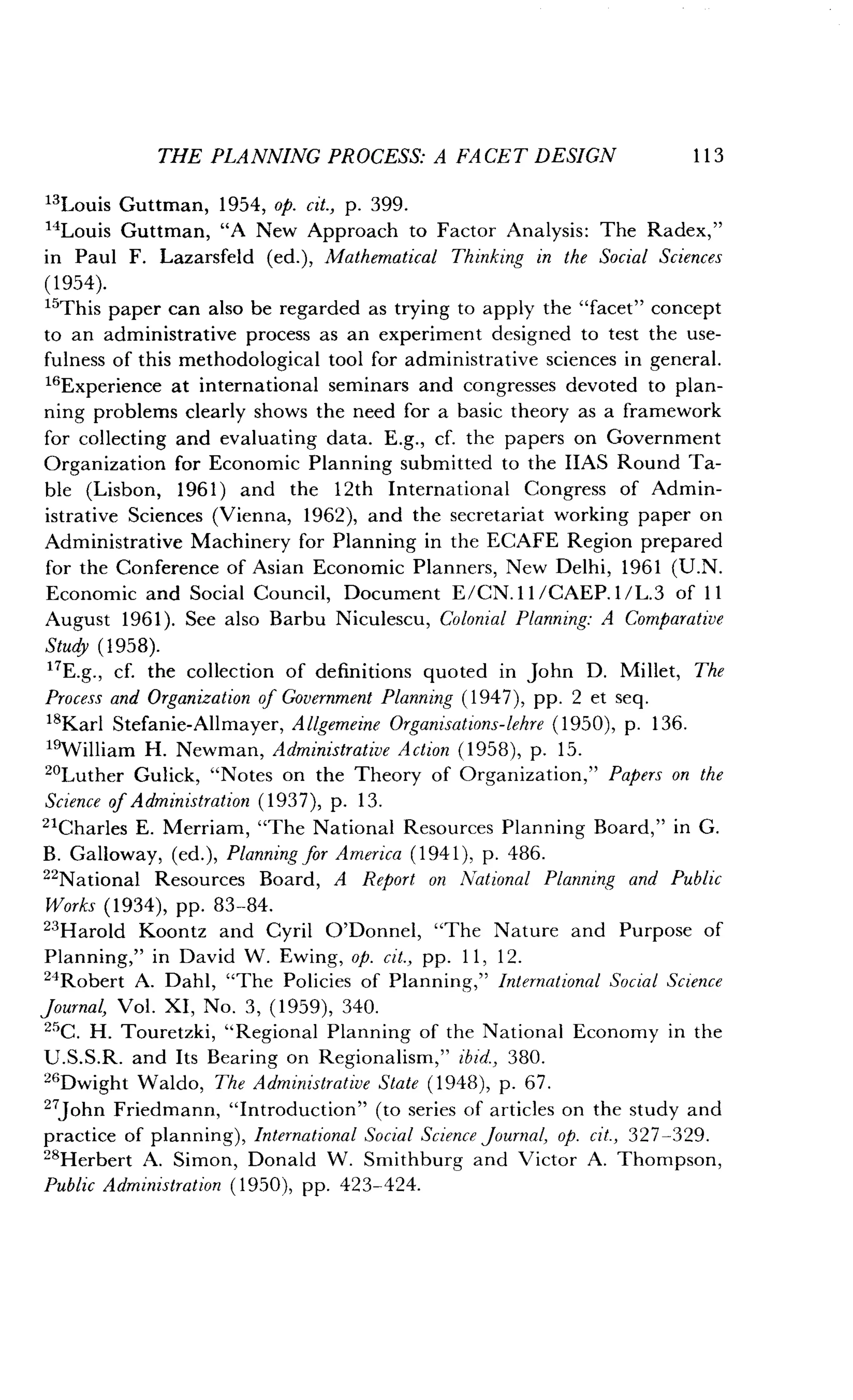 THE PLANNING PROCESS: A FACET DESIGN
	
113
13Louis Guttman, 1954, op. cit., p. 399.
14
Louis Guttman, "A New Approach to Factor Analysis : The Radex,"
in Paul F. Lazarsfeld (ed.), Mathematical Thinking in the Social Sciences
(1954).
"This paper can also be regarded as trying to apply the "facet" concept
to an administrative process as an experiment designed to test the use-
fulness of this methodological tool for administrative sciences in general.
16 Experience at international seminars and congresses devoted to plan-
ning problems clearly shows the need for a basic theory as a framework
for collecting and evaluating data . E.g., cf. the papers on Government
Organization for Economic Planning submitted to the HAS Round Ta-
ble (Lisbon, 1961) and the 12th International Congress of Admin-
istrative Sciences (Vienna, 1962), and the secretariat working paper on
Administrative Machinery for Planning in the ECAFE Region prepared
for the Conference of Asian Economic Planners, New Delhi, 1961 (U.N.
Economic and Social Council, Document E/CN .ll/CAEP.1/L.3 of 11
August 1961). See also Barbu Niculescu, Colonial Planning: A Comparative
Study (1958).
"E.g., cf. the collection of definitions quoted in John D. Millet, The
Process and Organization of Government Planning (1947), pp. 2 et seq .
18Karl Stefanie-Allmayer, Allgemeine Organisations-lehre (1950), p. 136.
19William H. Newman, Administrative Action (1958), p. 15.
20Luther Gulick, "Notes on the Theory of Organization," Papers on the
Science of Administration (1937), p. 13.
21Charles E. Merriam, "The National Resources Planning Board," in G .
B. Galloway, (ed.), Planning for America (1941), p. 486.
22
National Resources Board, A Report on National Planning and Public
Works (1934), pp. 83-84.
23
Harold Koontz and Cyril O'Donnel, "The Nature and Purpose of
Planning," in David W . Ewing, op. cit., pp. 11, 12.
24Robert A. Dahl, "The Policies of Planning," International Social Science
journal, Vol . XI, No . 3, (1959), 340 .
25C. H. Touretzki, "Regional Planning of the National Economy in the
U .S.S.R. and Its Bearing on Regionalism," ibid., 380.
26Dwight Waldo, The Administrative State (1948), p. 67 .
27John Friedmann, "Introduction" (to series of articles on the study and
practice of planning), International Social Science Journal, op. cit., 327-329.
28Herbert A. Simon, Donald W. Smithburg and Victor A. Thompson,
Public Administration (1950), pp. 423-424.
 