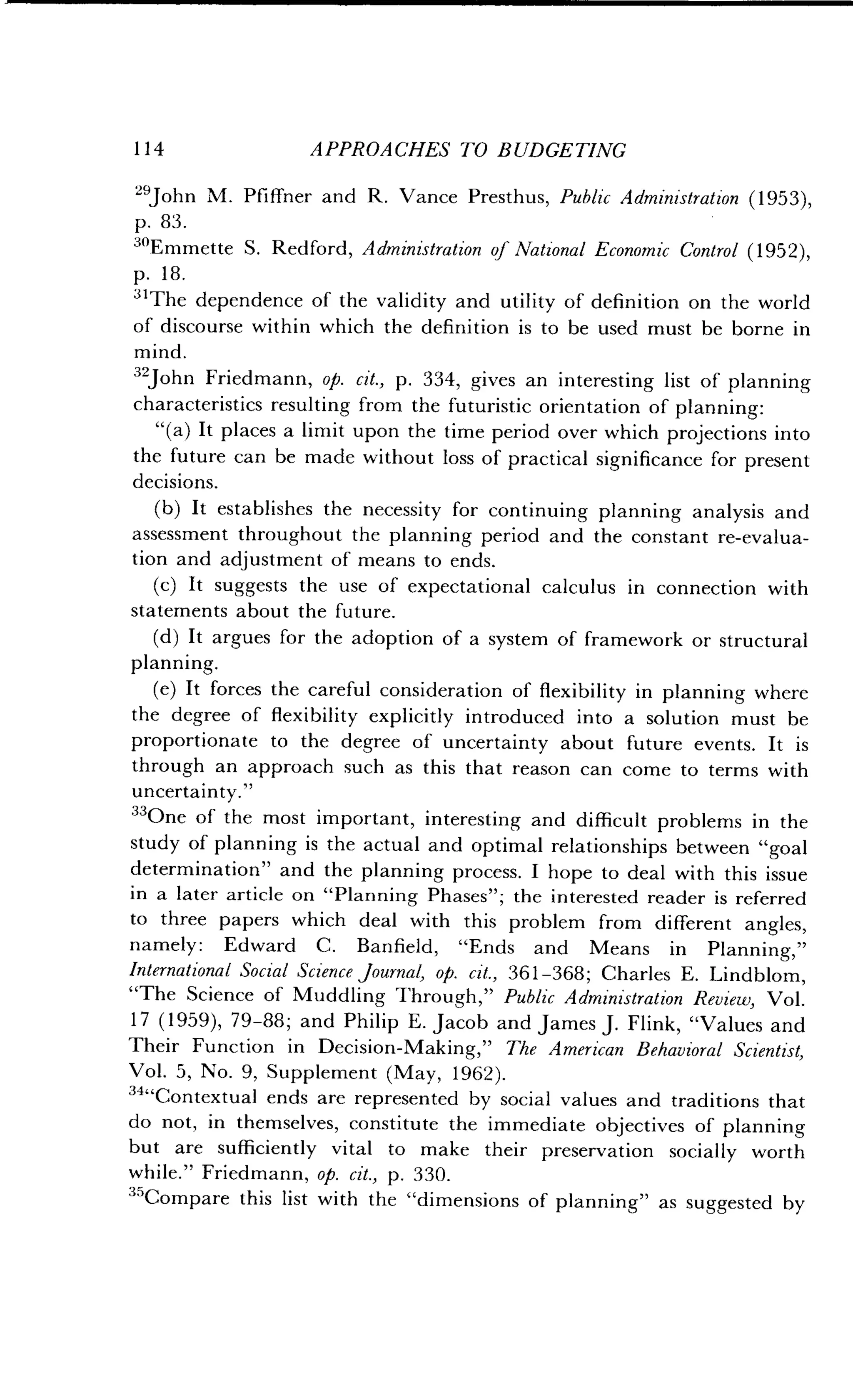 114
	
APPROACHES TO BUDGETING
"John M. Pfiffner and R. Vance Presthus, Public Administration (1953),
p. 83 .
30Emmette S . Redford, Administration of National Economic Control (1952),
p . 18.
31The dependence of the validity and utility of definition on the world
of discourse within which the definition is to be used must be borne in
mind.
32John Friedmann, op. cit., p. 334, gives an interesting list of planning
characteristics resulting from the futuristic orientation of planning :
"(a) It places a limit upon the time period over which projections into
the future can be made without loss of practical significance for present
decisions.
(b) It establishes the necessity for continuing planning analysis and
assessment throughout the planning period and the constant re-evalua-
tion and adjustment of means to ends .
(c) It suggests the use of expectational calculus in connection with
statements about the future .
(d) It argues for the adoption of a system of framework or structural
planning .
(e) It forces the careful consideration of flexibility in planning where
the degree of flexibility explicitly introduced into a solution must be
proportionate to the degree of uncertainty about future events. It is
through an approach such as this that reason can come to terms with
uncertainty ."
33One of the most important, interesting and difficult problems in the
study of planning is the actual and optimal relationships between "goal
determination" and the planning process . I hope to deal with this issue
in a later article on "Planning Phases" ; the interested reader is referred
to three papers which deal with this problem from different angles,
namely : Edward C . Banfield, "Ends and Means in Planning,"
International Social Science Journal, op . cit., 361-368 ; Charles E. Lindblom,
"The Science of Muddling Through," Public Administration Review, Vol .
17 (1959), 79-88; and Philip E. Jacob and James J . Flink, "Values and
Their Function in Decision-Making," The American Behavioral Scientist,
Vol. 5, No. 9, Supplement (May, 1962) .
34
"Contextual ends are represented by social values and traditions that
do not, in themselves, constitute the immediate objectives of planning
but are sufficiently vital to make their preservation socially worth
while." Friedmann, op. cit., p . 330.
35Compare this list with the "dimensions of planning" as suggested by
 