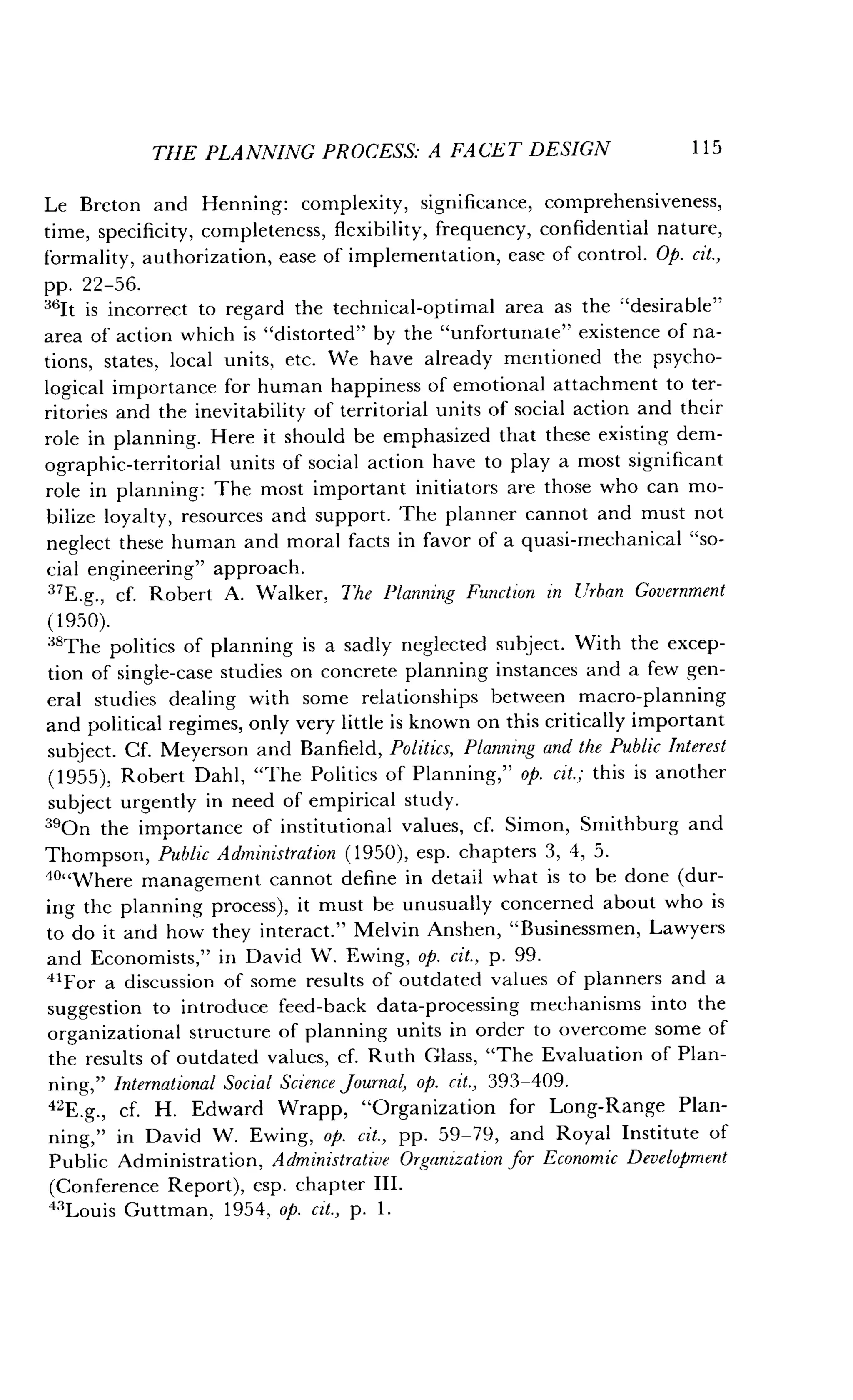 THE PLANNING PROCESS: A FACET DESIGN
	
115
Le Breton and Henning : complexity, significance, comprehensiveness,
time, specificity, completeness, flexibility, frequency, confidential nature,
formality, authorization, ease of implementation, ease of control . Op. cit.,
pp . 22-56.
"It is incorrect to regard the technical-optimal area as the "desirable"
area of action which is "distorted" by the "unfortunate" existence of na-
tions, states, local units, etc. We have already mentioned the psycho-
logical importance for human happiness of emotional attachment to ter-
ritories and the inevitability of territorial units of social action and their
role in planning. Here it should be emphasized that these existing dem-
ographic-territorial units of social action have to play a most significant
role in planning : The most important initiators are those who can mo-
bilize loyalty, resources and support . The planner cannot and must not
neglect these human and moral facts in favor of a quasi-mechanical "so-
cial engineering" approach .
"E.g., cf. Robert A . Walker, The Planning Function in Urban Government
(1950).
"The politics of planning is a sadly neglected subject . With the excep-
tion of single-case studies on concrete planning instances and a few gen-
eral studies dealing with some relationships between macro-planning
and political regimes, only very little is known on this critically important
subject. Cf. Meyerson and Banfield, Politics, Planning and the Public Interest
(1955), Robert Dahl, "The Politics of Planning," op. cit.; this is another
subject urgently in need of empirical study .
390n the importance of institutional values, cf . Simon, Smithburg and
Thompson, Public Administration (1950), esp. chapters 3, 4, 5 .
40"Where management cannot define in detail what is to be done (dur-
ing the planning process), it must be unusually concerned about who is
to do it and how they interact ." Melvin Anshen, "Businessmen, Lawyers
and Economists," in David W . Ewing, op. cit., p . 99.
"For a discussion of some results of outdated values of planners and a
suggestion to introduce feed-back data-processing mechanisms into the
organizational structure of planning units in order to overcome some of
the results of outdated values, cf. Ruth Glass, "The Evaluation of Plan-
ning," International Social Science journal, op . cit., 393-409.
42E.g., cf. H. Edward Wrapp, "Organization for Long-Range Plan-
ning," in David W. Ewing, op. cit., pp. 59-79, and Royal Institute of
Public Administration, Administrative Organization for Economic Development
(Conference Report), esp . chapter III.
43Louis Guttman, 1954, op. cit., p. 1 .
 