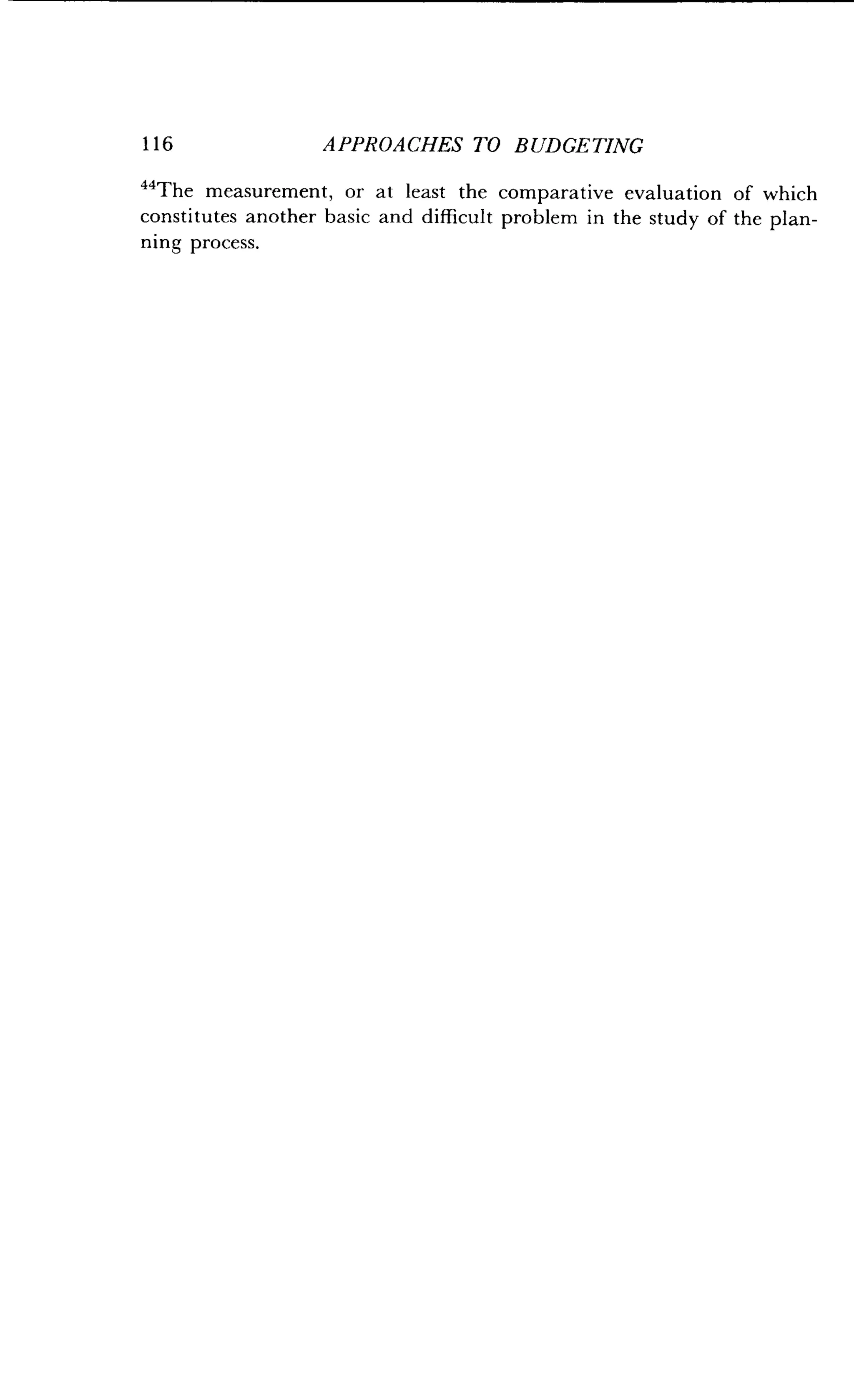 116
	
APPROACHES TO BUDGETING
44
The measurement, or at least the comparative evaluation of which
constitutes another basic and difficult problem in the study of the plan-
ning process.
 