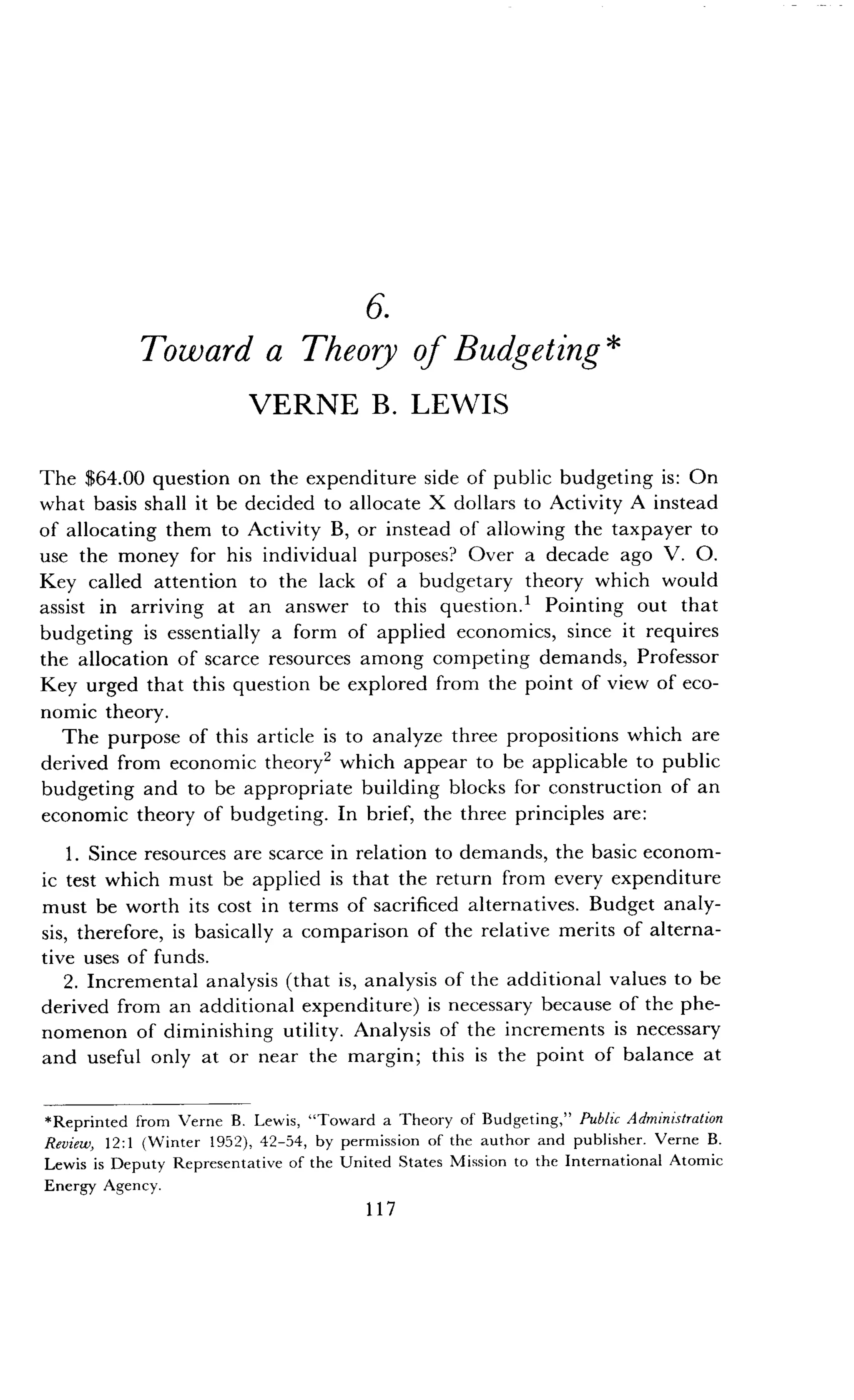 6.
Toward a Theory of Budgeting
VERNE B. LEWIS
The $64.00 question on the expenditure side of public budgeting is : On
what basis shall it be decided to allocate X dollars to Activity A instead
of allocating them to Activity B, or instead of allowing the taxpayer to
use the money for his individual purposes? Over a decade ago V . O.
Key called attention to the lack of a budgetary theory which would
assist in arriving at an answer to this question . Pointing out that
budgeting is essentially a form of applied economics, since it requires
the allocation of scarce resources among competing demands, Professor
Key urged that this question be explored from the point of view of eco-
nomic theory.
The purpose of this article is to analyze three propositions which are
derived from economic theory 2 which appear to be applicable to public
budgeting and to be appropriate building blocks for construction of an
economic theory of budgeting . In brief, the three principles are :
1 . Since resources are scarce in relation to demands, the basic econom-
ic test which must be applied is that the return from every expenditure
must be worth its cost in terms of sacrificed alternatives . Budget analy-
sis, therefore, is basically a comparison of the relative merits of alterna-
tive uses of funds.
2. Incremental analysis (that is, analysis of the additional values to be
derived from an additional expenditure) is necessary because of the phe-
nomenon of diminishing utility. Analysis of the increments is necessary
and useful only at or near the margin ; this is the point of balance at
*Reprinted from Verne B . Lewis, "Toward a Theory of Budgeting," Public Administration
Review, 12 :1 (Winter 1952), 42-54, by permission of the author and publisher . Verne B .
Lewis is Deputy Representative of the United States Mission to the International Atomic
Energy Agency .
117
 
