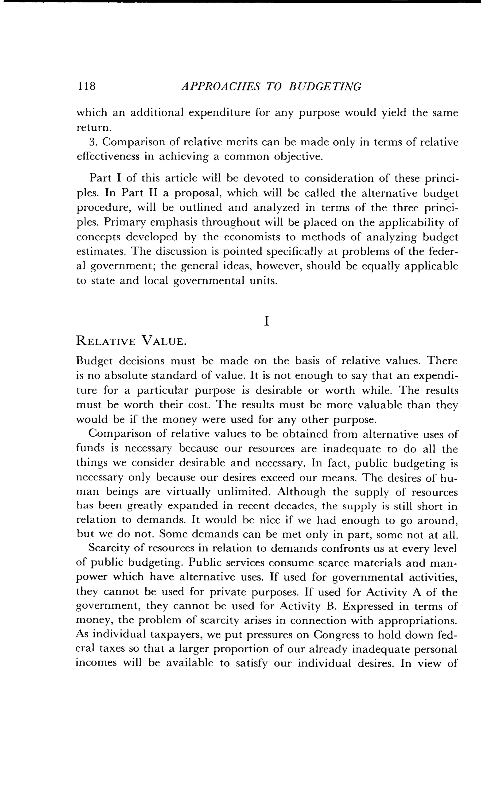 118
	
APPROACHES TO BUDGETING
which an additional expenditure for any purpose would yield the same
return.
3. Comparison of relative merits can be made only in terms of relative
effectiveness in achieving a common objective.
Part I of this article will be devoted to consideration of these princi-
ples. In Part II a proposal, which will be called the alternative budget
procedure, will be outlined and analyzed in terms of the three princi-
ples. Primary emphasis throughout will be placed on the applicability of
concepts developed by the economists to methods of analyzing budget
estimates. The discussion is pointed specifically at problems of the feder-
al government ; the general ideas, however, should be equally applicable
to state and local governmental units .
I
RELATIVE VALUE.
Budget decisions must be made on the basis of relative values . There
is no absolute standard of value . It is not enough to say that an expendi-
ture for a particular purpose is desirable or worth while. The results
must be worth their cost . The results must be more valuable than they
would be if the money were used for any other purpose.
Comparison of relative values to be obtained from alternative uses of
funds is necessary because our resources are inadequate to do all the
things we consider desirable and necessary . In fact, public budgeting is
necessary only because our desires exceed our means . The desires of hu-
man beings are virtually unlimited . Although the supply of resources
has been greatly expanded in recent decades, the supply is still short in
relation to demands. It would be nice if we had enough to go around,
but we do not. Some demands can be met only in part, some not at all .
Scarcity of resources in relation to demands confronts us at every level
of public budgeting. Public services consume scarce materials and man-
power which have alternative uses . If used for governmental activities,
they cannot be used for private purposes . If used for Activity A of the
government, they cannot be used for Activity B . Expressed in terms of
money, the problem of scarcity arises in connection with appropriations.
As individual taxpayers, we put pressures on Congress to hold down fed-
eral taxes so that a larger proportion of our already inadequate personal
incomes will be available to satisfy our individual desires . In view of
 