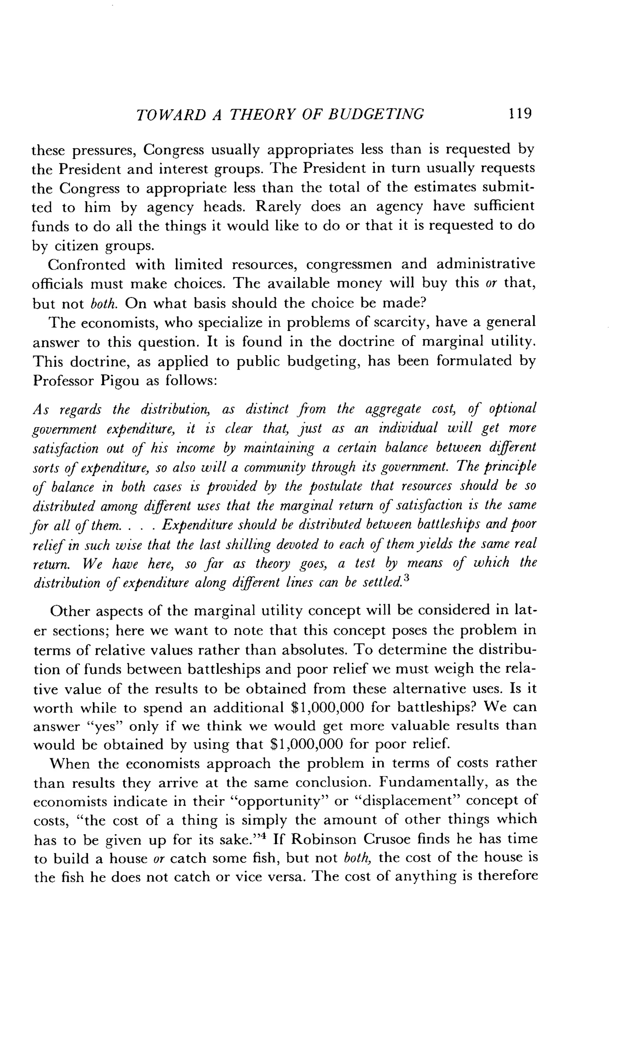 TOWARD A THEORY OF BUDGETING
	
119
these pressures, Congress usually appropriates less than is requested by
the President and interest groups. The President in turn usually requests
the Congress to appropriate less than the total of the estimates submit-
ted to him by agency heads . Rarely does an agency have sufficient
funds to do all the things it would like to do or that it is requested to do
by citizen groups.
Confronted with limited resources, congressmen and administrative
officials must make choices . The available money will buy this or that,
but not both. On what basis should the choice be made?
The economists, who specialize in problems of scarcity, have a general
answer to this question . It is found in the doctrine of marginal utility.
This doctrine, as applied to public budgeting, has been formulated by
Professor Pigou as follows :
As regards the distribution, as distinct from the aggregate cost, of optional
government expenditure, it is clear that, just as an individual will get more
satisfaction out of his income by maintaining a certain balance between different
sorts of expenditure, so also will a community through its government. The principle
of balance in both cases is provided by the postulate that resources should be so
distributed among different uses that the marginal return of satisfaction is the same
for all of them. . . . Expenditure should be distributed between battleships and poor
relief in such wise that the last shilling devoted to each ofthem yields the same real
return. We have here, so far as theory goes, a test by means of which the
distribution of expenditure along different lines can be settled.'
Other aspects of the marginal utility concept will be considered in lat-
er sections; here we want to note that this concept poses the problem in
terms of relative values rather than absolutes . To determine the distribu-
tion of funds between battleships and poor relief we must weigh the rela-
tive value of the results to be obtained from these alternative uses. Is it
worth while to spend an additional $1,000,000 for battleships? We can
answer "yes" only if we think we would get more valuable results than
would be obtained by using that $1,000,000 for poor relief.
When the economists approach the problem in terms of costs rather
than results they arrive at the same conclusion . Fundamentally, as the
economists indicate in their "opportunity" or "displacement" concept of
costs, "the cost of a thing is simply the amount of other things which
has to be given up for its sake."4 If Robinson Crusoe finds he has time
to build a house or catch some fish, but not both, the cost of the house is
the fish he does not catch or vice versa . The cost of anything is therefore
 