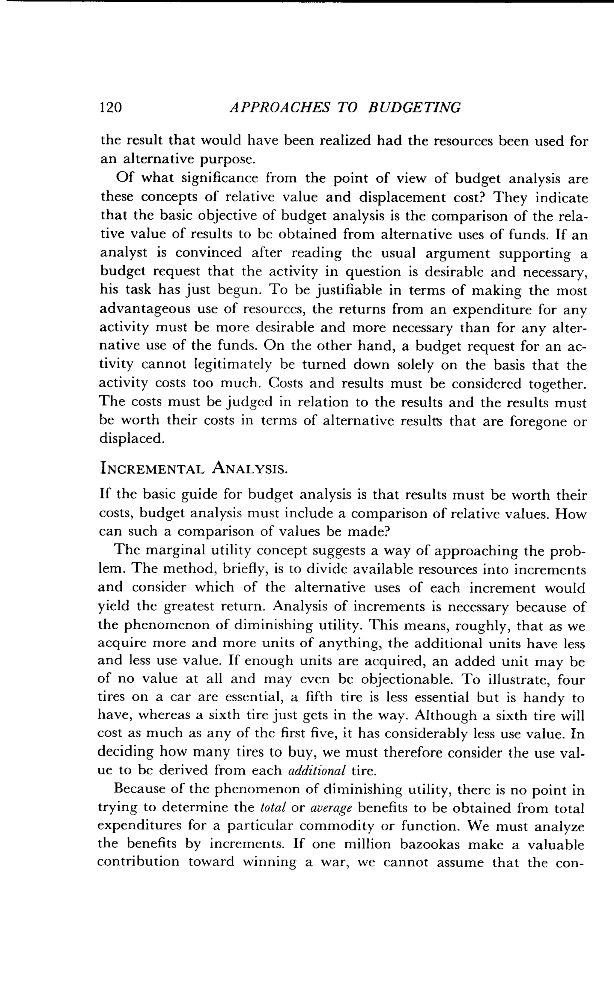 120
	
APPROACHES TO BUDGETING
the result that would have been realized had the resources been used for
an alternative purpose.
Of what significance from the point of view of budget analysis are
these concepts of relative value and displacement cost? They indicate
that the basic objective of budget analysis is the comparison of the rela-
tive value of results to be obtained from alternative uses of funds . If an
analyst is convinced after reading the usual argument supporting a
budget request that the activity in question is desirable and necessary,
his task has just begun . To be justifiable in terms of making the most
advantageous use of resources, the returns from an expenditure for any
activity must be more desirable and more necessary than for any alter-
native use of the funds . On the other hand, a budget request for an ac-
tivity cannot legitimately be turned down solely on the basis that the
activity costs too much . Costs and results must be considered together.
The costs must be judged in relation to the results and the results must
be worth their costs in terms of alternative results that are foregone or
displaced.
INCREMENTAL ANALYSIS.
If the basic guide for budget analysis is that results must be worth their
costs, budget analysis must include a comparison of relative values . How
can such a comparison of values be made?
The marginal utility concept suggests a way of approaching the prob-
lem. The method, briefly, is to divide available resources into increments
and consider which of the alternative uses of each increment would
yield the greatest return . Analysis of increments is necessary because of
the phenomenon of diminishing utility . This means, roughly, that as we
acquire more and more units of anything, the additional units have less
and less use value. If enough units are acquired, an added unit may be
of no value at all and may even be objectionable . To illustrate, four
tires on a car are essential, a fifth tire is less essential but is handy to
have, whereas a sixth tire just gets in the way . Although a sixth tire will
cost as much as any of the first five, it has considerably less use value . In
deciding how many tires to buy, we must therefore consider the use val-
ue to be derived from each additional tire.
Because of the phenomenon of diminishing utility, there is no point in
trying to determine the total or average benefits to be obtained from total
expenditures for a particular commodity or function. We must analyze
the benefits by increments . If one million bazookas make a valuable
contribution toward winning a war, we cannot assume that the con-
 