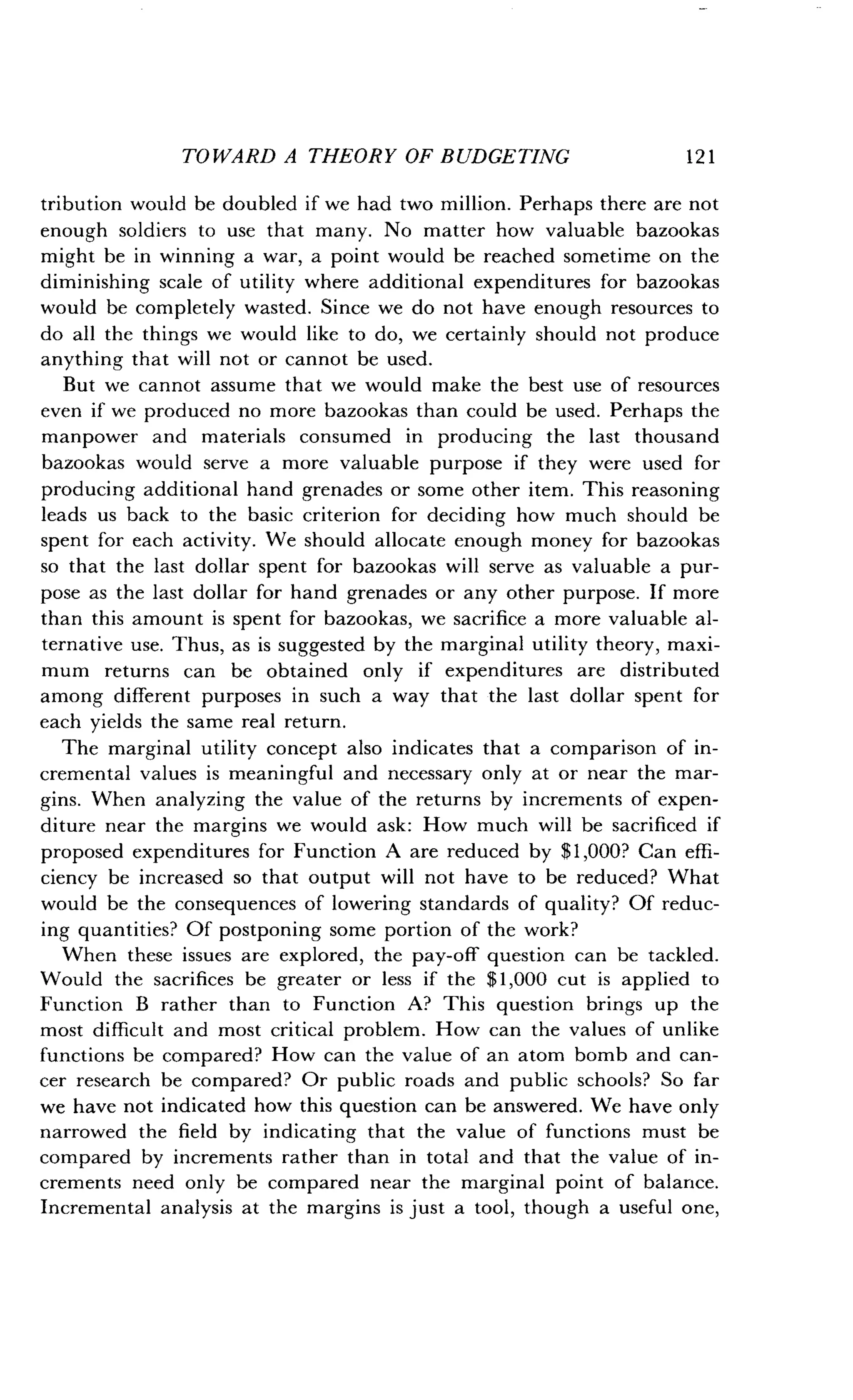 TOWARD A THEORY OF BUDGETING
	
12 1
tribution would be doubled if we had two million . Perhaps there are not
enough soldiers to use that many. No matter how valuable bazookas
might be in winning a war, a point would be reached sometime on the
diminishing scale of utility where additional expenditures for bazookas
would be completely wasted . Since we do not have enough resources to
do all the things we would like to do, we certainly should not produce
anything that will not or cannot be used .
But we cannot assume that we would make the best use of resources
even if we produced no more bazookas than could be used . Perhaps the
manpower and materials consumed in producing the last thousand
bazookas would serve a more valuable purpose if they were used for
producing additional hand grenades or some other item . This reasoning
leads us back to the basic criterion for deciding how much should be
spent for each activity. We should allocate enough money for bazookas
so that the last dollar spent for bazookas will serve as valuable a pur-
pose as the last dollar for hand grenades or any other purpose . If more
than this amount is spent for bazookas, we sacrifice a more valuable al-
ternative use. Thus, as is suggested by the marginal utility theory, maxi-
mum returns can be obtained only if expenditures are distributed
among different purposes in such a way that the last dollar spent for
each yields the same real return .
The marginal utility concept also indicates that a comparison of in-
cremental values is meaningful and necessary only at or near the mar-
gins. When analyzing the value of the returns by increments of expen-
diture near the margins we would ask : How much will be sacrificed if
proposed expenditures for Function A are reduced by $1,000? Can effi-
ciency be increased so that output will not have to be reduced? What
would be the consequences of lowering standards of quality? Of reduc-
ing quantities? Of postponing some portion of the work?
When these issues are explored, the pay-off question can be tackled.
Would the sacrifices be greater or less if the $1,000 cut is applied to
Function B rather than to Function A? This question brings up the
most difficult and most critical problem . How can the values of unlike
functions be compared? How can the value of an atom bomb and can-
cer research be compared? Or public roads and public schools? So far
we have not indicated how this question can be answered . We have only
narrowed the field by indicating that the value of functions must be
compared by increments rather than in total and that the value of in-
crements need only be compared near the marginal point of balance .
Incremental analysis at the margins is just a tool, though a useful one,
 