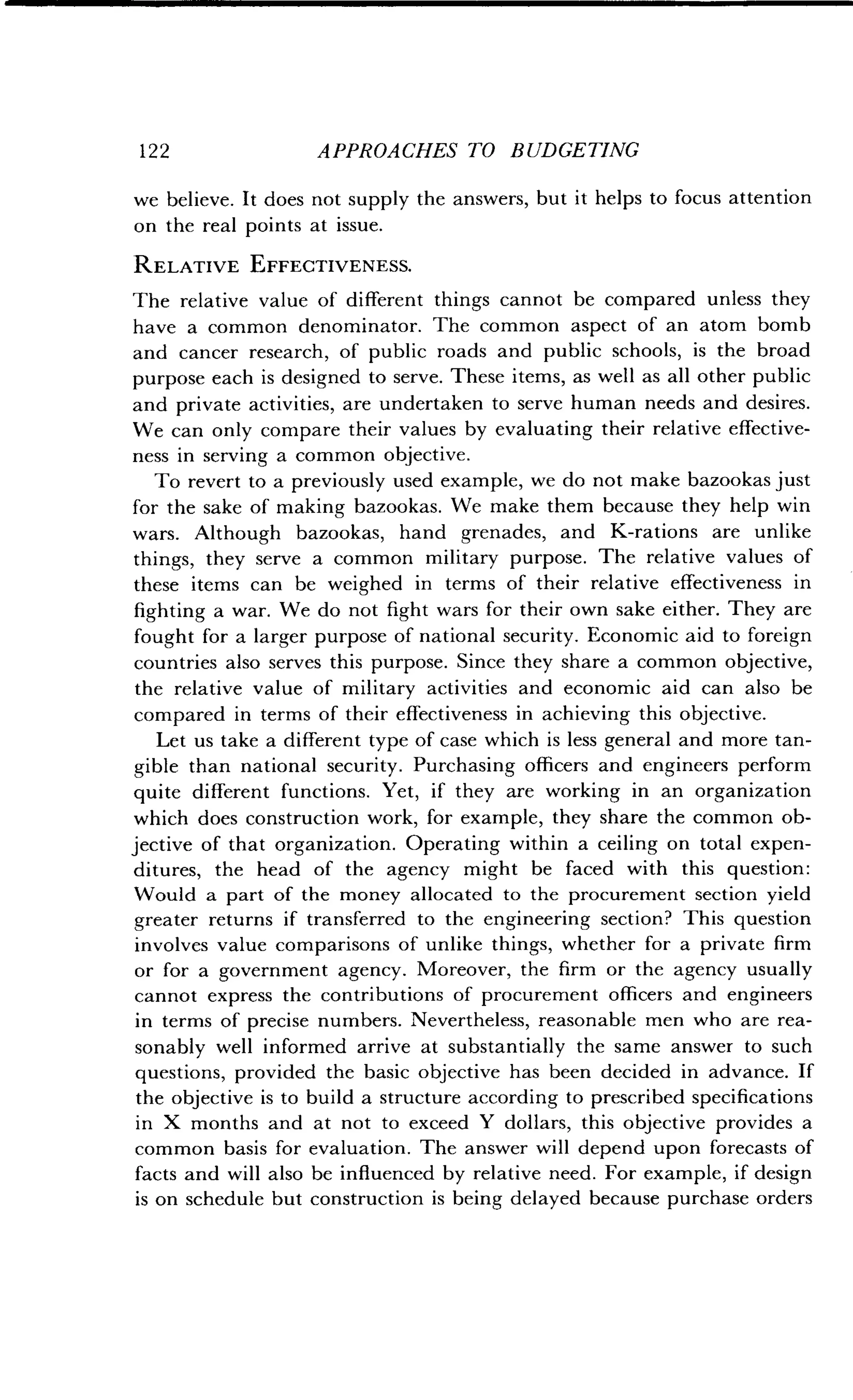 1 2 2
	
APPROACHES TO BUDGETING
we believe. It does not supply the answers, but it helps to focus attention
on the real points at issue.
RELATIVE EFFECTIVENESS.
The relative value of different things cannot be compared unless they
have a common denominator . The common aspect of an atom bomb
and cancer research, of public roads and public schools, is the broad
purpose each is designed to serve. These items, as well as all other public
and private activities, are undertaken to serve human needs and desires .
We can only compare their values by evaluating their relative effective-
ness in serving a common objective .
To revert to a previously used example, we do not make bazookas just
for the sake of making bazookas . We make them because they help win
wars. Although bazookas, hand grenades, and K-rations are unlike
things, they serve a common military purpose . The relative values of
these items can be weighed in terms of their relative effectiveness in
fighting a war . We do not fight wars for their own sake either . They are
fought for a larger purpose of national security . Economic aid to foreign
countries also serves this purpose. Since they share a common objective,
the relative value of military activities and economic aid can also be
compared in terms of their effectiveness in achieving this objective.
Let us take a different type of case which is less general and more tan-
gible than national security . Purchasing officers and engineers perform
quite different functions. Yet, if they are working in an organization
which does construction work, for example, they share the common ob-
jective of that organization. Operating within a ceiling on total expen-
ditures, the head of the agency might be faced with this question :
Would a part of the money allocated to the procurement section yield
greater returns if transferred to the engineering section? This question
involves value comparisons of unlike things, whether for a private firm
or for a government agency. Moreover, the firm or the agency usually
cannot express the contributions of procurement officers and engineers
in terms of precise numbers . Nevertheless, reasonable men who are rea-
sonably well informed arrive at substantially the same answer to such
questions, provided the basic objective has been decided in advance . If
the objective is to build a structure according to prescribed specifications
in X months and at not to exceed Y dollars, this objective provides a
common basis for evaluation . The answer will depend upon forecasts of
facts and will also be influenced by relative need . For example, if design
is on schedule but construction is being delayed because purchase orders
 