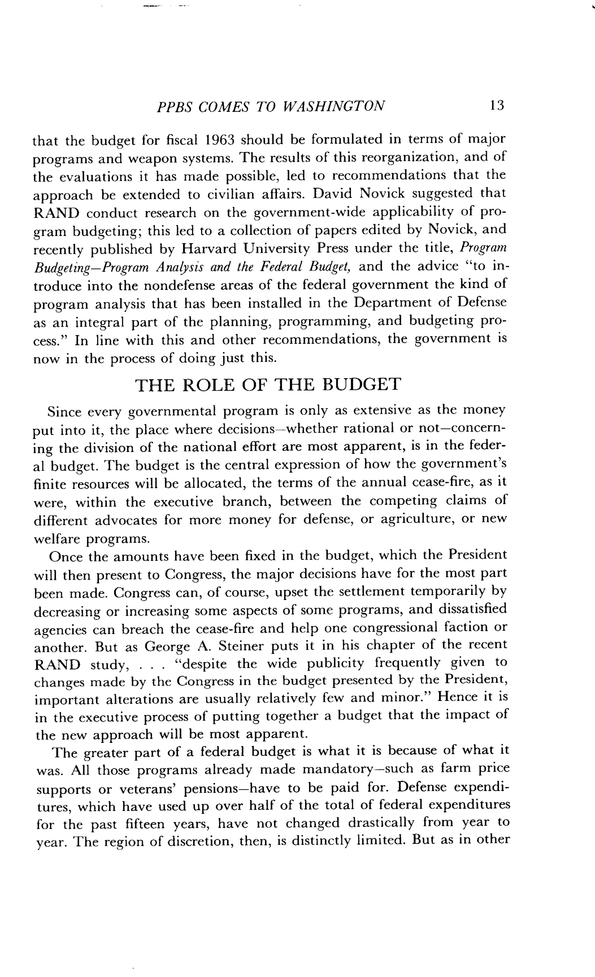 PPBS COMES TO WASHINGTON
	
13
that the budget for fiscal 1963 should be formulated in terms of major
programs and weapon systems . The results of this reorganization, and of
the evaluations it has made possible, led to recommendations that the
approach be extended to civilian affairs . David Novick suggested that
RAND conduct research on the government-wide applicability of pro-
gram budgeting ; this led to a collection of papers edited by Novick, and
recently published by Harvard University Press under the title, Program
Budgeting-Program Analysis and the Federal Budget, and the advice "to in-
troduce into the nondefense areas of the federal government the kind of
program analysis that has been installed in the Department of Defense
as an integral part of the planning, programming, and budgeting pro-
cess." In line with this and other recommendations, the government is
now in the process of doing just this .
THE ROLE OF THE BUDGET
Since every governmental program is only as extensive as the money
put into it, the place where decisions-whether rational or not-concern-
ing the division of the national effort are most apparent, is in the feder-
al budget . The budget is the central expression of how the government's
finite resources will be allocated, the terms of the annual cease-fire, as it
were, within the executive branch, between the competing claims of
different advocates for more money for defense, or agriculture, or new
welfare programs .
Once the amounts have been fixed in the budget, which the President
will then present to Congress, the major decisions have for the most part
been made. Congress can, of course, upset the settlement temporarily by
decreasing or increasing some aspects of some programs, and dissatisfied
agencies can breach the cease-fire and help one congressional faction or
another. But as George A. Steiner puts it in his chapter of the recent
RAND study, . . . "despite the wide publicity frequently given to
changes made by the Congress in the budget presented by the President,
important alterations are usually relatively few and minor ." Hence it is
in the executive process of putting together a budget that the impact of
the new approach will be most apparent .
The greater part of a federal budget is what it is because of what it
was. All those programs already made mandatory-such as farm price
supports or veterans' pensions-have to be paid for . Defense expendi-
tures, which have used up over half of the total of federal expenditures
for the past fifteen years, have not changed drastically from year to
year. The region of discretion, then, is distinctly limited . But as in other
 