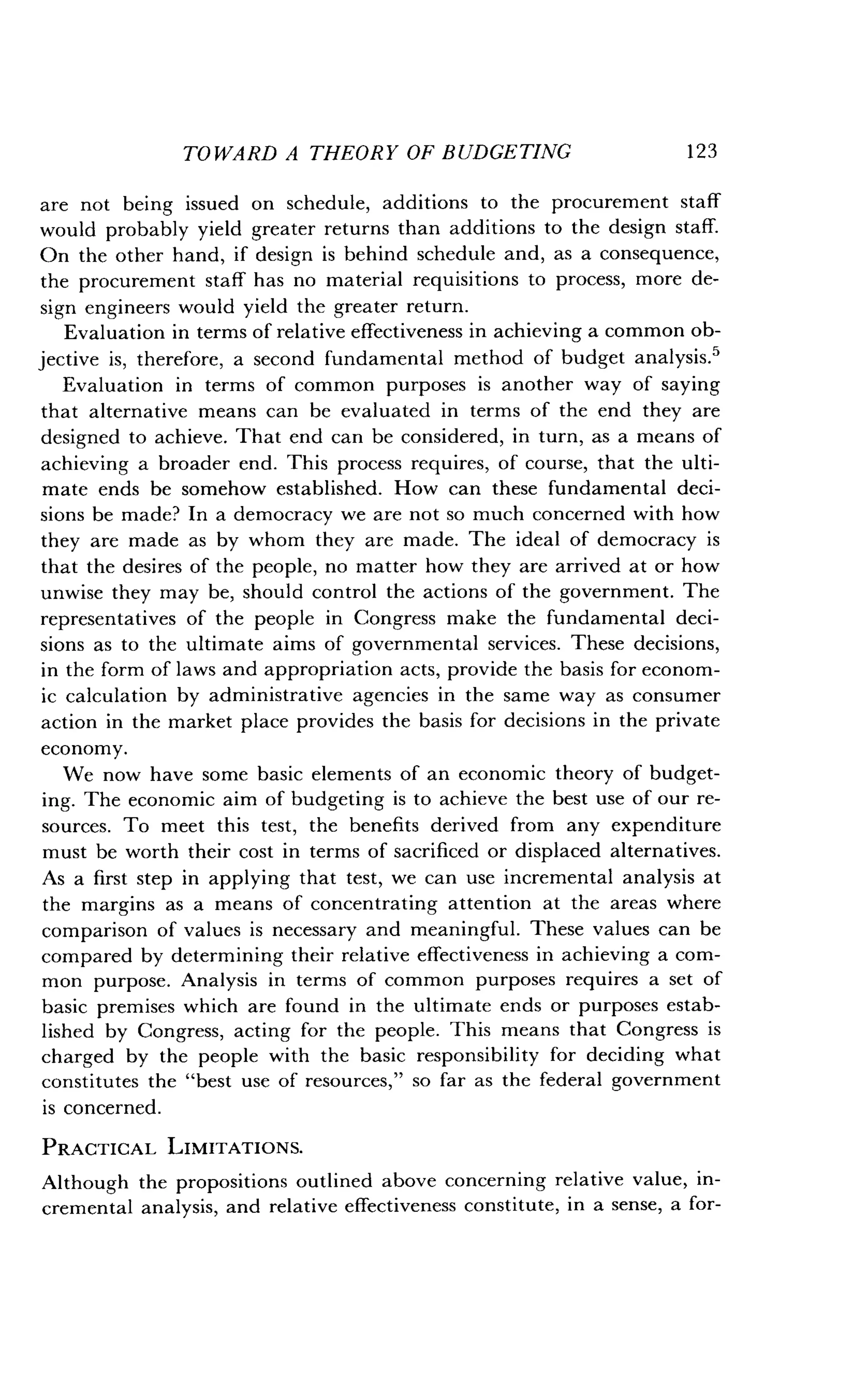 TOWARD A THEORY OF BUDGETING
	
1 23
are not being issued on schedule, additions to the procurement staff
would probably yield greater returns than additions to the design staff .
On the other hand, if design is behind schedule and, as a consequence,
the procurement staff has no material requisitions to process, more de-
sign engineers would yield the greater return .
Evaluation in terms of relative effectiveness in achieving a common ob-
jective is, therefore, a second fundamental method of budget analysis .5
Evaluation in terms of common purposes is another way of saying
that alternative means can be evaluated in terms of the end they are
designed to achieve . That end can be considered, in turn, as a means of
achieving a broader end. This process requires, of course, that the ulti-
mate ends be somehow established . How can these fundamental deci-
sions be made? In a democracy we are not so much concerned with how
they are made as by whom they are made . The ideal of democracy is
that the desires of the people, no matter how they are arrived at or how
unwise they may be, should control the actions of the government. The
representatives of the people in Congress make the fundamental deci-
sions as to the ultimate aims of governmental services . These decisions,
in the form of laws and appropriation acts, provide the basis for econom-
ic calculation by administrative agencies in the same way as consumer
action in the market place provides the basis for decisions in the private
economy.
We now have some basic elements of an economic theory of budget-
ing. The economic aim of budgeting is to achieve the best use of our re-
sources. To meet this test, the benefits derived from any expenditure
must be worth their cost in terms of sacrificed or displaced alternatives .
As a first step in applying that test, we can use incremental analysis at
the margins as a means of concentrating attention at the areas where
comparison of values is necessary and meaningful. These values can be
compared by determining their relative effectiveness in achieving a com-
mon purpose. Analysis in terms of common purposes requires a set of
basic premises which are found in the ultimate ends or purposes estab-
lished by Congress, acting for the people . This means that Congress is
charged by the people with the basic responsibility for deciding what
constitutes the "best use of resources," so far as the federal government
is concerned.
PRACTICAL LIMITATIONS.
Although the propositions outlined above concerning relative value, in-
cremental analysis, and relative effectiveness constitute, in a sense, a for-
 