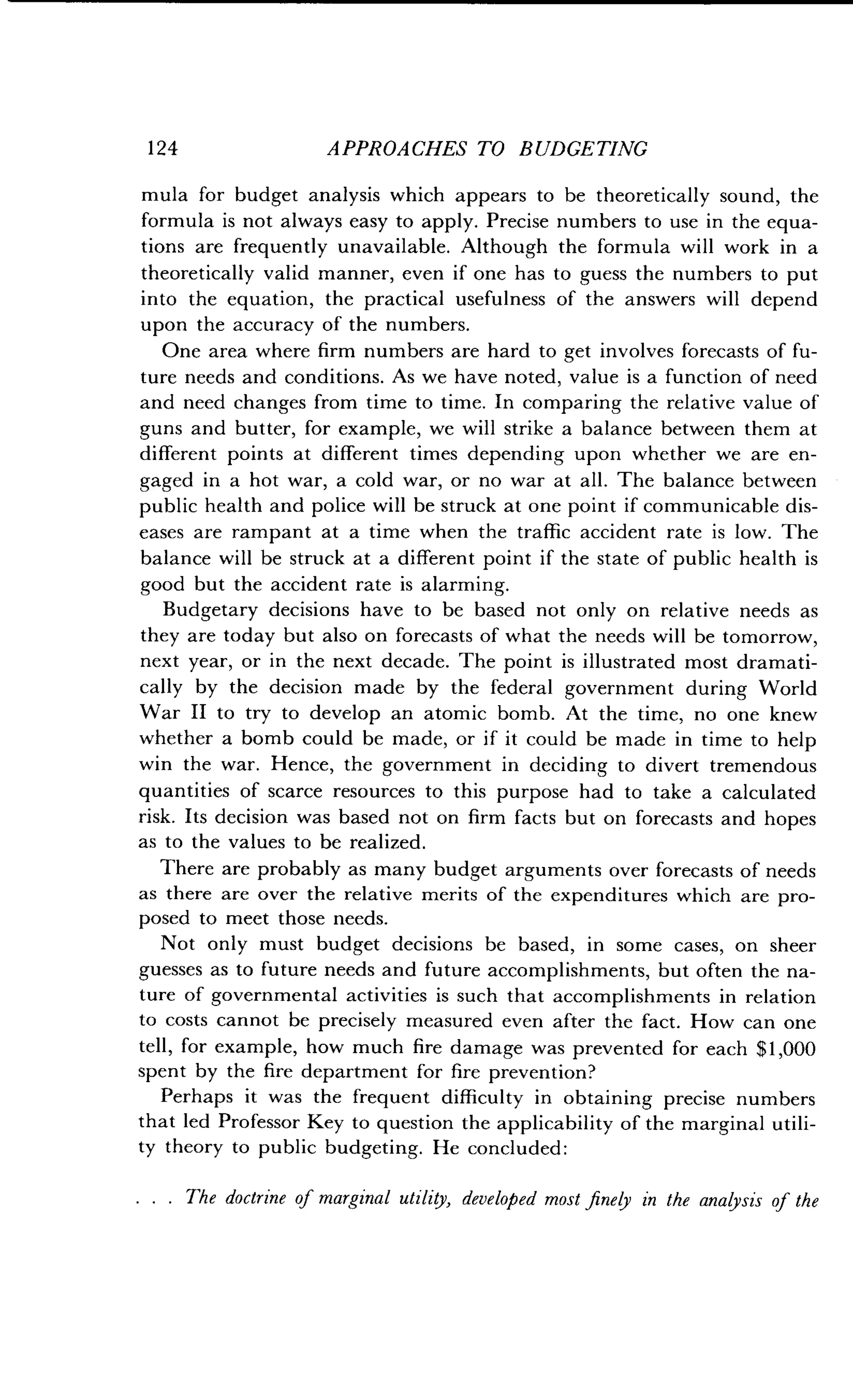 124
	
APPROACHES TO BUDGETING
mula for budget analysis which appears to be theoretically sound, the
formula is not always easy to apply . Precise numbers to use in the equa-
tions are frequently unavailable . Although the formula will work in a
theoretically valid manner, even if one has to guess the numbers to put
into the equation, the practical usefulness of the answers will depend
upon the accuracy of the numbers .
One area where firm numbers are hard to get involves forecasts of fu-
ture needs and conditions . As we have noted, value is a function of need
and need changes from time to time . In comparing the relative value of
guns and butter, for example, we will strike a balance between them at
different points at different times depending upon whether we are en-
gaged in a hot war, a cold war, or no war at all . The balance between
public health and police will be struck at one point if communicable dis-
eases are rampant at a time when the traffic accident rate is low . The
balance will be struck at a different point if the state of public health is
good but the accident rate is alarming.
Budgetary decisions have to be based not only on relative needs as
they are today but also on forecasts of what the needs will be tomorrow,
next year, or in the next decade. The point is illustrated most dramati-
cally by the decision made by the federal government during World
War II to try to develop an atomic bomb . At the time, no one knew
whether a bomb could be made, or if it could be made in time to help
win the war . Hence, the government in deciding to divert tremendous
quantities of scarce resources to this purpose had to take a calculated
risk. Its decision was based not on firm facts but on forecasts and hopes
as to the values to be realized .
There are probably as many budget arguments over forecasts of needs
as there are over the relative merits of the expenditures which are pro-
posed to meet those needs .
Not only must budget decisions be based, in some cases, on sheer
guesses as to future needs and future accomplishments, but often the na-
ture of governmental activities is such that accomplishments in relation
to costs cannot be precisely measured even after the fact . How can one
tell, for example, how much fire damage was prevented for each $1,000
spent by the fire department for fire prevention?
Perhaps it was the frequent difficulty in obtaining precise numbers
that led Professor Key to question the applicability of the marginal utili-
ty theory to public budgeting . He concluded :
. . . The doctrine of marginal utility, developed most finely in the analysis of the
 