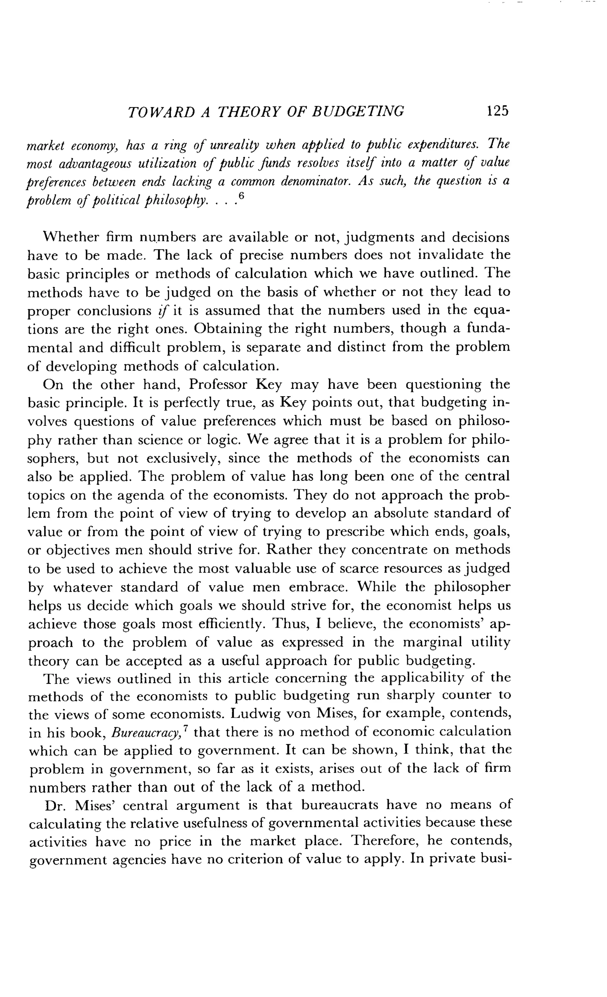TOWARD A THEORY OF BUDGETING
	
125
market economy, has a ring of unreality when applied to public expenditures. The
most advantageous utilization of public funds resolves itself into a matter of value
preferences between ends lacking a common denominator. As such, the question is a
problem of political philosophy . . . .'
Whether firm numbers are available or not, judgments and decisions
have to be made. The lack of precise numbers does not invalidate the
basic principles or methods of calculation which we have outlined . The
methods have to be judged on the basis of whether or not they lead to
proper conclusions if it is assumed that the numbers used in the equa-
tions are the right ones. Obtaining the right numbers, though a funda-
mental and difficult problem, is separate and distinct from the problem
of developing methods of calculation .
On the other hand, Professor Key may have been questioning the
basic principle . It is perfectly true, as Key points out, that budgeting in-
volves questions of value preferences which must be based on philoso-
phy rather than science or logic . We agree that it is a problem for philo-
sophers, but not exclusively, since the methods of the economists can
also be applied. The problem of value has long been one of the central
topics on the agenda of the economists . They do not approach the prob-
lem from the point of view of trying to develop an absolute standard of
value or from the point of view of trying to prescribe which ends, goals,
or objectives men should strive for . Rather they concentrate on methods
to be used to achieve the most valuable use of scarce resources as judged
by whatever standard of value men embrace . While the philosopher
helps us decide which goals we should strive for, the economist helps us
achieve those goals most efficiently . Thus, I believe, the economists' ap-
proach to the problem of value as expressed in the marginal utility
theory can be accepted as a useful approach for public budgeting .
The views outlined in this article concerning the applicability of the
methods of the economists to public budgeting run sharply counter to
the views of some economists . Ludwig von Mises, for example, contends,
in his book, Bureaucracy, 7 that there is no method of economic calculation
which can be applied to government . It can be shown, I think, that the
problem in government, so far as it exists, arises out of the lack of firm
numbers rather than out of the lack of a method .
Dr. Mises' central argument is that bureaucrats have no means of
calculating the relative usefulness of governmental activities because these
activities have no price in the market place. Therefore, he contends,
government agencies have no criterion of value to apply . In private busi-
 