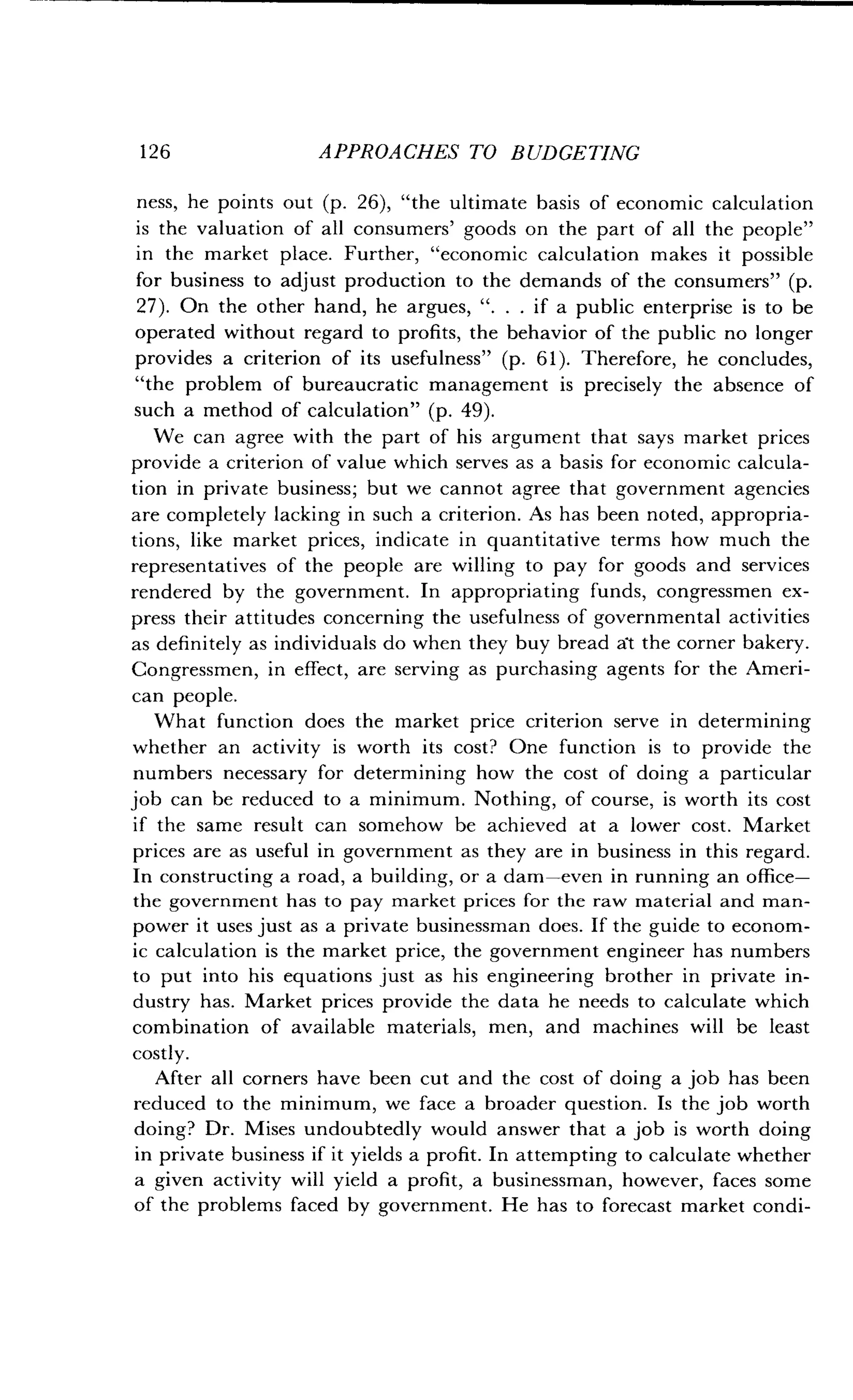 126
	
APPROACHES TO BUDGETING
ness, he points out (p . 26), "the ultimate basis of economic calculation
is the valuation of all consumers' goods on the part of all the people"
in the market place. Further, "economic calculation makes it possible
for business to adjust production to the demands of the consumers" (p.
27). On the other hand, he argues, ". . . if a public enterprise is to be
operated without regard to profits, the behavior of the public no longer
provides a criterion of its usefulness" (p . 61). Therefore, he concludes,
"the problem of bureaucratic management is precisely the absence of
such a method of calculation" (p . 49) .
We can agree with the part of his argument that says market prices
provide a criterion of value which serves as a basis for economic calcula-
tion in private business ; but we cannot agree that government agencies
are completely lacking in such a criterion . As has been noted, appropria-
tions, like market prices, indicate in quantitative terms how much the
representatives of the people are willing to pay for goods and services
rendered by the government . In appropriating funds, congressmen ex-
press their attitudes concerning the usefulness of governmental activities
as definitely as individuals do when they buy bread at the corner bakery .
Congressmen, in effect, are serving as purchasing agents for the Ameri-
can people.
What function does the market price criterion serve in determining
whether an activity is worth its cost? One function is to provide the
numbers necessary for determining how the cost of doing a particular
job can be reduced to a minimum . Nothing, of course, is worth its cost
if the same result can somehow be achieved at a lower cost . Market
prices are as useful in government as they are in business in this regard .
In constructing a road, a building, or a dam-even in running an office-
the government has to pay market prices for the raw material and man-
power it uses just as a private businessman does . If the guide to econom-
ic calculation is the market price, the government engineer has numbers
to put into his equations just as his engineering brother in private in-
dustry has . Market prices provide the data he needs to calculate which
combination of available materials, men, and machines will be least
costly.
After all corners have been cut and the cost of doing a job has been
reduced to the minimum, we face a broader question . Is the job worth
doing? Dr. Mises undoubtedly would answer that a job is worth doing
in private business if it yields a profit . In attempting to calculate whether
a given activity will yield a profit, a businessman, however, faces some
of the problems faced by government . He has to forecast market condi-
 