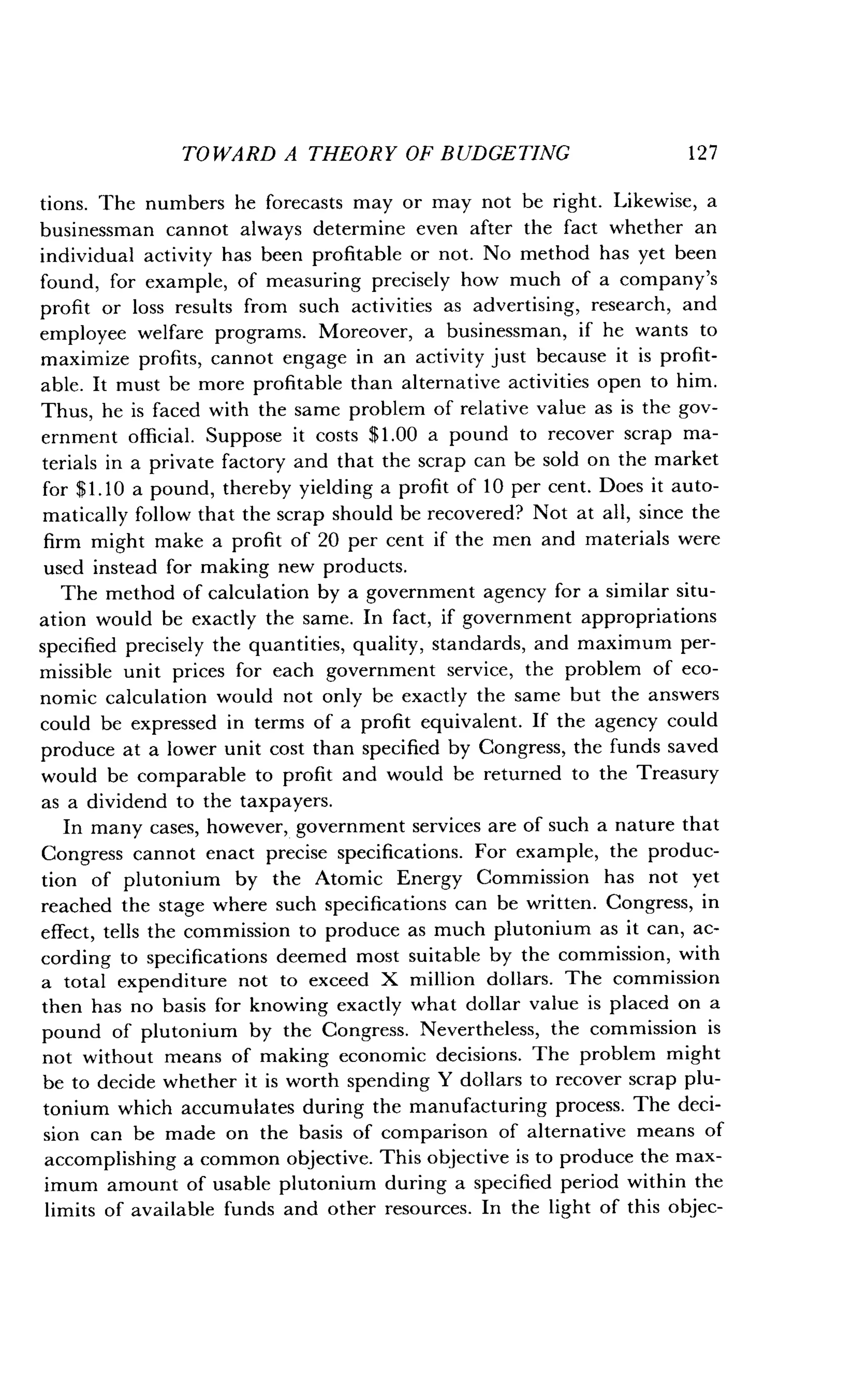 TOWARD A THEORY OF BUDGETING
	
12 7
tions. The numbers he forecasts may or may not be right . Likewise, a
businessman cannot always determine even after the fact whether an
individual activity has been profitable or not. No method has yet been
found, for example, of measuring precisely how much of a company's
profit or loss results from such activities as advertising, research, and
employee welfare programs . Moreover, a businessman, if he wants to
maximize profits, cannot engage in an activity just because it is profit-
able. It must be more profitable than alternative activities open to him .
Thus, he is faced with the same problem of relative value as is the gov-
ernment official . Suppose it costs $1 .00 a pound to recover scrap ma-
terials in a private factory and that the scrap can be sold on the market
for $1 .10 a pound, thereby yielding a profit of 10 per cent. Does it auto-
matically follow that the scrap should be recovered? Not at all, since the
firm might make a profit of 20 per cent if the men and materials were
used instead for making new products .
The method of calculation by a government agency for a similar situ-
ation would be exactly the same . In fact, if government appropriations
specified precisely the quantities, quality, standards, and maximum per-
missible unit prices for each government service, the problem of eco-
nomic calculation would not only be exactly the same but the answers
could be expressed in terms of a profit equivalent . If the agency could
produce at a lower unit cost than specified by Congress, the funds saved
would be comparable to profit and would be returned to the Treasury
as a dividend to the taxpayers .
In many cases, however, government services are of such a nature that
Congress cannot enact precise specifications. For example, the produc-
tion of plutonium by the Atomic Energy Commission has not yet
reached the stage where such specifications can be written . Congress, in
effect, tells the commission to produce as much plutonium as it can, ac-
cording to specifications deemed most suitable by the commission, with
a total expenditure not to exceed X million dollars . The commission
then has no basis for knowing exactly what dollar value is placed on a
pound of plutonium by the Congress . Nevertheless, the commission is
not without means of making economic decisions . The problem might
be to decide whether it is worth spending Y dollars to recover scrap plu-
tonium which accumulates during the manufacturing process. The deci-
sion can be made on the basis of comparison of alternative means of
accomplishing a common objective. This objective is to produce the max-
imum amount of usable plutonium during a specified period within the
limits of available funds and other resources . In the light of this objec-
 