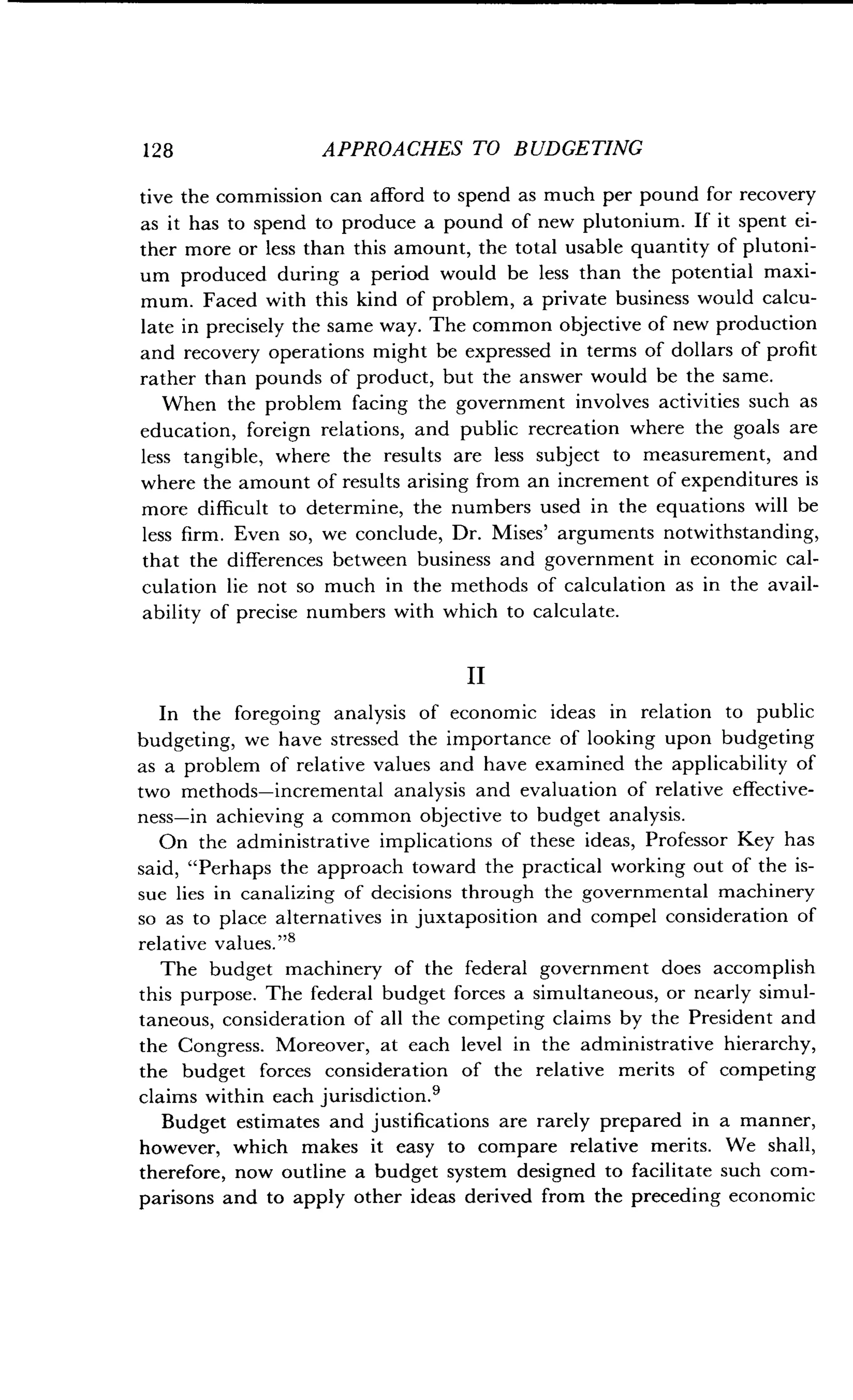 128
	
APPROACHES TO BUDGETING
tive the commission can afford to spend as much per pound for recovery
as it has to spend to produce a pound of new plutonium . If it spent ei-
ther more or less than this amount, the total usable quantity of plutoni-
um produced during a period would be less than the potential maxi-
mum. Faced with this kind of problem, a private business would calcu-
late in precisely the same way. The common objective of new production
and recovery operations might be expressed in terms of dollars of profit
rather than pounds of product, but the answer would be the same .
When the problem facing the government involves activities such as
education, foreign relations, and public recreation where the goals are
less tangible, where the results are less subject to measurement, and
where the amount of results arising from an increment of expenditures is
more difficult to determine, the numbers used in the equations will be
less firm. Even so, we conclude, Dr. Mises' arguments notwithstanding,
that the differences between business and government in economic cal-
culation lie not so much in the methods of calculation as in the avail-
ability of precise numbers with which to calculate .
II
In the foregoing analysis of economic ideas in relation to public
budgeting, we have stressed the importance of looking upon budgeting
as a problem of relative values and have examined the applicability of
two methods-incremental analysis and evaluation of relative effective-
ness-in achieving a common objective to budget analysis .
On the administrative implications of these ideas, Professor Key has
said, "Perhaps the approach toward the practical working out of the is-
sue lies in canalizing of decisions through the governmental machinery
so as to place alternatives in juxtaposition and compel consideration of
relative values ."8
The budget machinery of the federal government does accomplish
this purpose. The federal budget forces a simultaneous, or nearly simul-
taneous, consideration of all the competing claims by the President and
the Congress. Moreover, at each level in the administrative hierarchy,
the budget forces consideration of the relative merits of competing
claims within each jurisdiction .9
Budget estimates and justifications are rarely prepared in a manner,
however, which makes it easy to compare relative merits . We shall,
therefore, now outline a budget system designed to facilitate such com-
parisons and to apply other ideas derived from the preceding economic
 