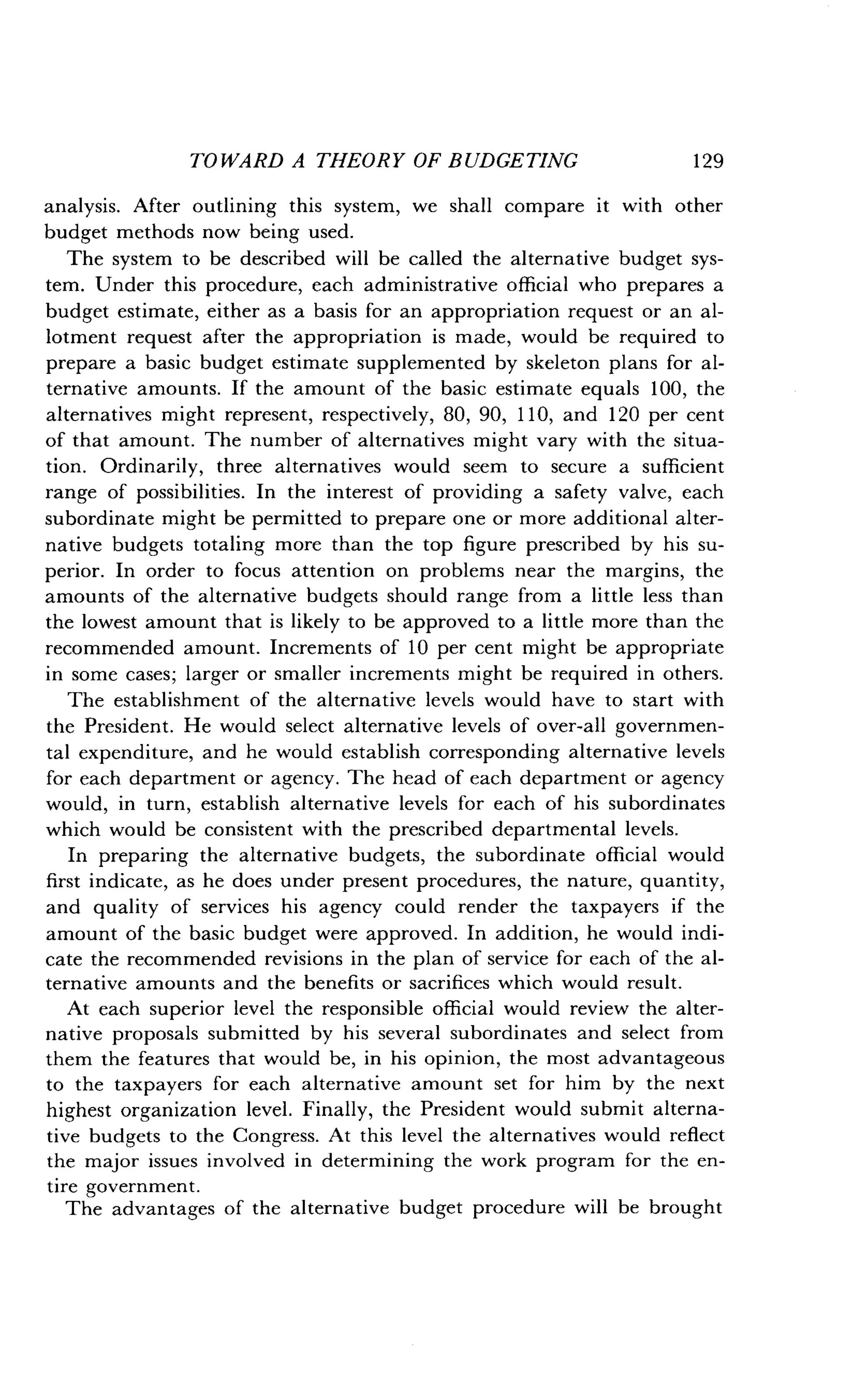 TOWARD A THEORY OF BUDGETING
	
129
analysis. After outlining this system, we shall compare it with other
budget methods now being used .
The system to be described will be called the alternative budget sys-
tem. Under this procedure, each administrative official who prepares a
budget estimate, either as a basis for an appropriation request or an al-
lotment request after the appropriation is made, would be required to
prepare a basic budget estimate supplemented by skeleton plans for al-
ternative amounts . If the amount of the basic estimate equals 100, the
alternatives might represent, respectively, 80, 90, 110, and 120 per cent
of that amount . The number of alternatives might vary with the situa-
tion. Ordinarily, three alternatives would seem to secure a sufficient
range of possibilities . In the interest of providing a safety valve, each
subordinate might be permitted to prepare one or more additional alter-
native budgets totaling more than the top figure prescribed by his su-
perior. In order to focus attention on problems near the margins, the
amounts of the alternative budgets should range from a little less than
the lowest amount that is likely to be approved to a little more than the
recommended amount . Increments of 10 per cent might be appropriate
in some cases ; larger or smaller increments might be required in others .
The establishment of the alternative levels would have to start with
the President. He would select alternative levels of over-all governmen-
tal expenditure, and he would establish corresponding alternative levels
for each department or agency. The head of each department or agency
would, in turn, establish alternative levels for each of his subordinates
which would be consistent with the prescribed departmental levels .
In preparing the alternative budgets, the subordinate official would
first indicate, as he does under present procedures, the nature, quantity,
and quality of services his agency could render the taxpayers if the
amount of the basic budget were approved . In addition, he would indi-
cate the recommended revisions in the plan of service for each of the al-
ternative amounts and the benefits or sacrifices which would result .
At each superior level the responsible official would review the alter-
native proposals submitted by his several subordinates and select from
them the features that would be, in his opinion, the most advantageous
to the taxpayers for each alternative amount set for him by the next
highest organization level . Finally, the President would submit alterna-
tive budgets to the Congress . At this level the alternatives would reflect
the major issues involved in determining the work program for the en-
tire government .
The advantages of the alternative budget procedure will be brought
 