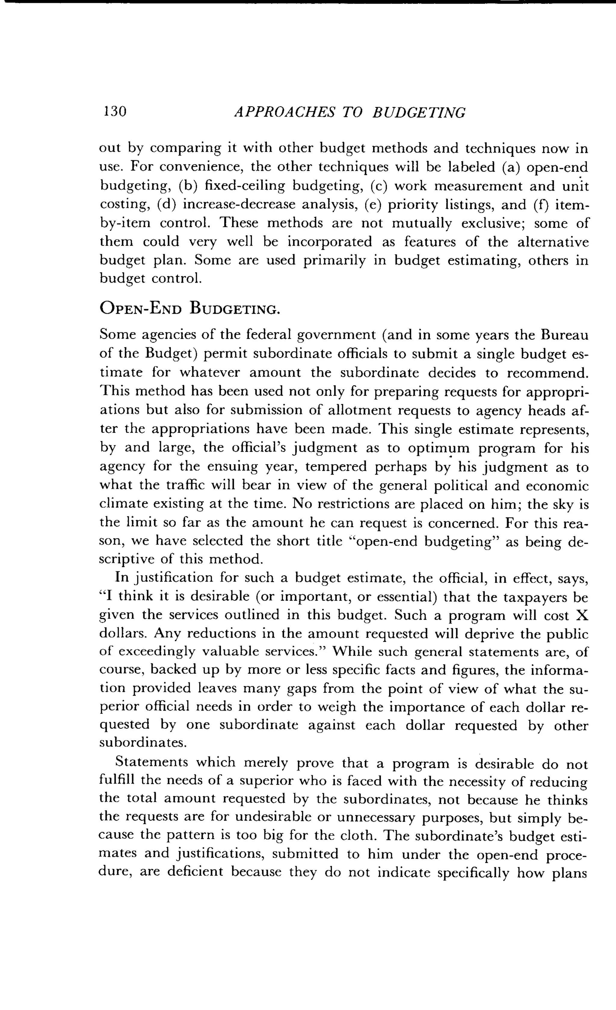 1 30 APPROACHES TO BUDGETING
out by comparing it with other budget methods and techniques now in
use. For convenience, the other techniques will be labeled (a) open-end
budgeting, (b) fixed-ceiling budgeting, (c) work measurement and unit
costing, (d) increase-decrease analysis, (e) priority listings, and (f) item-
by-item control. These methods are not mutually exclusive ; some of
them could very well be incorporated as features of the alternative
budget plan. Some are used primarily in budget estimating, others in
budget control .
OPEN-END BUDGETING.
Some agencies of the federal government (and in some years the Bureau
of the Budget) permit subordinate officials to submit a single budget es-
timate for whatever amount the subordinate decides to recommend .
This method has been used not only for preparing requests for appropri-
ations but also for submission of allotment requests to agency heads af-
ter the appropriations have been made . This single estimate represents,
by and large, the official's judgment as to optimum program for his
agency for the ensuing year, tempered perhaps by his judgment as to
what the traffic will bear in view of the general political and economic
climate existing at the time . No restrictions are placed on him ; the sky is
the limit so far as the amount he can request is concerned . For this rea-
son, we have selected the short title "open-end budgeting" as being de-
scriptive of this method .
In justification for such a budget estimate, the official, in effect, says,
"I think it is desirable (or important, or essential) that the taxpayers be
given the services outlined in this budget . Such a program will cost X
dollars. Any reductions in the amount requested will deprive the public
of exceedingly valuable services ." While such general statements are, of
course, backed up by more or less specific facts and figures, the informa-
tion provided leaves many gaps from the point of view of what the su-
perior official needs in order to weigh the importance of each dollar re-
quested by one subordinate against each dollar requested by other
subordinates.
Statements which merely prove that a program is desirable do not
fulfill the needs of a superior who is faced with the necessity of reducing
the total amount requested by the subordinates, not because he thinks
the requests are for undesirable or unnecessary purposes, but simply be-
cause the pattern is too big for the cloth . The subordinate's budget esti-
mates and justifications, submitted to him under the open-end proce-
dure, are deficient because they do not indicate specifically how plans
 