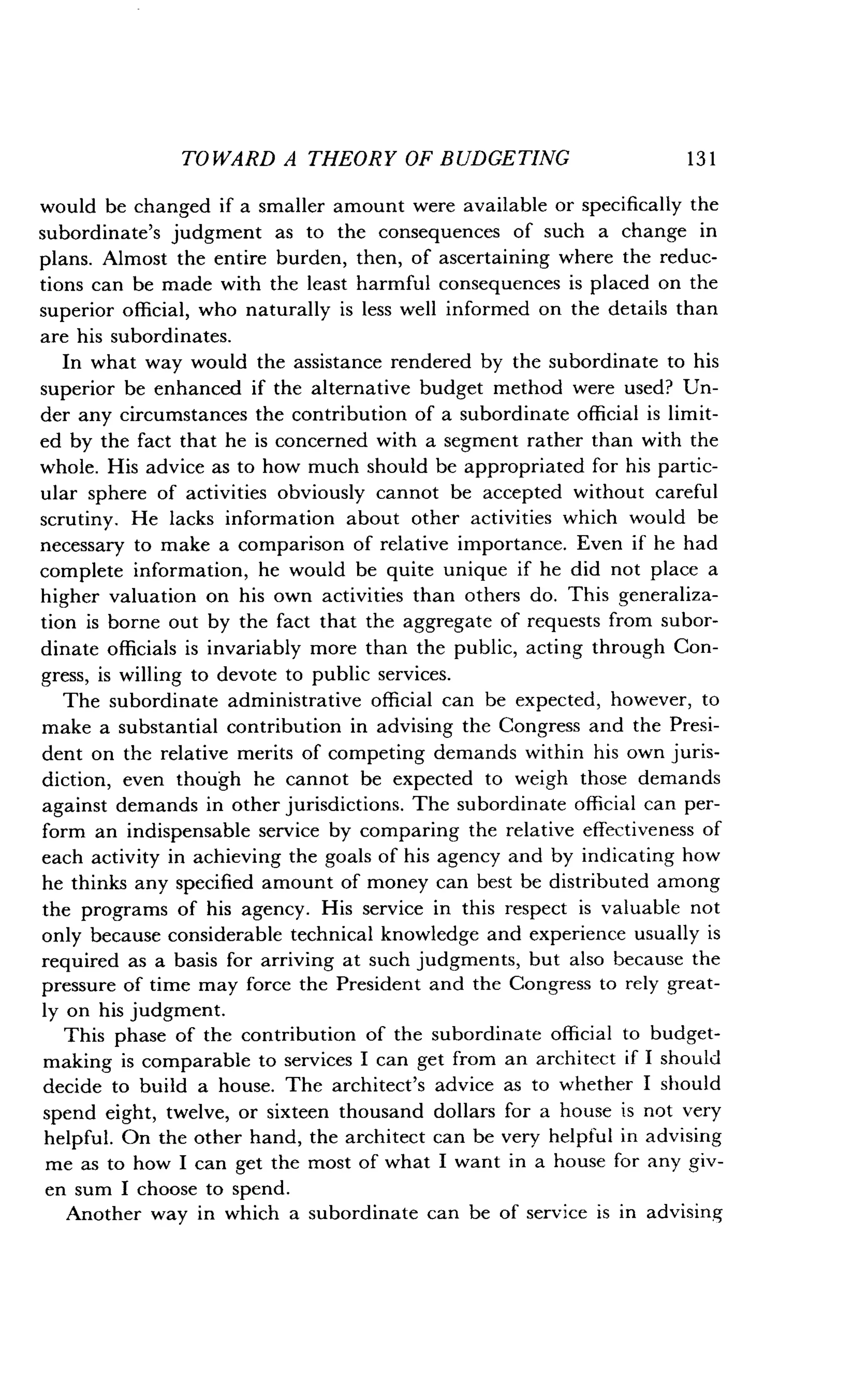TOWARD A THEORY OF BUDGETING
	
1 3 1
would be changed if a smaller amount were available or specifically the
subordinate's judgment as to the consequences of such a change in
plans. Almost the entire burden, then, of ascertaining where the reduc-
tions can be made with the least harmful consequences is placed on the
superior official, who naturally is less well informed on the details than
are his subordinates.
In what way would the assistance rendered by the subordinate to his
superior be enhanced if the alternative budget method were used? Un-
der any circumstances the contribution of a subordinate official is limit-
ed by the fact that he is concerned with a segment rather than with the
whole. His advice as to how much should be appropriated for his partic-
ular sphere of activities obviously cannot be accepted without careful
scrutiny. He lacks information about other activities which would be
necessary to make a comparison of relative importance. Even if he had
complete information, he would be quite unique if he did not place a
higher valuation on his own activities than others do . This generaliza-
tion is borne out by the fact that the aggregate of requests from subor-
dinate officials is invariably more than the public, acting through Con-
gress, is willing to devote to public services .
The subordinate administrative official can be expected, however, to
make a substantial contribution in advising the Congress and the Presi-
dent on the relative merits of competing demands within his own juris-
diction, even though he cannot be expected to weigh those demands
against demands in other jurisdictions . The subordinate official can per-
form an indispensable service by comparing the relative effectiveness of
each activity in achieving the goals of his agency and by indicating how
he thinks any specified amount of money can best be distributed among
the programs of his agency. His service in this respect is valuable not
only because considerable technical knowledge and experience usually is
required as a basis for arriving at such judgments, but also because the
pressure of time may force the President and the Congress to rely great-
ly on his judgment.
This phase of the contribution of the subordinate official to budget-
making is comparable to services I can get from an architect if I should
decide to build a house. The architect's advice as to whether I should
spend eight, twelve, or sixteen thousand dollars for a house is not very
helpful. On the other hand, the architect can be very helpful in advising
me as to how I can get the most of what I want in a house for any giv-
en sum I choose to spend.
Another way in which a subordinate can be of service is in advising
 