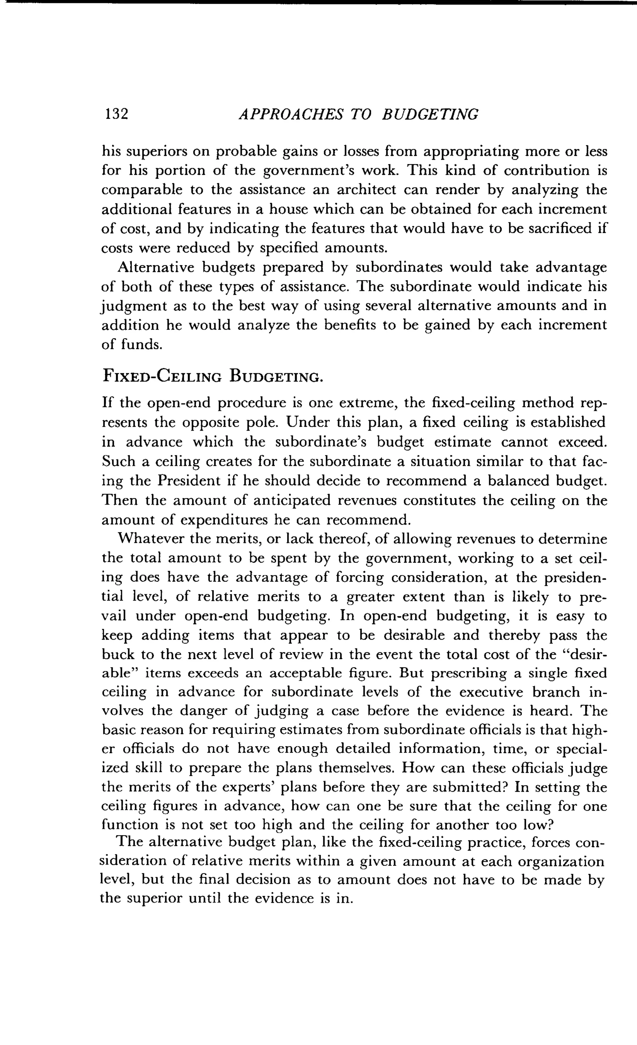 1 3 2
	
APPROACHES TO BUDGETING
his superiors on probable gains or losses from appropriating more or less
for his portion of the government's work . This kind of contribution is
comparable to the assistance an architect can render by analyzing the
additional features in a house which can be obtained for each increment
of cost, and by indicating the features that would have to be sacrificed if
costs were reduced by specified amounts .
Alternative budgets prepared by subordinates would take advantage
of both of these types of assistance . The subordinate would indicate his
judgment as to the best way of using several alternative amounts and in
addition he would analyze the benefits to be gained by each increment
of funds.
FIXED-CEILING BUDGETING.
If the open-end procedure is one extreme, the fixed-ceiling method rep-
resents the opposite pole. Under this plan, a fixed ceiling is established
in advance which the subordinate's budget estimate cannot exceed .
Such a ceiling creates for the subordinate a situation similar to that fac-
ing the President if he should decide to recommend a balanced budget .
Then the amount of anticipated revenues constitutes the ceiling on the
amount of expenditures he can recommend .
Whatever the merits, or lack thereof, of allowing revenues to determine
the total amount to be spent by the government, working to a set ceil-
ing does have the advantage of forcing consideration, at the presiden-
tial level, of relative merits to a greater extent than is likely to pre-
vail under open-end budgeting . In open-end budgeting, it is easy to
keep adding items that appear to be desirable and thereby pass the
buck to the next level of review in the event the total cost of the "desir-
able" items exceeds an acceptable figure . But prescribing a single fixed
ceiling in advance for subordinate levels of the executive branch in-
volves the danger of judging a case before the evidence is heard . The
basic reason for requiring estimates from subordinate officials is that high-
er officials do not have enough detailed information, time, or special-
ized skill to prepare the plans themselves. How can these officials judge
the merits of the experts' plans before they are submitted? In setting the
ceiling figures in advance, how can one be sure that the ceiling for one
function is not set too high and the ceiling for another too low?
The alternative budget plan, like the fixed-ceiling practice, forces con-
sideration of relative merits within a given amount at each organization
level, but the final decision as to amount does not have to be made by
the superior until the evidence is in .
 