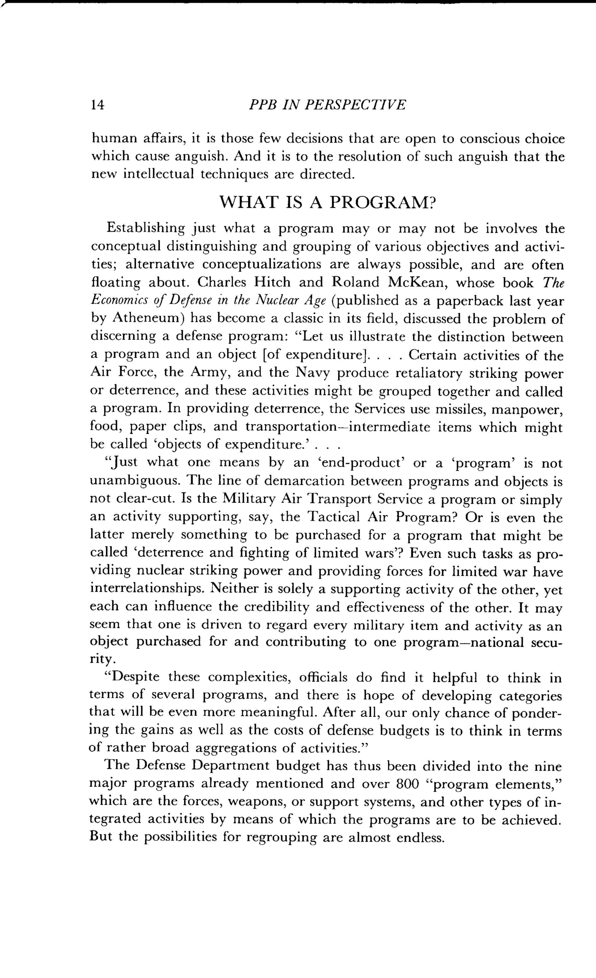14
	
PPB IN PERSPECTIVE
human affairs, it is those few decisions that are open to conscious choice
which cause anguish . And it is to the resolution of such anguish that the
new intellectual techniques are directed .
WHAT IS A PROGRAM?
Establishing just what a program may or may not be involves the
conceptual distinguishing and grouping of various objectives and activi-
ties; alternative conceptualizations are always possible, and are often
floating about . Charles Hitch and Roland McKean, whose book The
Economics of Defense in the Nuclear Age (published as a paperback last year
by Atheneum) has become a classic in its field, discussed the problem of
discerning a defense program : "Let us illustrate the distinction between
a program and an object [of expenditure] . . . . Certain activities of the
Air Force, the Army, and the Navy produce retaliatory striking power
or deterrence, and these activities might be grouped together and called
a program. In providing deterrence, the Services use missiles, manpower,
food, paper clips, and transportation-intermediate items which might
be called `objects of expenditure.' . . .
"Just what one means by an 'end-product' or a `program' is not
unambiguous . The line of demarcation between programs and objects is
not clear-cut. Is the Military Air Transport Service a program or simply
an activity supporting, say, the Tactical Air Program? Or is even the
latter merely something to be purchased for a program that might be
called `deterrence and fighting of limited wars'? Even such tasks as pro-
viding nuclear striking power and providing forces for limited war have
interrelationships . Neither is solely a supporting activity of the other, yet
each can influence the credibility and effectiveness of the other . It may
seem that one is driven to regard every military item and activity as an
object purchased for and contributing to one program-national secu-
rity.
"Despite these complexities, officials do find it helpful to think in
terms of several programs, and there is hope of developing categories
that will be even more meaningful . After all, our only chance of ponder-
ing the gains as well as the costs of defense budgets is to think in terms
of rather broad aggregations of activities ."
The Defense Department budget has thus been divided into the nine
major programs already mentioned and over 800 "program elements,"
which are the forces, weapons, or support systems, and other types of in-
tegrated activities by means of which the programs are to be achieved .
But the possibilities for regrouping are almost endless .
 