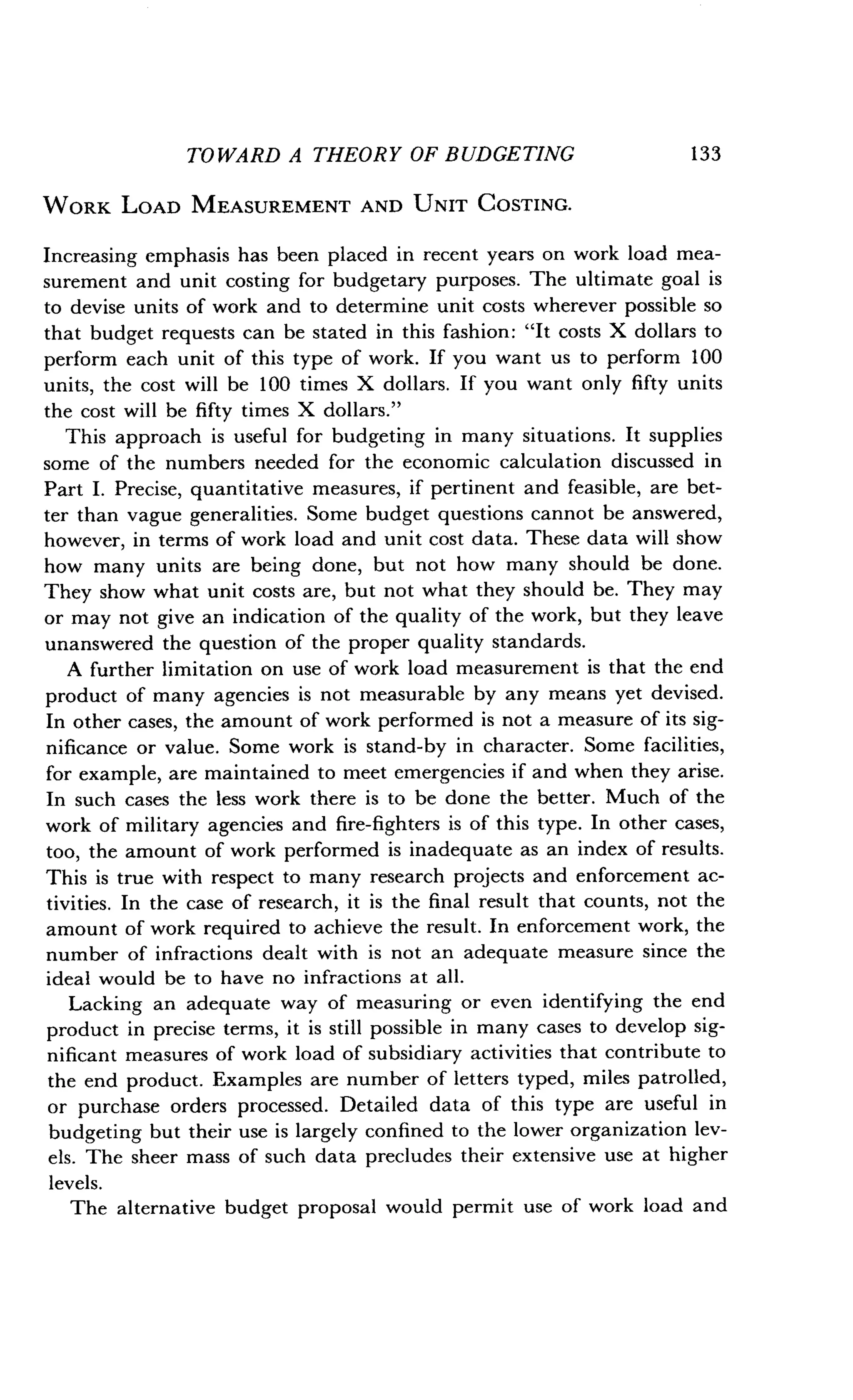 TOWARD A THEORY OF BUDGETING
	
133
WORK LOAD MEASUREMENT AND UNIT COSTING .
Increasing emphasis has been placed in recent years on work load mea-
surement and unit costing for budgetary purposes. The ultimate goal is
to devise units of work and to determine unit costs wherever possible so
that budget requests can be stated in this fashion : "It costs X dollars to
perform each unit of this type of work . If you want us to perform 100
units, the cost will be 100 times X dollars. If you want only fifty units
the cost will be fifty times X dollars ."
This approach is useful for budgeting in many situations . It supplies
some of the numbers needed for the economic calculation discussed in
Part I. Precise, quantitative measures, if pertinent and feasible, are bet-
ter than vague generalities . Some budget questions cannot be answered,
however, in terms of work load and unit cost data. These data will show
how many units are being done, but not how many should be done .
They show what unit costs are, but not what they should be . They may
or may not give an indication of the quality of the work, but they leave
unanswered the question of the proper quality standards .
A further limitation on use of work load measurement is that the end
product of many agencies is not measurable by any means yet devised .
In other cases, the amount of work performed is not a measure of its sig-
nificance or value. Some work is stand-by in character . Some facilities,
for example, are maintained to meet emergencies if and when they arise .
In such cases the less work there is to be done the better . Much of the
work of military agencies and fire-fighters is of this type . In other cases,
too, the amount of work performed is inadequate as an index of results .
This is true with respect to many research projects and enforcement ac-
tivities . In the case of research, it is the final result that counts, not the
amount of work required to achieve the result . In enforcement work, the
number of infractions dealt with is not an adequate measure since the
ideal would be to have no infractions at all .
Lacking an adequate way of measuring or even identifying the end
product in precise terms, it is still possible in many cases to develop sig-
nificant measures of work load of subsidiary activities that contribute to
the end product. Examples are number of letters typed, miles patrolled,
or purchase orders processed . Detailed data of this type are useful in
budgeting but their use is largely confined to the lower organization lev-
els. The sheer mass of such data precludes their extensive use at higher
levels.
The alternative budget proposal would permit use of work load and
 
