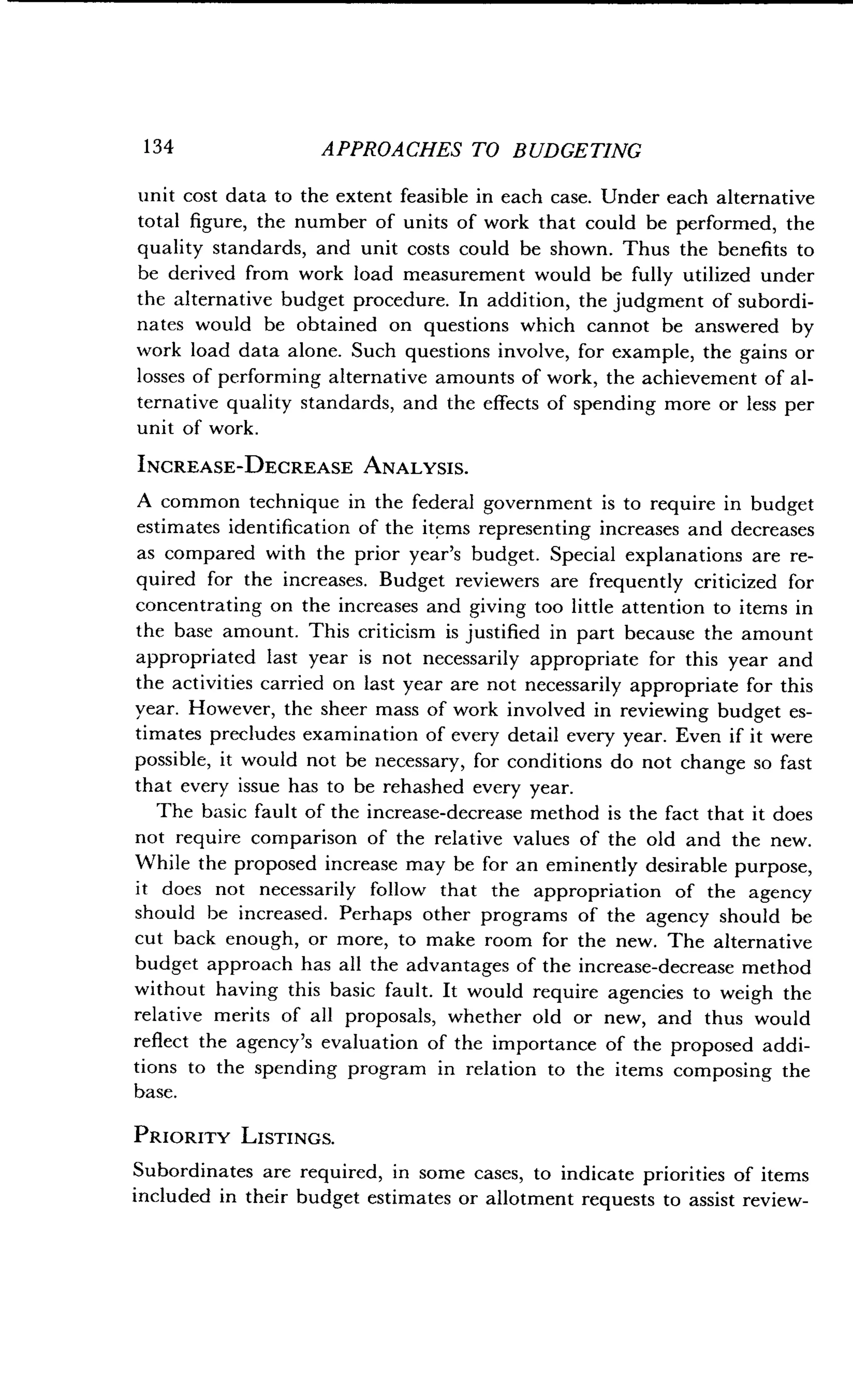 1 34
	
APPROACHES TO BUDGETING
unit cost data to the extent feasible in each case. Under each alternative
total figure, the number of units of work that could be performed, the
quality standards, and unit costs could be shown . Thus the benefits to
be derived from work load measurement would be fully utilized under
the alternative budget procedure. In addition, the judgment of subordi-
nates would be obtained on questions which cannot be answered by
work load data alone. Such questions involve, for example, the gains or
losses of performing alternative amounts of work, the achievement of al-
ternative quality standards, and the effects of spending more or less per
unit of work .
INCREASE-DECREASE ANALYSIS .
A common technique in the federal government is to require in budget
estimates identification of the items representing increases and decreases
as compared with the prior year's budget . Special explanations are re-
quired for the increases. Budget reviewers are frequently criticized for
concentrating on the increases and giving too little attention to items in
the base amount. This criticism is justified in part because the amount
appropriated last year is not necessarily appropriate for this year and
the activities carried on last year are not necessarily appropriate for this
year. However, the sheer mass of work involved in reviewing budget es-
timates precludes examination of every detail every year . Even if it were
possible, it would not be necessary, for conditions do not change so fast
that every issue has to be rehashed every year .
The basic fault of the increase-decrease method is the fact that it does
not require comparison of the relative values of the old and the new .
While the proposed increase may be for an eminently desirable purpose,
it does not necessarily follow that the appropriation of the agency
should he increased. Perhaps other programs of the agency should be
cut back enough, or more, to make room for the new . The alternative
budget approach has all the advantages of the increase-decrease method
without having this basic fault. It would require agencies to weigh the
relative merits of all proposals, whether old or new, and thus would
reflect the agency's evaluation of the importance of the proposed addi-
tions to the spending program in relation to the items composing the
base.
PRIORITY LISTINGS.
Subordinates are required, in some cases, to indicate priorities of items
included in their budget estimates or allotment requests to assist review-
 
