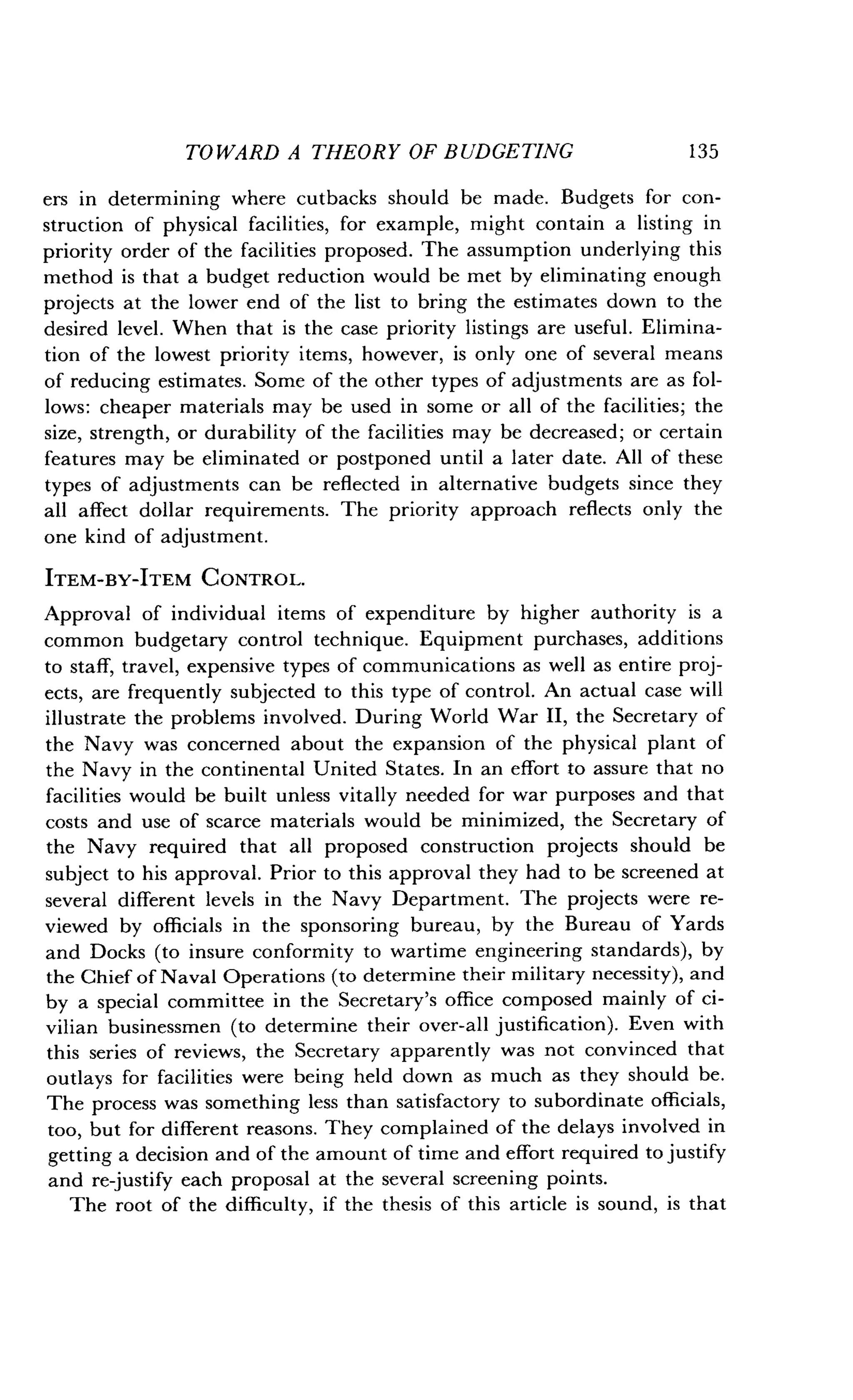 TOWARD A THEORY OF BUDGETING
	
135
ers in determining where cutbacks should be made . Budgets for con-
struction of physical facilities, for example, might contain a listing in
priority order of the facilities proposed . The assumption underlying this
method is that a budget reduction would be met by eliminating enough
projects at the lower end of the list to bring the estimates down to the
desired level . When that is the case priority listings are useful . Elimina-
tion of the lowest priority items, however, is only one of several means
of reducing estimates. Some of the other types of adjustments are as fol-
lows : cheaper materials may be used in some or all of the facilities ; the
size, strength, or durability of the facilities may be decreased ; or certain
features may be eliminated or postponed until a later date. All of these
types of adjustments can be reflected in alternative budgets since they
all affect dollar requirements. The priority approach reflects only the
one kind of adjustment .
ITEM-BY-ITEM CONTROL.
Approval of individual items of expenditure by higher authority is a
common budgetary control technique . Equipment purchases, additions
to staff, travel, expensive types of communications as well as entire proj-
ects, are frequently subjected to this type of control . An actual case will
illustrate the problems involved . During World War II, the Secretary of
the Navy was concerned about the expansion of the physical plant of
the Navy in the continental United States . In an effort to assure that no
facilities would be built unless vitally needed for war purposes and that
costs and use of scarce materials would be minimized, the Secretary of
the Navy required that all proposed construction projects should be
subject to his approval. Prior to this approval they had to be screened at
several different levels in the Navy Department. The projects were re-
viewed by officials in the sponsoring bureau, by the Bureau of Yards
and Docks (to insure conformity to wartime engineering standards), by
the Chief of Naval Operations (to determine their military necessity), and
by a special committee in the Secretary's office composed mainly of ci-
vilian businessmen (to determine their over-all justification) . Even with
this series of reviews, the Secretary apparently was not convinced that
outlays for facilities were being held down as much as they should be .
The process was something less than satisfactory to subordinate officials,
too, but for different reasons . They complained of the delays involved in
getting a decision and of the amount of time and effort required to justify
and re justify each proposal at the several screening points .
The root of the difficulty, if the thesis of this article is sound, is that
 