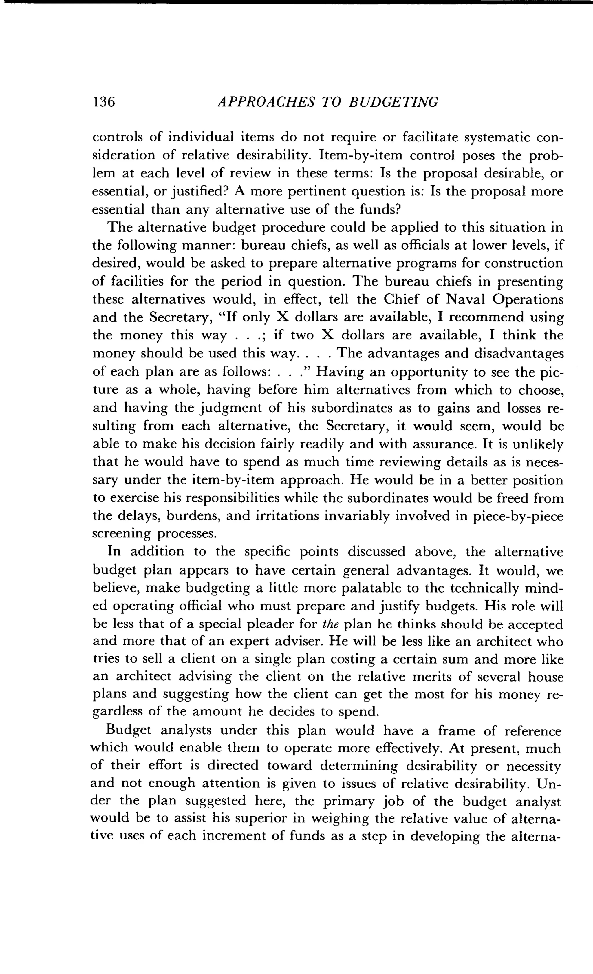 13 6
	
APPROACHES TO BUDGETING
controls of individual items do not require or facilitate systematic con-
sideration of relative desirability . Item-by-item control poses the prob-
lem at each level of review in these terms : Is the proposal desirable, or
essential, or justified? A more pertinent question is : Is the proposal more
essential than any alternative use of the funds?
The alternative budget procedure could be applied to this situation in
the following manner : bureau chiefs, as well as officials at lower levels, if
desired, would be asked to prepare alternative programs for construction
of facilities for the period in question. The bureau chiefs in presenting
these alternatives would, in effect, tell the Chief of Naval Operations
and the Secretary, "If only X dollars are available, I recommend using
the money this way . . . ; if two X dollars are available, I think the
money should be used this way . . . . The advantages and disadvantages
of each plan are as follows : . . ." Having an opportunity to see the pic-
ture as a whole, having before him alternatives from which to choose,
and having the judgment of his subordinates as to gains and losses re-
sulting from each alternative, the Secretary, it would seem, would be
able to make his decision fairly readily and with assurance . It is unlikely
that he would have to spend as much time reviewing details as is neces-
sary under the item-by-item approach . He would be in a better position
to exercise his responsibilities while the subordinates would be freed from
the delays, burdens, and irritations invariably involved in piece-by-piece
screening processes.
In addition to the specific points discussed above, the alternative
budget plan appears to have certain general advantages . It would, we
believe, make budgeting a little more palatable to the technically mind-
ed operating official who must prepare and justify budgets . His role will
be less that of a special pleader for the plan he thinks should be accepted
and more that of an expert adviser. He will be less like an architect who
tries to sell a client on a single plan costing a certain sum and more like
an architect advising the client on the relative merits of several house
plans and suggesting how the client can get the most for his money re-
gardless of the amount he decides to spend .
Budget analysts under this plan would have a frame of reference
which would enable them to operate more effectively. At present, much
of their effort is directed toward determining desirability or necessity
and not enough attention is given to issues of relative desirability. Un-
der the plan suggested here, the primary job of the budget analyst
would be to assist his superior in weighing the relative value of alterna-
tive uses of each increment of funds as a step in developing the alterna-
 