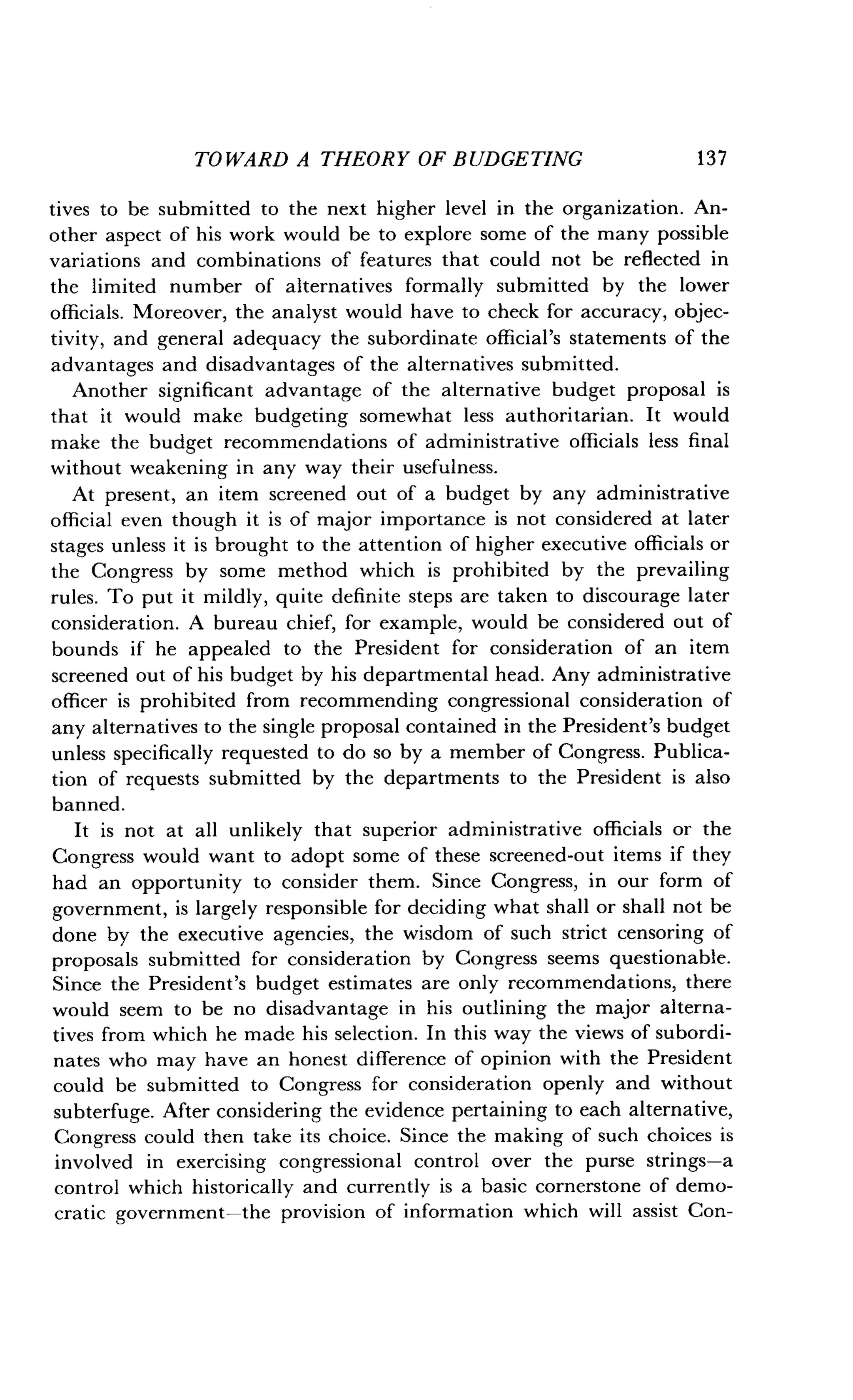 TOWARD A THEORY OF BUDGETING
	
13 7
tives to be submitted to the next higher level in the organization . An-
other aspect of his work would be to explore some of the many possible
variations and combinations of features that could not be reflected in
the limited number of alternatives formally submitted by the lower
officials. Moreover, the analyst would have to check for accuracy, objec-
tivity, and general adequacy the subordinate official's statements of the
advantages and disadvantages of the alternatives submitted .
Another significant advantage of the alternative budget proposal is
that it would make budgeting somewhat less authoritarian . It would
make the budget recommendations of administrative officials less final
without weakening in any way their usefulness .
At present, an item screened out of a budget by any administrative
official even though it is of major importance is not considered at later
stages unless it is brought to the attention of higher executive officials or
the Congress by some method which is prohibited by the prevailing
rules. To put it mildly, quite definite steps are taken to discourage later
consideration . A bureau chief, for example, would be considered out of
bounds if he appealed to the President for consideration of an item
screened out of his budget by his departmental head . Any administrative
officer is prohibited from recommending congressional consideration of
any alternatives to the single proposal contained in the President's budget
unless specifically requested to do so by a member of Congress. Publica-
tion of requests submitted by the departments to the President is also
banned.
It is not at all unlikely that superior administrative officials or the
Congress would want to adopt some of these screened-out items if they
had an opportunity to consider them . Since Congress, in our form of
government, is largely responsible for deciding what shall or shall not be
done by the executive agencies, the wisdom of such strict censoring of
proposals submitted for consideration by Congress seems questionable .
Since the President's budget estimates are only recommendations, there
would seem to be no disadvantage in his outlining the major alterna-
tives from which he made his selection . In this way the views of subordi-
nates who may have an honest difference of opinion with the President
could be submitted to Congress for consideration openly and without
subterfuge. After considering the evidence pertaining to each alternative,
Congress could then take its choice . Since the making of such choices is
involved in exercising congressional control over the purse strings-a
control which historically and currently is a basic cornerstone of demo-
cratic government-the provision of information which will assist Con-
 