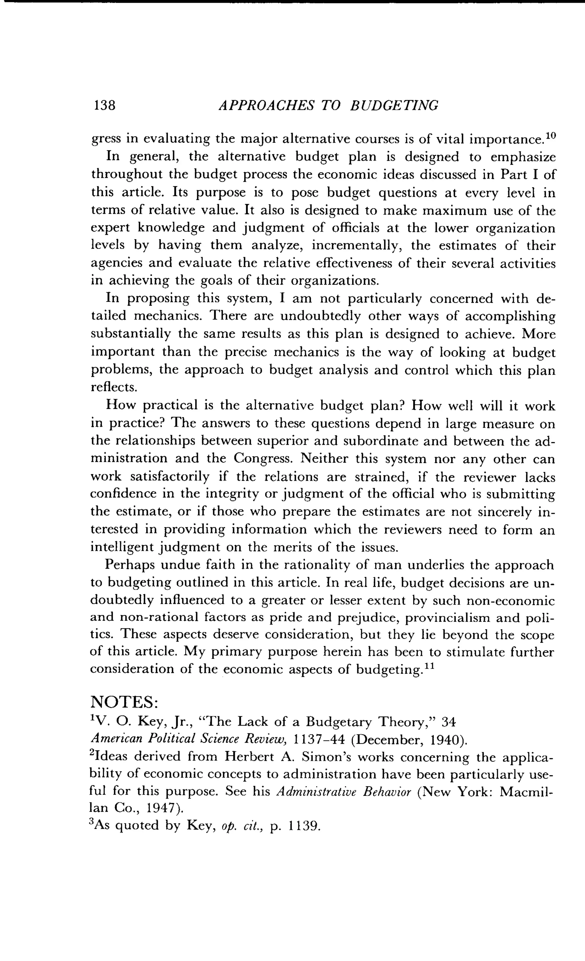138
	
APPROACHES TO BUDGETING
gress in evaluating the major alternative courses is of vital importance ."
In general, the alternative budget plan is designed to emphasize
throughout the budget process the economic ideas discussed in Part I of
this article. Its purpose is to pose budget questions at every level in
terms of relative value. It also is designed to make maximum use of the
expert knowledge and judgment of officials at the lower organization
levels by having them analyze, incrementally, the estimates of their
agencies and evaluate the relative effectiveness of their several activities
in achieving the goals of their organizations.
In proposing this system, I am not particularly concerned with de-
tailed mechanics. There are undoubtedly other ways of accomplishing
substantially the same results as this plan is designed to achieve . More
important than the precise mechanics is the way of looking at budget
problems, the approach to budget analysis and control which this plan
reflects.
How practical is the alternative budget plan? How well will it work
in practice? The answers to these questions depend in large measure on
the relationships between superior and subordinate and between the ad-
ministration and the Congress. Neither this system nor any other can
work satisfactorily if the relations are strained, if the reviewer lacks
confidence in the integrity or judgment of the official who is submitting
the estimate, or if those who prepare the estimates are not sincerely in-
terested in providing information which the reviewers need to form an
intelligent judgment on the merits of the issues .
Perhaps undue faith in the rationality of man underlies the approach
to budgeting outlined in this article . In real life, budget decisions are un-
doubtedly influenced to a greater or lesser extent by such non-economic
and non-rational factors as pride and prejudice, provincialism and poli-
tics. These aspects deserve consideration, but they lie beyond the scope
of this article. My primary purpose herein has been to stimulate further
consideration of the economic aspects of budgeting ."
NOTES:
1V. 0. Key, Jr., "The Lack of a Budgetary Theory," 34
American Political Science Review, 1137-44 (December, 1940) .
'Ideas derived from Herbert A. Simon's works concerning the applica-
bility of economic concepts to administration have been particularly use-
ful for this purpose. See his Administrative Behavior (New York: Macmil-
lan Co., 1947) .
'As quoted by Key, op. cit., p. 1139 .
 