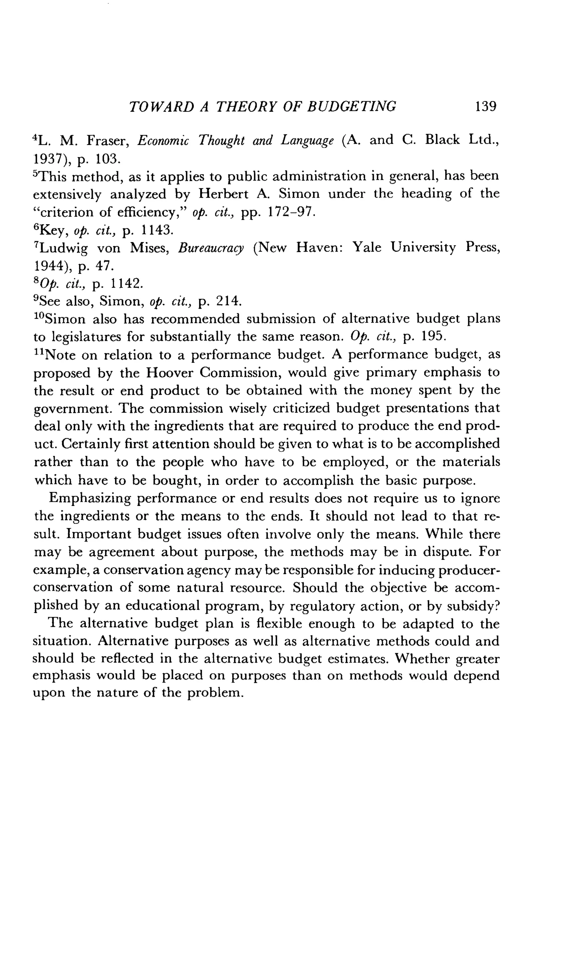 TOWARD A THEORY OF BUDGETING
	
139
4L. M. Fraser, Economic Thought and Language (A. and C. Black Ltd.,
1937), p. 103.
5This method, as it applies to public administration in general, has been
extensively analyzed by Herbert A. Simon under the heading of the
"criterion of efficiency," op. cit., pp. 172-97 .
'Key, op. cit., p. 1143.
7Ludwig von Mises, Bureaucracy (New Haven : Yale University Press,
1944), p. 47 .
8 0p. cit., p. 1142.
9See also, Simon, op. cit., p. 214.
1oSimon also has recommended submission of alternative budget plans
to legislatures for substantially the same reason . Op. cit., p. 195 .
"Note on relation to a performance budget . A performance budget, as
proposed by the Hoover Commission, would give primary emphasis to
the result or end product to be obtained with the money spent by the
government. The commission wisely criticized budget presentations that
deal only with the ingredients that are required to produce the end prod-
uct. Certainly first attention should be given to what is to be accomplished
rather than to the people who have to be employed, or the materials
which have to be bought, in order to accomplish the basic purpose.
Emphasizing performance or end results does not require us to ignore
the ingredients or the means to the ends . It should not lead to that re-
sult. Important budget issues often involve only the means . While there
may be agreement about purpose, the methods may be in dispute . For
example, a conservation agency may be responsible for inducing producer-
conservation of some natural resource . Should the objective be accom-
plished by an educational program, by regulatory action, or by subsidy?
The alternative budget plan is flexible enough to be adapted to the
situation. Alternative purposes as well as alternative methods could and
should be reflected in the alternative budget estimates . Whether greater
emphasis would be placed on purposes than on methods would depend
upon the nature of the problem .
 