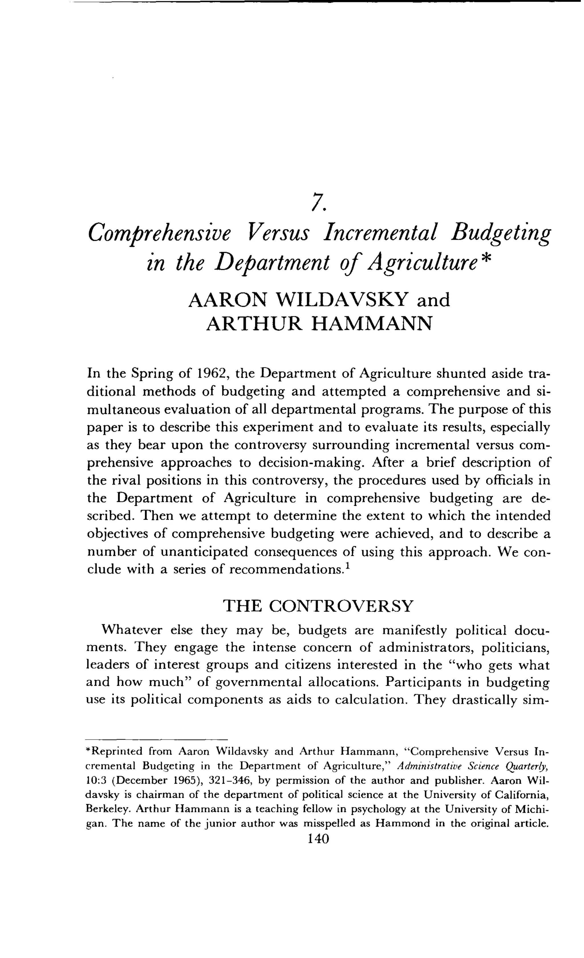 7.
Comprehensive Versus Incremental Budgeting
in the Department of Agriculture
AARON WILDAVSKY and
ARTHUR HAMMANN
In the Spring of 1962, the Department of Agriculture shunted aside tra-
ditional methods of budgeting and attempted a comprehensive and si-
multaneous evaluation of all departmental programs . The purpose of this
paper is to describe this experiment and to evaluate its results, especially
as they bear upon the controversy surrounding incremental versus com-
prehensive approaches to decision-making. After a brief description of
the rival positions in this controversy, the procedures used by officials in
the Department of Agriculture in comprehensive budgeting are de-
scribed. Then we attempt to determine the extent to which the intended
objectives of comprehensive budgeting were achieved, and to describe a
number of unanticipated consequences of using this approach . We con-
clude with a series of recommendations . 1
THE CONTROVERSY
Whatever else they may be, budgets are manifestly political docu-
ments. They engage the intense concern of administrators, politicians,
leaders of interest groups and citizens interested in the "who gets what
and how much" of governmental allocations . Participants in budgeting
use its political components as aids to calculation . They drastically sim-
*Reprinted from Aaron Wildavsky and Arthur Hammann, "Comprehensive Versus In-
cremental Budgeting in the Department of Agriculture," Administrative Science Quarterly,
10:3 (December 1965), 321-346, by permission of the author and publisher . Aaron Wil-
davsky is chairman of the department of political science at the University of California,
Berkeley . Arthur Hammann is a teaching fellow in psychology at the University of Michi-
gan. The name of the junior author was misspelled as Hammond in the original article .
140
 