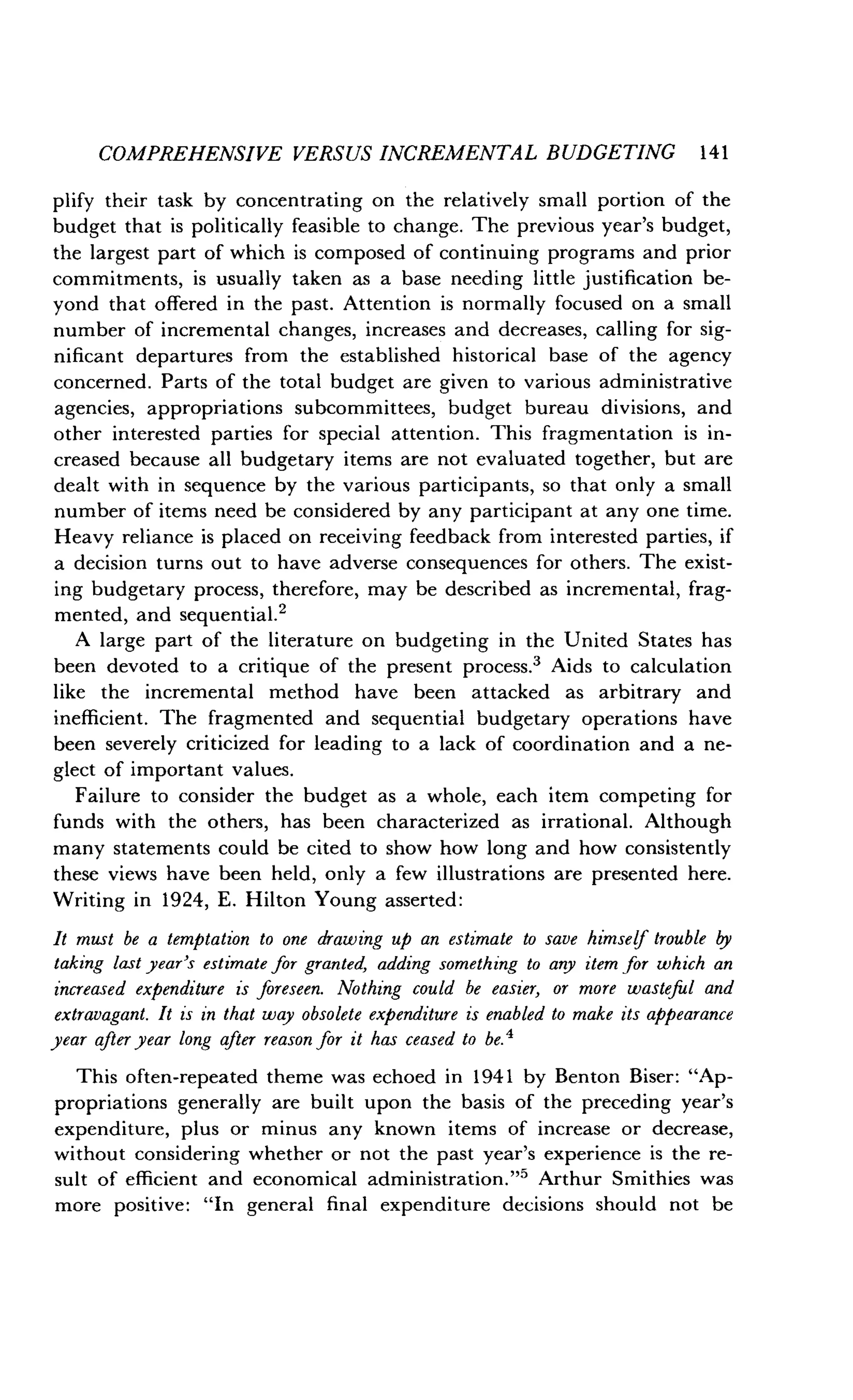 COMPREHENSIVE VERSUS INCREMENTAL BUDGETING 141
plify their task by concentrating on the relatively small portion of the
budget that is politically feasible to change . The previous year's budget,
the largest part of which is composed of continuing programs and prior
commitments, is usually taken as a base needing little justification be-
yond that offered in the past . Attention is normally focused on a small
number of incremental changes, increases and decreases, calling for sig-
nificant departures from the established historical base of the agency
concerned. Parts of the total budget are given to various administrative
agencies, appropriations subcommittees, budget bureau divisions, and
other interested parties for special attention . This fragmentation is in-
creased because all budgetary items are not evaluated together, but are
dealt with in sequence by the various participants, so that only a small
number of items need be considered by any participant at any one time.
Heavy reliance is placed on receiving feedback from interested parties, if
a decision turns out to have adverse consequences for others . The exist-
ing budgetary process, therefore, may be described as incremental, frag-
mented, and sequential .2
A large part of the literature on budgeting in the United States has
been devoted to a critique of the present process .3 Aids to calculation
like the incremental method have been attacked as arbitrary and
inefficient. The fragmented and sequential budgetary operations have
been severely criticized for leading to a lack of coordination and a ne-
glect of important values .
Failure to consider the budget as a whole, each item competing for
funds with the others, has been characterized as irrational. Although
many statements could be cited to show how long and how consistently
these views have been held, only a few illustrations are presented here .
Writing in 1924, E . Hilton Young asserted :
It must be a temptation to one drawing up an estimate to save himself trouble by
taking last year's estimate for granted, adding something to any item for which an
increased expenditure is foreseen. Nothing could be easier, or more wasteful and
extravagant. It is in that way obsolete expenditure is enabled to make its appearance
year after year long after reason for it has ceased to be .4
This often-repeated theme was echoed in 1941 by Benton Biser : "Ap-
propriations generally are built upon the basis of the preceding year's
expenditure, plus or minus any known items of increase or decrease,
without considering whether or not the past year's experience is the re-
sult of efficient and economical administration ."' Arthur Smithies was
more positive : "In general final expenditure decisions should not be
 