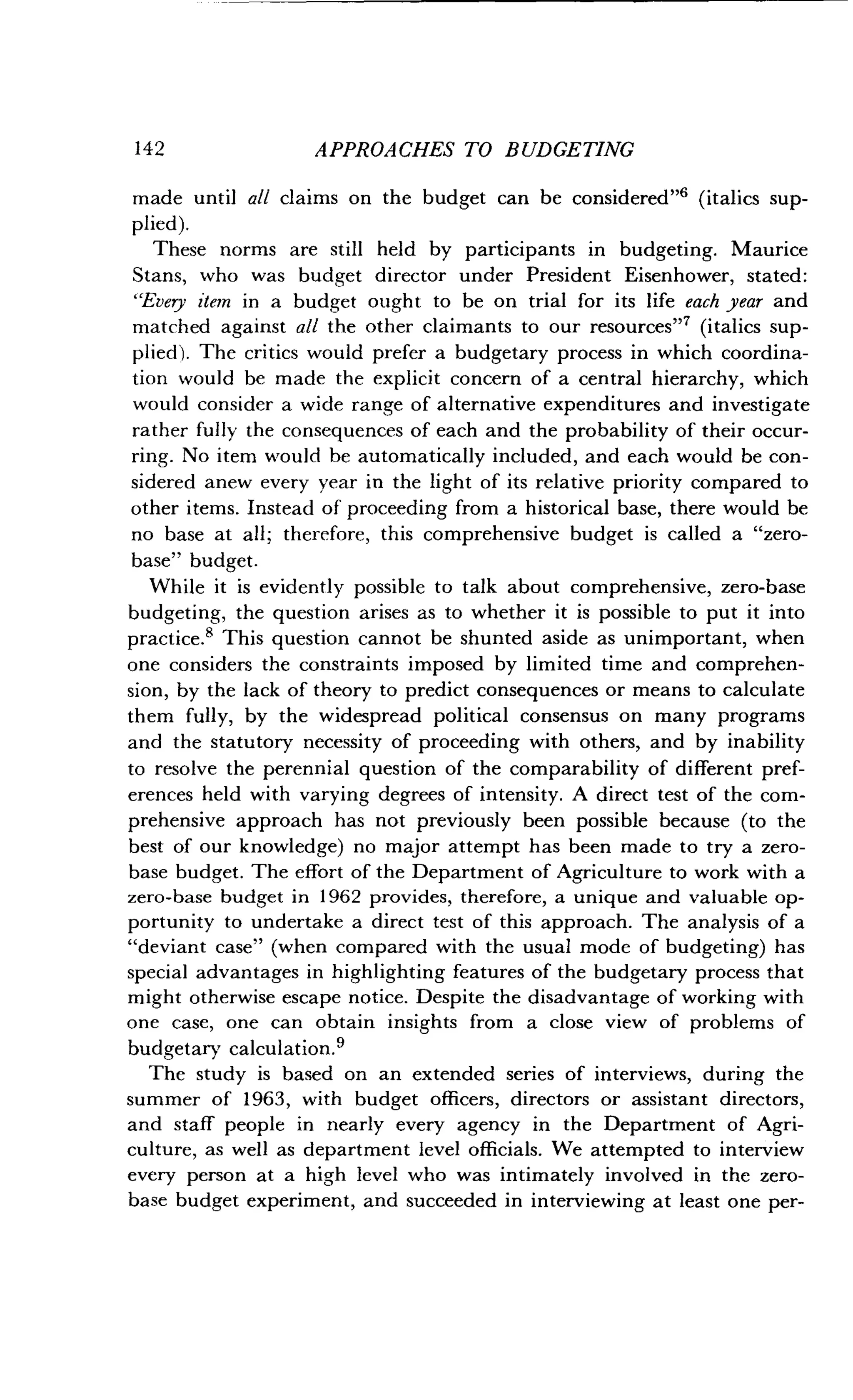 142
	
APPROACHES TO BUDGETING
made until all claims on the budget can be considered"' (italics sup-
plied).
These norms are still held by participants in budgeting . Maurice
Stans, who was budget director under President Eisenhower, stated :
`Every item in a budget ought to be on trial for its life each year and
matched against all the other claimants to our resources" 7 (italics sup-
plied). The critics would prefer a budgetary process in which coordina-
tion would be made the explicit concern of a central hierarchy, which
would consider a wide range of alternative expenditures and investigate
rather fully the consequences of each and the probability of their occur-
ring. No item would be automatically included, and each would be con-
sidered anew every year in the light of its relative priority compared to
other items. Instead of proceeding from a historical base, there would be
no base at all ; therefore, this comprehensive budget is called a "zero-
base" budget.
While it is evidently possible to talk about comprehensive, zero-base
budgeting, the question arises as to whether it is possible to put it into
practice.' This question cannot be shunted aside as unimportant, when
one considers the constraints imposed by limited time and comprehen-
sion, by the lack of theory to predict consequences or means to calculate
them fully, by the widespread political consensus on many programs
and the statutory necessity of proceeding with others, and by inability
to resolve the perennial question of the comparability of different pref-
erences held with varying degrees of intensity. A direct test of the com-
prehensive approach has not previously been possible because (to the
best of our knowledge) no major attempt has been made to try a zero-
base budget. The effort of the Department of Agriculture to work with a
zero-base budget in 1962 provides, therefore, a unique and valuable op-
portunity to undertake a direct test of this approach . The analysis of a
"deviant case" (when compared with the usual mode of budgeting) has
special advantages in highlighting features of the budgetary process that
might otherwise escape notice . Despite the disadvantage of working with
one case, one can obtain insights from a close view of problems of
budgetary calculation .9
The study is based on an extended series of interviews, during the
summer of 1963, with budget officers, directors or assistant directors,
and staff people in nearly every agency in the Department of Agri-
culture, as well as department level officials . We attempted to interview
every person at a high level who was intimately involved in the zero-
base budget experiment, and succeeded in interviewing at least one per-
 