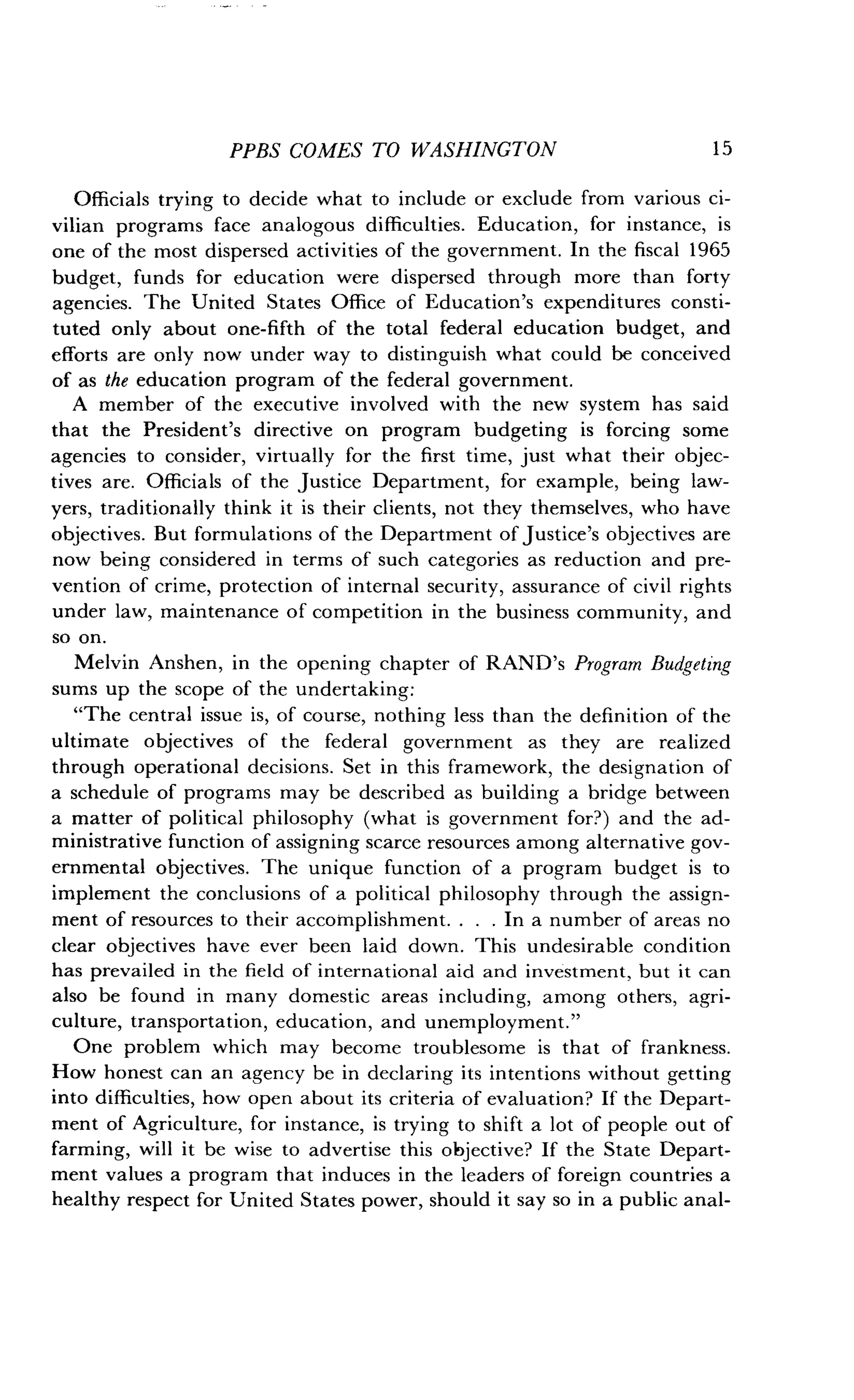 PPBS COMES TO WASHINGTON
	
1 5
Officials trying to decide what to include or exclude from various ci-
vilian programs face analogous difficulties . Education, for instance, is
one of the most dispersed activities of the government . In the fiscal 1965
budget, funds for education were dispersed through more than forty
agencies. The United States Office of Education's expenditures consti-
tuted only about one-fifth of the total federal education budget, and
efforts are only now under way to distinguish what could be conceived
of as the education program of the federal government .
A member of the executive involved with the new system has said
that the President's directive on program budgeting is forcing some
agencies to consider, virtually for the first time, just what their objec-
tives are. Officials of the Justice Department, for example, being law-
yers, traditionally think it is their clients, not they themselves, who have
objectives. But formulations of the Department of justice's objectives are
now being considered in terms of such categories as reduction and pre-
vention of crime, protection of internal security, assurance of civil rights
under law, maintenance of competition in the business community, and
so on.
Melvin Anshen, in the opening chapter of RAND's Program Budgeting
sums up the scope of the undertaking :
"The central issue is, of course, nothing less than the definition of the
ultimate objectives of the federal government as they are realized
through operational decisions . Set in this framework, the designation of
a schedule of programs may be described as building a bridge between
a matter of political philosophy (what is government for?) and the ad-
ministrative function of assigning scarce resources among alternative gov-
ernmental objectives. The unique function of a program budget is to
implement the conclusions of a political philosophy through the assign-
ment of resources to their accomplishment . . . . In a number of areas no
clear objectives have ever been laid down . This undesirable condition
has prevailed in the field of international aid and investment, but it can
also be found in many domestic areas including, among others, agri-
culture, transportation, education, and unemployment ."
One problem which may become troublesome is that of frankness .
How honest can an agency be in declaring its intentions without getting
into difficulties, how open about its criteria of evaluation? If the Depart-
ment of Agriculture, for instance, is trying to shift a lot of people out of
farming, will it be wise to advertise this objective? If the State Depart-
ment values a program that induces in the leaders of foreign countries a
healthy respect for United States power, should it say so in a public anal-
 