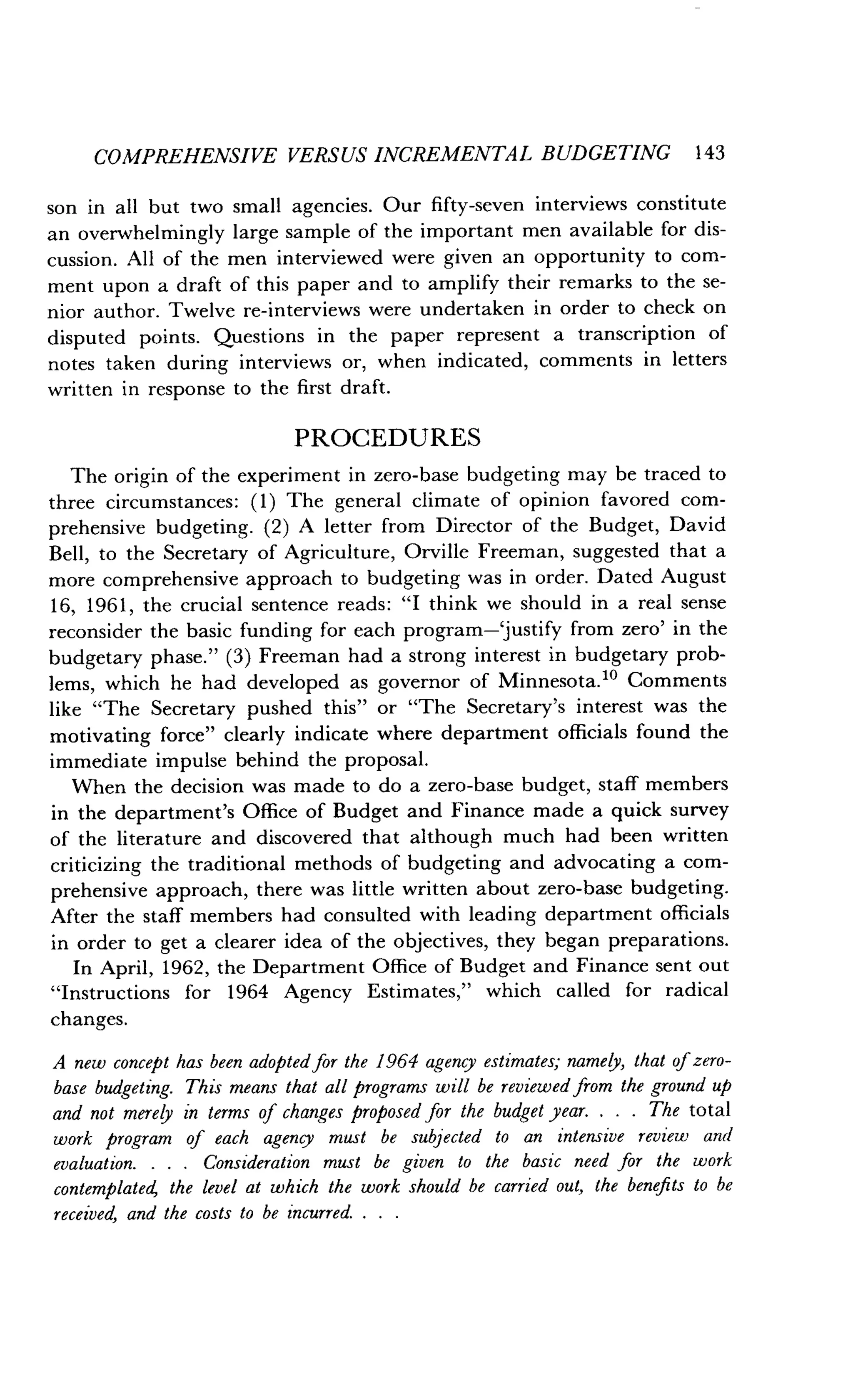 COMPREHENSIVE VERSUS INCREMENTAL BUDGETING 143
son in all but two small agencies . Our fifty-seven interviews constitute
an overwhelmingly large sample of the important men available for dis-
cussion. All of the men interviewed were given an opportunity to com-
ment upon a draft of this paper and to amplify their remarks to the se-
nior author. Twelve re-interviews were undertaken in order to check on
disputed points. Questions in the paper represent a transcription of
notes taken during interviews or, when indicated, comments in letters
written in response to the first draft .
PROCEDURES
The origin of the experiment in zero-base budgeting may be traced to
three circumstances : (1) The general climate of opinion favored com-
prehensive budgeting . (2) A letter from Director of the Budget, David
Bell, to the Secretary of Agriculture, Orville Freeman, suggested that a
more comprehensive approach to budgeting was in order . Dated August
16, 1961, the crucial sentence reads : "I think we should in a real sense
reconsider the basic funding for each program-justify from zero' in the
budgetary phase ." (3) Freeman had a strong interest in budgetary prob-
lems, which he had developed as governor of Minnesota ." Comments
like "The Secretary pushed this" or "The Secretary's interest was the
motivating force" clearly indicate where department officials found the
immediate impulse behind the proposal .
When the decision was made to do a zero-base budget, staff members
in the department's Office of Budget and Finance made a quick survey
of the literature and discovered that although much had been written
criticizing the traditional methods of budgeting and advocating a com-
prehensive approach, there was little written about zero-base budgeting .
After the staff members had consulted with leading department officials
in order to get a clearer idea of the objectives, they began preparations .
In April, 1962, the Department Office of Budget and Finance sent out
"Instructions for 1964 Agency Estimates," which called for radical
changes.
A new concept has been adopted for the 1964 agency estimates; namely, that of zero-
base budgeting. This means that all programs will be reviewed from the ground up
and not merely in terms of changes proposed for the budget year . . . . The total
work program of each agency must be subjected to an intensive review and
evaluation. . . . Consideration must be given to the basic need for the work
contemplated the level at which the work should be carried out, the benefits to be
received, and the costs to be incurred . . . .
 