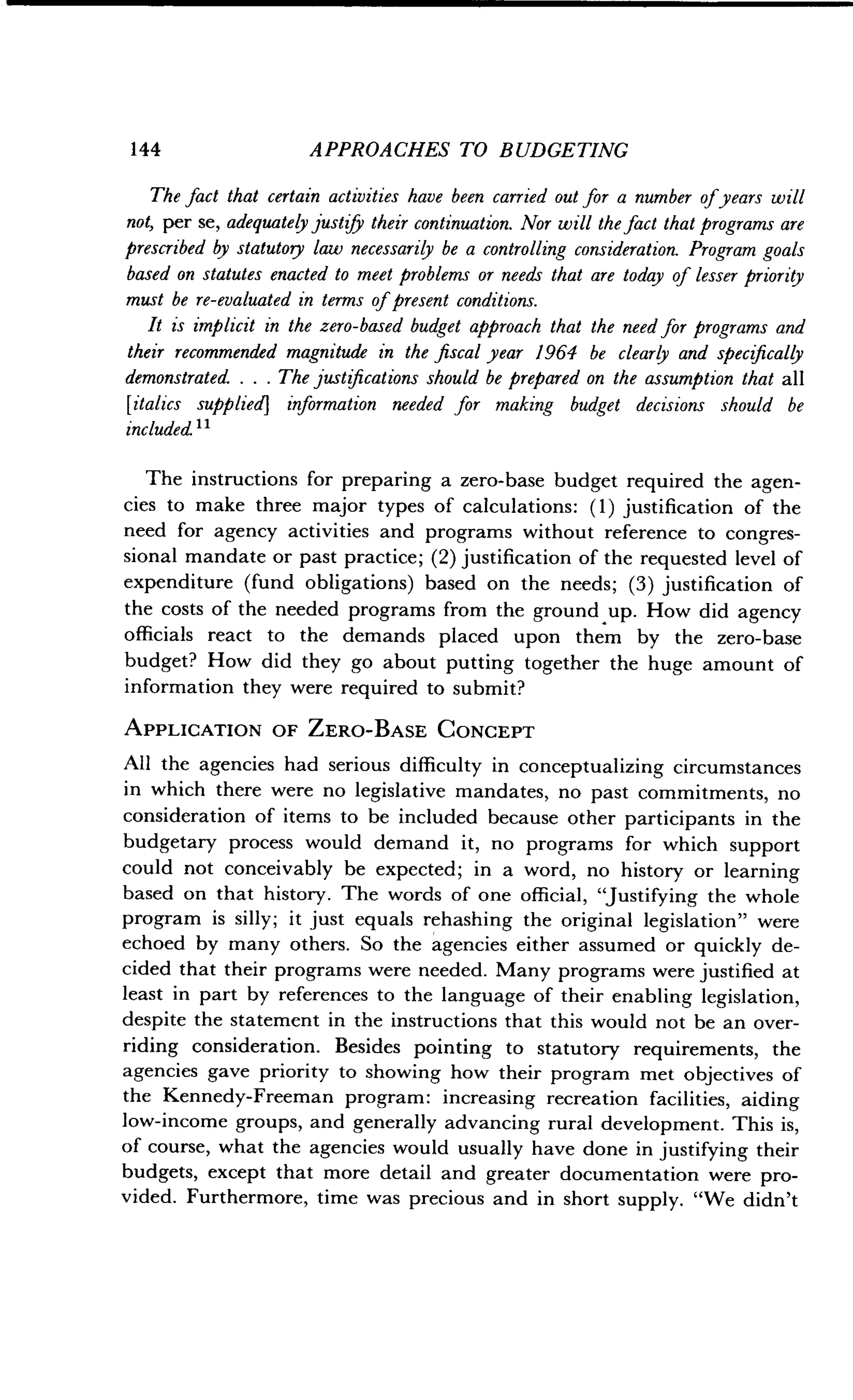 144
	
APPROACHES TO BUDGETING
The fact that certain activities have been carried out for a number of years will
not, per se, adequately justify their continuation . Nor will the fact that programs are
prescribed by statutory law necessarily be a controlling consideration . Program goals
based on statutes enacted to meet problems or needs that are today of lesser priority
must be re-evaluated in terms of present conditions .
It is implicit in the zero-based budget approach that the need for programs and
their recommended magnitude in the fiscal year 1964 be clearly and specifically
demonstrated. . . . The justifications should be prepared on the assumption that all
[italics supplied] information needed for making budget decisions should be
included it
The instructions for preparing a zero-base budget required the agen-
cies to make three major types of calculations : (1) justification of the
need for agency activities and programs without reference to congres-
sional mandate or past practice; (2) justification of the requested level of
expenditure (fund obligations) based on the needs ; (3) justification of
the costs of the needed programs from the ground up . How did agency
officials react to the demands placed upon them by the zero-base
budget? How did they go about putting together the huge amount of
information they were required to submit?
APPLICATION OF ZERO-BASE CONCEPT
All the agencies had serious difficulty in conceptualizing circumstances
in which there were no legislative mandates, no past commitments, no
consideration of items to be included because other participants in the
budgetary process would demand it, no programs for which support
could not conceivably be expected ; in a word, no history or learning
based on that history . The words of one official, "Justifying the whole
program is silly ; it just equals rehashing the original legislation" were
echoed by many others . So the agencies either assumed or quickly de-
cided that their programs were needed. Many programs were justified at
least in part by references to the language of their enabling legislation,
despite the statement in the instructions that this would not be an over-
riding consideration. Besides pointing to statutory requirements, the
agencies gave priority to showing how their program met objectives of
the Kennedy-Freeman program : increasing recreation facilities, aiding
low-income groups, and generally advancing rural development . This is,
of course, what the agencies would usually have done in justifying their
budgets, except that more detail and greater documentation were pro-
vided. Furthermore, time was precious and in short supply . "We didn't
 