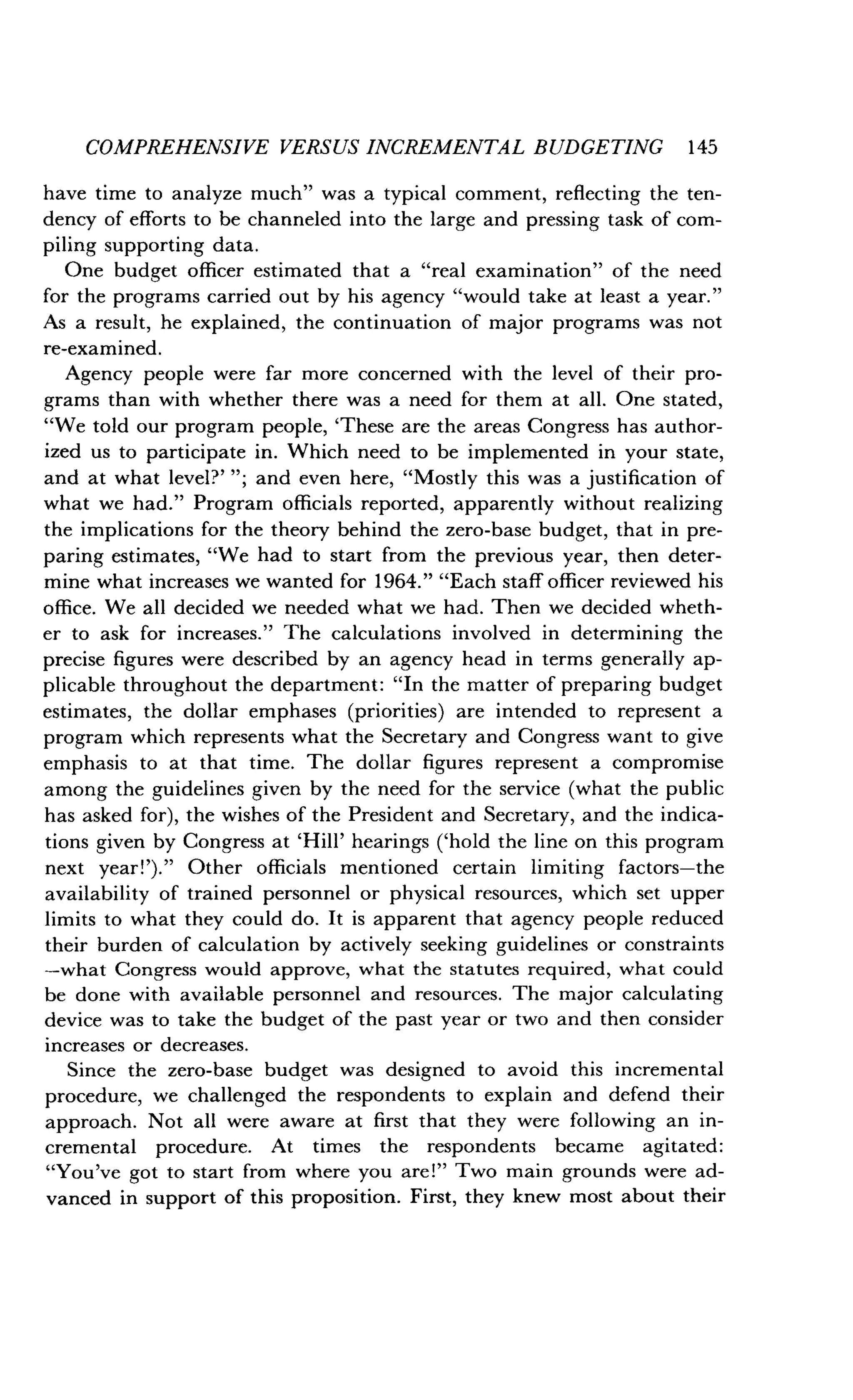 COMPREHENSIVE VERSUS INCREMENTAL BUDGETING 145
have time to analyze much" was a typical comment, reflecting the ten-
dency of efforts to be channeled into the large and pressing task of com-
piling supporting data .
One budget officer estimated that a "real examination" of the need
for the programs carried out by his agency "would take at least a year ."
As a result, he explained, the continuation of major programs was not
re-examined .
Agency people were far more concerned with the level of their pro-
grams than with whether there was a need for them at all . One stated,
"We told our program people, `These are the areas Congress has author-
ized us to participate in . Which need to be implemented in your state,
and at what level?' "; and even here, "Mostly this was a justification of
what we had ." Program officials reported, apparently without realizing
the implications for the theory behind the zero-base budget, that in pre-
paring estimates, "We had to start from the previous year, then deter-
mine what increases we wanted for 1964." "Each staff officer reviewed his
office. We all decided we needed what we had . Then we decided wheth-
er to ask for increases." The calculations involved in determining the
precise figures were described by an agency head in terms generally ap-
plicable throughout the department : "In the matter of preparing budget
estimates, the dollar emphases (priorities) are intended to represent a
program which represents what the Secretary and Congress want to give
emphasis to at that time . The dollar figures represent a compromise
among the guidelines given by the need for the service (what the public
has asked for), the wishes of the President and Secretary, and the indica-
tions given by Congress at `Hill' hearings ('hold the line on this program
next year!')." Other officials mentioned certain limiting factors-the
availability of trained personnel or physical resources, which set upper
limits to what they could do . It is apparent that agency people reduced
their burden of calculation by actively seeking guidelines or constraints
-what Congress would approve, what the statutes required, what could
be done with available personnel and resources. The major calculating
device was to take the budget of the past year or two and then consider
increases or decreases .
Since the zero-base budget was designed to avoid this incremental
procedure, we challenged the respondents to explain and defend their
approach. Not all were aware at first that they were following an in-
cremental procedure . At times the respondents became agitated :
"You've got to start from where you are!" Two main grounds were ad-
vanced in support of this proposition . First, they knew most about their
 