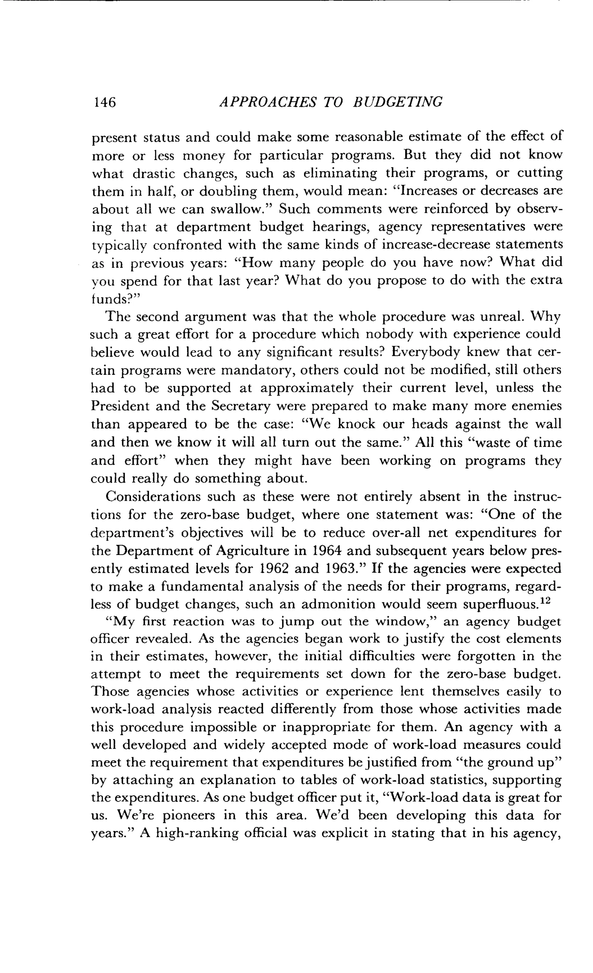 146
	
APPROACHES TO BUDGETING
present status and could make some reasonable estimate of the effect of
more or less money for particular programs . But they did not know
what drastic changes, such as eliminating their programs, or cutting
them in half, or doubling them, would mean : "Increases or decreases are
about all we can swallow." Such comments were reinforced by observ-
ing that at department budget hearings, agency representatives were
typically confronted with the same kinds of increase-decrease statements
as in previous years : "How many people do you have now? What did
you spend for that last year? What do you propose to do with the extra
funds?"
The second argument was that the whole procedure was unreal . Why
such a great effort for a procedure which nobody with experience could
believe would lead to any significant results? Everybody knew that cer-
tain programs were mandatory, others could not be modified, still others
had to be supported at approximately their current level, unless the
President and the Secretary were prepared to make many more enemies
than appeared to be the case : "We knock our heads against the wall
and then we know it will all turn out the same ." All this "waste of time
and effort" when they might have been working on programs they
could really do something about .
Considerations such as these were not entirely absent in the instruc-
tions for the zero-base budget, where one statement was : "One of the
department's objectives will be to reduce over-all net expenditures for
the Department of Agriculture in 1964 and subsequent years below pres-
ently estimated levels for 1962 and 1963." If the agencies were expected
to make a fundamental analysis of the needs for their programs, regard-
less of budget changes, such an admonition would seem superfluous.12
"My first reaction was to jump out the window," an agency budget
officer revealed . As the agencies began work to justify the cost elements
in their estimates, however, the initial difficulties were forgotten in the
attempt to meet the requirements set down for the zero-base budget .
Those agencies whose activities or experience lent themselves easily to
work-load analysis reacted differently from those whose activities made
this procedure impossible or inappropriate for them . An agency with a
well developed and widely accepted mode of work-load measures could
meet the requirement that expenditures be justified from "the ground up"
by attaching an explanation to tables of work-load statistics, supporting
the expenditures . As one budget officer put it, "Work-load data is great for
us. We're pioneers in this area . We'd been developing this data for
years." A high-ranking official was explicit in stating that in his agency,
 