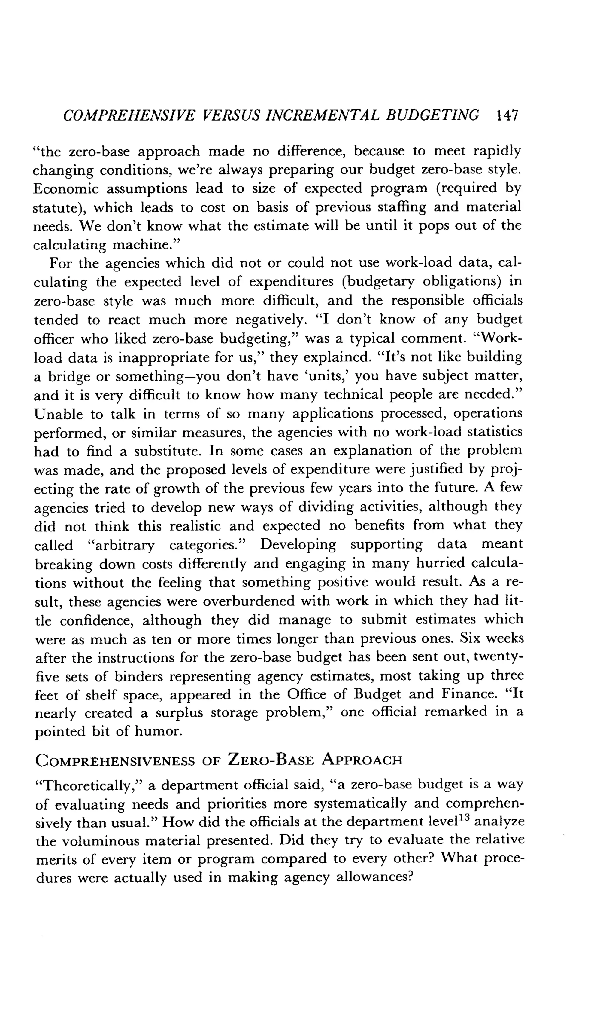 COMPREHENSIVE VERSUS INCREMENTAL BUDGETING 147
"the zero-base approach made no difference, because to meet rapidly
changing conditions, we're always preparing our budget zero-base style .
Economic assumptions lead to size of expected program (required by
statute), which leads to cost on basis of previous staffing and material
needs. We don't know what the estimate will be until it pops out of the
calculating machine."
For the agencies which did not or could not use work-load data, cal-
culating the expected level of expenditures (budgetary obligations) in
zero-base style was much more difficult, and the responsible officials
tended to react much more negatively . "I don't know of any budget
officer who liked zero-base budgeting," was a typical comment. "Work-
load data is inappropriate for us," they explained. "It's not like building
a bridge or something-you don't have `units,' you have subject matter,
and it is very difficult to know how many technical people are needed."
Unable to talk in terms of so many applications processed, operations
performed, or similar measures, the agencies with no work-load statistics
had to find a substitute . In some cases an explanation of the problem
was made, and the proposed levels of expenditure were justified by proj-
ecting the rate of growth of the previous few years into the future. A few
agencies tried to develop new ways of dividing activities, although they
did not think this realistic and expected no benefits from what they
called "arbitrary categories." Developing supporting data meant
breaking down costs differently and engaging in many hurried calcula-
tions without the feeling that something positive would result . As a re-
sult, these agencies were overburdened with work in which they had lit-
tle confidence, although they did manage to submit estimates which
were as much as ten or more times longer than previous ones . Six weeks
after the instructions for the zero-base budget has been sent out, twenty-
five sets of binders representing agency estimates, most taking up three
feet of shelf space, appeared in the Office of Budget and Finance . "It
nearly created a surplus storage problem," one official remarked in a
pointed bit of humor.
COMPREHENSIVENESS OF ZERO-BASE APPROACH
"Theoretically," a department official said, "a zero-base budget is a way
of evaluating needs and priorities more systematically and comprehen-
sively than usual." How did the officials at the department leve113 analyze
the voluminous material presented . Did they try to evaluate the relative
merits of every item or program compared to every other? What proce-
dures were actually used in making agency allowances?
 